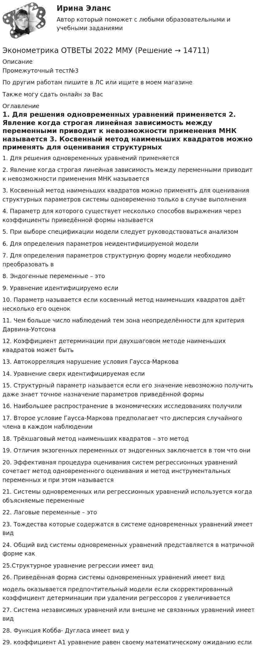     
          Описание
          Промежуточный тест№3По другим работам пишите в ЛС или ищите в моем  магазинеТакже могу сдать онлайн за Вас 
          Оглавление
          1.	Для решения одновременных уравнений применяется

2. Явление когда строгая линейная зависимость между переменными приводит к невозможности применения МНК называется

3. Косвенный метод наименьших квадратов можно применять для оценивания структурных параметров системы одновременно только в случае выполнения 
4. Параметр для которого существует несколько способов выражения через коэффициенты приведённой формы называется 

5. При выборе спецификации модели следует руководствоваться анализом 
6. Для определения параметров неидентифицируемой модели 
7. Для определения параметров структурную форму модели необходимо преобразовать в 

8. Эндогенные переменные – это 

9. Уравнение идентифицируемо если

10. Параметр называется если косвенный метод наименьших квадратов даёт несколько его оценок

11. Чем больше число наблюдений тем зона неопределённости для критерия Дарвина-Уотсона

12. Коэффициент детерминации при двухшаговом методе наименьших квадратов может быть 

13. Автокорреляция нарушение условия Гаусса-Маркова 

14. Уравнение сверх идентифицируемая если

15. Структурный параметр называется если его значение невозможно получить даже знает точное назначение параметров приведённой формы

16. Наибольшее распространение в экономических исследованиях получили 
17. Второе условие Гаусса-Маркова предполагает что дисперсия случайного члена в каждом наблюдении

18. Трёхшаговый метод наименьших квадратов – это метод 

19. Отличия экзогенных переменных от эндогенных заключается в том что они 
20. Эффективная процедура оценивания систем регрессионных уравнений сочетает метод одновременного оценивания и метод инструментальных переменных и при этом называется 

21. Системы одновременных или регрессионных уравнений используется когда объясняемые переменные 
22. Лаговые переменные – это 




23. Тождества которые содержатся в системе одновременных уравнений имеет вид
24. Общий вид системы одновременных уравнений представляется в матричной форме как
25.Структурное уравнение регрессии имеет вид
26. Приведённая форма системы одновременных уравнений имеет вид
модель оказывается предпочтительный модели если скорректированный коэффициент детерминации при удалении регрессоров z увеличивается
27. Система независимых уравнений или внешне не связанных уравнений имеет вид
28. Функция Кобба- Дугласа имеет вид y
29. коэффициент А1 уравнение равен своему математическому ожиданию если




















 
            
            
            💯 Эконометрика.ои(dor_БАК_230406) (ответы на тест Синергия / МОИ / МТИ / МосАП, октябрь 2023)Эконометрика ОТВЕТЫ 2022 ММУЭконометрика ОТВЕТЫ 2022 ММУЭконометрика ОТВЕТЫ 2022 ММУЭКОНОМЕТРИКА (ответы на тест) ММУ💯 Эконометрика. (ответы на тест Синергия / МОИ / МТИ / МосАП, сентябрь 2023)Эконометрика (Ответы на тест СИНЕРГИЯ / МТИ / МОИ)Эконометрика Контрольная работа 1 Парная линейная регрессия Вариант 9 Провели исследование, сколько сберегает население (y) и сколько оно зарабатывает за год (x) . Эконометрика Контрольная работа 2 (10 заданий) Зависимая переменная в регрессии у = a + b*x + e  разбивается на две компоненты: y = y1+y2 . Рассмотрим две регрессии для компонент: y1 = a1 + b1*x + e1 и y2 = a2 + b2*x + e2 Эконометрика Контрольная работа 2. Вариант 4. Модель множественной регрессии. Проверка предпосылок 1-МНК. Оценка параметров обобщенной линейной эконометрической моделиЭконометрика Контрольная работа № 3. Статистический анализ рядов динамики. Вариант 3Эконометрика Контрольная работа № 3. Статистический анализ рядов динамики. Вариант 4Эконометрика Лабораторная работа 2 «Нахождение параметров парной нелинейной регрессии; оценка качества модели» Вариант 4Эконометрика_ММА_тест с ответами