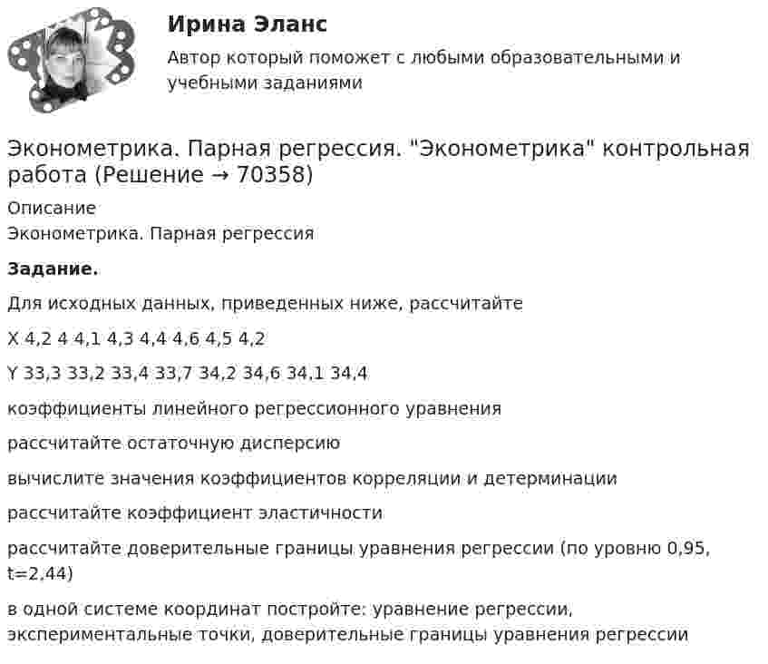     
            Описание
            Эконометрика. Парная регрессия Задание.	Для исходных данных, приведенных ниже, рассчитайте  X   4,2   4   4,1   4,3   4,4   4,6   4,5   4,2  Y  33,3   33,2  33,4   33,7   34,2   34,6   34,1   34,4  	коэффициенты линейного регрессионного уравнения 	рассчитайте остаточную дисперсию	вычислите значения коэффициентов корреляции и детерминации 	рассчитайте коэффициент эластичности	рассчитайте доверительные границы уравнения регрессии (по уровню 0,95, t=2,44)	в одной системе координат постройте: уравнение регрессии, экспериментальные точки, доверительные границы уравнения регрессии   
            
            
            Эконометрика (Ответы на тест СИНЕРГИЯ / МТИ / МОИ)Эконометрика. Парная регрессия. Эконометрика контрольная работа💯 Эконометрика. (правильные ответы на тест Синергия / МОИ / МТИ / МосАП)Эконометрика. Практическая работаЭконометрика (практическая работа) ММУЭконометрика Рейтинговая работа ВИТТЕ  10 ВАРИАНТЭконометрика Рейтинговая работа ВИТТЕ 12 ВАРИАНТ «Ч» - «Ш»Эконометрика_ММА_тест с ответамиЭконометрика ММУ 2023г.💯 Эконометрика.ои(dor_БАК_230406) (ответы на тест Синергия / МОИ / МТИ / МосАП, октябрь 2023)Эконометрика ОТВЕТЫ 2022 ММУЭконометрика ОТВЕТЫ 2022 ММУЭконометрика ОТВЕТЫ 2022 ММУЭКОНОМЕТРИКА (ответы на тест) ММУ