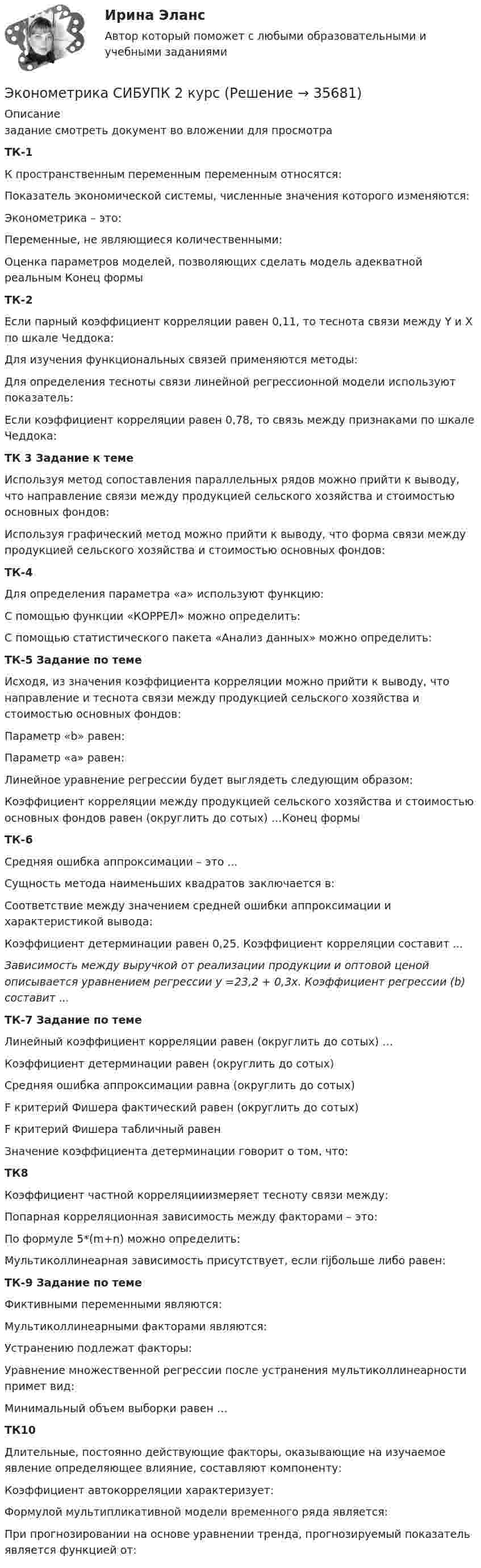     
          Описание
          задание смотреть документ во вложении  для просмотра ТК-1К пространственным переменным переменным относятся:Показатель экономической системы, численные значения которого изменяются:Эконометрика – это:Переменные, не являющиеся количественными:Оценка параметров моделей, позволяющих сделать модель адекватной реальным Конец формыТК-2Если парный коэффициент корреляции равен 0,11, то теснота связи между Y и Х по шкале Чеддока:Для изучения функциональных связей применяются методы:Для определения тесноты связи линейной регрессионной модели используют показатель: Если коэффициент корреляции равен 0,78, то связь между признаками по шкале Чеддока:ТК 3 Задание к теме	Используя метод сопоставления параллельных рядов можно прийти к выводу, что направление связи между продукцией сельского хозяйства и стоимостью основных фондов:	Используя графический метод можно прийти к выводу, что форма связи между продукцией сельского хозяйства и стоимостью основных фондов:ТК-4Для определения параметра «а» используют функцию: С помощью функции «КОРРЕЛ» можно определить:С помощью статистического пакета «Анализ данных» можно определить:ТК-5 Задание по теме Исходя, из значения коэффициента корреляции можно прийти к выводу, что направление и теснота связи между продукцией сельского хозяйства и стоимостью основных фондов: Параметр «b» равен:Параметр «а» равен: Линейное уравнение регрессии будет выглядеть следующим образом: Коэффициент корреляции между продукцией сельского хозяйства и стоимостью основных фондов равен (округлить до сотых) …Конец формыТК-6Средняя ошибка аппроксимации – это ... Сущность метода наименьших квадратов заключается в:Соответствие между значением средней ошибки аппроксимации и характеристикой вывода:Коэффициент детерминации равен 0,25. Коэффициент корреляции составит ...Зависимость между выручкой от реализации продукции и оптовой ценой описывается уравнением регрессии у =23,2 + 0,3х. Коэффициент регрессии (b) составит ...ТК-7 Задание по темеЛинейный коэффициент корреляции равен (округлить до сотых) …Коэффициент детерминации равен (округлить до сотых)Средняя ошибка аппроксимации равна (округлить до сотых)F критерий Фишера фактический равен (округлить до сотых)F критерий Фишера табличный равенЗначение коэффициента детерминации говорит о том, что:ТК8 Коэффициент частной корреляцииизмеряет тесноту связи между:Попарная корреляционная зависимость между факторами – это:По формуле 5*(m+n) можно определить:Мультиколлинеарная зависимость присутствует, если rijбольше либо равен:ТК-9 Задание по темеФиктивными переменными являются:Мультиколлинеарными факторами являются:Устранению подлежат факторы:Уравнение множественной регрессии после устранения мультиколлинеарности примет вид:Минимальный объем выборки равен …ТК10Длительные, постоянно действующие факторы, оказывающие на изучаемое явление определяющее влияние, составляют компоненту:Коэффициент автокорреляции характеризует:Формулой мультипликативной модели временного ряда является:При прогнозировании на основе уравнении тренда, прогнозируемый показатель является функцией от:  
            
            
            Эконометрика Рейтинговая работа ВИТТЕ  7 ВАРИАНТЭконометрика СИБУПК 2 курсЭконометрика//СИНЕРГИЯ//МОСап//МТИ//МОИЭконометрика. Синергия. Ответы на ИТОГОВЫЙ ТЕСТ. На отлично!💯 Эконометрика [Тема 1-6] (ответы на тесты Синергия / МОИ / МТИ / МосАП, ноябрь 2023)ЭКОНОМЕТРИКА.Тема 7. Модели с распределенным лагом Эконометрика (темы 1-6) тест с ответами Синергия/МОИ/ МТИ /МОСАПЭконометрика. Практическая работаЭконометрика (практическая работа) ММУЭконометрика Рейтинговая работа ВИТТЕ  10 ВАРИАНТЭконометрика Рейтинговая работа ВИТТЕ 12 ВАРИАНТ «Ч» - «Ш»Эконометрика Рейтинговая работа ВИТТЕ  1 ВАРИАНТЭконометрика Рейтинговая работа ВИТТЕ  3 ВАРИАНТЭконометрика Рейтинговая работа ВИТТЕ  5 ВАРИАНТ