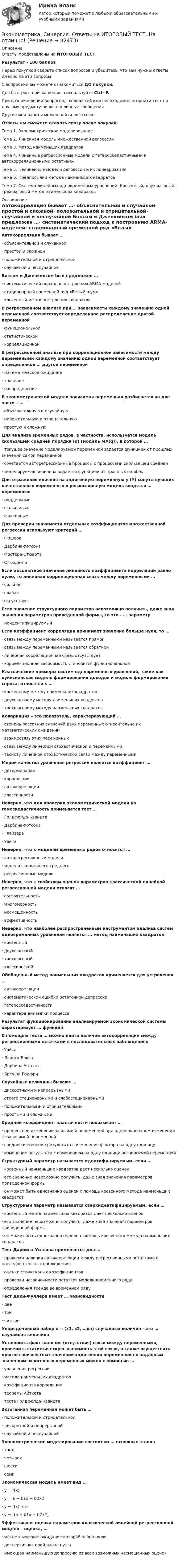     
            Описание
            Ответы представлены на ИТОГОВЫЙ ТЕСТРезультат - 100 балловПеред покупкой сверьте список вопросов и убедитесь, что вам нужны ответы именно на эти вопросы!С вопросами вы можете ознакомиться ДО покупки.Для быстрого поиска вопроса используйте Ctrl+F.При возникновении вопросов, сложностей или необходимости пройти тест по другому предмету пишите в личные сообщения Другие мои работы можно найти по ссылке Ответы вы сможете скачать сразу после покупки.Тема 1. Эконометрическое моделированиеТема 2. Линейная модель множественной регрессииТема 3. Метод наименьших квадратовТема 4. Линейные регрессионные модели с гетероскедастичными и автокорреляционными остаткамиТема 5. Нелинейные модели регрессии и их линеаризацияТема 6. Предпосылки метода наименьших квадратовТема 7. Система линейных одновременных уравнений. Косвенный, двухшаговый, трехшаговый метод наименьших квадратов 
            Оглавление
            Автокорреляция бывает …·      объяснительной и случайной·      простой и сложной·      положительной и отрицательной·      случайной и неслучайной Боксом и Дженкинсом был предложен …·      систематический подход к построению АRМА-моделей·      стационарный временной ряд «Белый шум»·      косвенный метод построения квадратов В регрессионном анализе при … зависимости каждому значению одной переменной соответствует определенное распределение другой переменной·      функциональной·      статистической·      корреляционной В регрессионном анализе при корреляционной зависимости между переменными каждому значению одной переменной соответствует определенное … другой переменной·      математическое ожидание·      значение·      распределение В эконометрической модели зависимая переменная разбивается на две части – …·      объяснительную и случайную·      положительную и отрицательную·      простую и сложную Для анализа временных рядов, в частности, используется модель скользящей средней порядка (q) (модель MA(q)), в которой …·      текущее значение моделируемой переменной задается функцией от прошлых значений самой переменной·      сочетается авторегрессионные процессы с процессами скользящей средней·      моделируемая величина задается функцией от прошлых ошибок Для отражения влияния на эндогенную переменную y (Y) сопутствующих качественных переменных в регрессионную модель вводятся … переменные·      поддельные·      фальшивые·      фиктивные Для проверки значимости отдельных коэффициентов множественной регрессии используют критерий …·      Фишера·      Дарбина-Уотсона·      Фостера-Стюарта·      Стьюдента Если абсолютное значение линейного коэффициента корреляции равно нулю, то линейная корреляционная связь между переменными …·      сильная·      слабая·      отсутствует Если значение структурного параметра невозможно получить, даже зная значения параметров приведенной формы, то это - … параметр·      неидентифицируемый Если коэффициент корреляции принимает значение больше нуля, то …·      связь между переменными называется прямой·      связь между переменными называется обратной·      линейная корреляционная связь отсутствует·      корреляционная зависимость становится функциональной Классические примеры систем одновременных уравнений, такие как куйнсианская модель формирования доходов и модель формирования спроса, относятся к …·      косвенному методу наименьших квадратов·      двухшаговому методу наименьших квадратов·      трехшаговому методу наименьших квадратов Ковариация – это показатель, характеризующий …·      степень рассеяния значений двух переменных относительно их математических ожиданий·      взаимосвязь этих переменных·      связь между линейной стохастической и переменными·      тесноту линейной стохастической связи между переменными Мерой качества уравнения регрессии является коэффициент …·      детерминации·      корреляции·      автокорреляции·      эластичности Неверно, что для проверки эконометрической модели на гомоскедастичность применяется тест …·      Голдфелда-Квандта·      Дарбина-Уотсона·      Глейзера·      Уайта Неверно, что к моделям временных рядов относятся …·      авторегрессионные модели·      модели скользящего среднего·      регрессионные моделиНеверно, что к свойствам оценок параметров классической линейной регрессионной модели относят …·      состоятельность·      многомерность·      несмещенность·      эффективность Неверно, что наиболее распространенным инструментом анализа систем одновременных уравнений является … метод наименьших квадратов·      косвенный·      двухшаговый·      трехшаговый·      классический Обобщенный метод наименьших квадратов применяется для устранения …·      автокорреляции·      систематической ошибки остаточной депрессии·      гетероскедастичности·      характера динамики процесса Результат функционирования анализируемой экономической системы характеризует … функция С помощью теста … можно найти наличие автокорреляции между регрессионными остатками в последовательных наблюдениях·      Уайта·      Льинга-Бокса·      Дарбина-Уотсона·      Бреуша-Годфри  Случайные величины бывают …·      дискретными и непрерывными·      строго стационарными и слабостационарными·      положительными и отрицательными·      простыми и сложными Средний коэффициент эластичности показывает …·      процентное изменение зависимой переменной при однопроцентном изменении независимой переменной·      среднее изменение результата с изменение фактора на одну единицу·      изменение результата с изменением на одну единицу независимой переменной Структурный параметр называется идентифицируемым, если …·      косвенный наименьших квадратов дает несколько оценок·      его значение невозможно получить, даже зная значения параметров приведенной формы·      он может быть однозначно оценен с помощь косвенного метода наименьших квадратов Структурный параметр называется сверхидентифицируемым, если …·      косвенный метод наименьших квадратов дает несколько оценок·      его значение невозможно получить, даже зная значения параметров приведенной формы·      он может быть однозначно оценен с помощь косвенного метода наименьших квадратов Тест Дарбина-Уотсона применяется для …·      проверки наличия автокорреляции между регрессионными остатками в последовательных наблюдениях·      оценки структурных коэффициентов·      проверки независимости остатков модели временного ряда·      определения тренда во временном ряду Тест Дики-Фуллера имеет … разновидности·      две·      три·      четыре Упорядоченный набор х = (х1, х2, …хn) случайных величин - это … случайная величина Установить факт наличия (отсутствия) связи между переменными, проверить статистическую значимость этой связи, а также осуществить прогноз неизвестных значений эндогенной переменной по заданным значениям экзогенных переменных можно с помощью …·      уравнения регрессии·      метода наименьших квадратов·      коэффициента корреляции·      теоремы Айткета·      теста Голдфелда-Квандта Экзогенная переменная может быть …·      положительной и отрицательной·      дискретной и непрерывной·      случайной и неслучайной Эконометрическое моделирование состоит из … основных этапов·      трех·      четырех·      шести·      семи Экономическая модель имеет вид …·      y = f(x)·      y = a + b1x + b2x2·      y = f(x) + e·      y = f(a + b1x + b2x2) Эффективная оценка параметров классической линейной регрессионной модели – оценка, …·      математическое ожидание которой равно нулю·      дисперсия которой равна нулю·      имеющая наименьшую депрессию из всех возможных несмещенных оценок     
            
            
            Эконометрика//СИНЕРГИЯ//МОСап//МТИ//МОИЭконометрика. Синергия. Ответы на ИТОГОВЫЙ ТЕСТ. На отлично!💯 Эконометрика [Тема 1-6] (ответы на тесты Синергия / МОИ / МТИ / МосАП, ноябрь 2023)ЭКОНОМЕТРИКА.Тема 7. Модели с распределенным лагом Эконометрика (темы 1-6) тест с ответами Синергия/МОИ/ МТИ /МОСАПЭконометрика теория автоматизации математического моделирования Часть 2 (задача 12) 	По исходным данным  требуется: 1. Построить аддитивную модель временного ряда общего вида Эконометрика.Тест декабрь 2022. МТИЭконометрика Рейтинговая работа ВИТТЕ  10 ВАРИАНТЭконометрика Рейтинговая работа ВИТТЕ 12 ВАРИАНТ «Ч» - «Ш»Эконометрика Рейтинговая работа ВИТТЕ  1 ВАРИАНТЭконометрика Рейтинговая работа ВИТТЕ  3 ВАРИАНТЭконометрика Рейтинговая работа ВИТТЕ  5 ВАРИАНТЭконометрика Рейтинговая работа ВИТТЕ 6 ВАРИАНТЭконометрика Рейтинговая работа ВИТТЕ  7 ВАРИАНТ