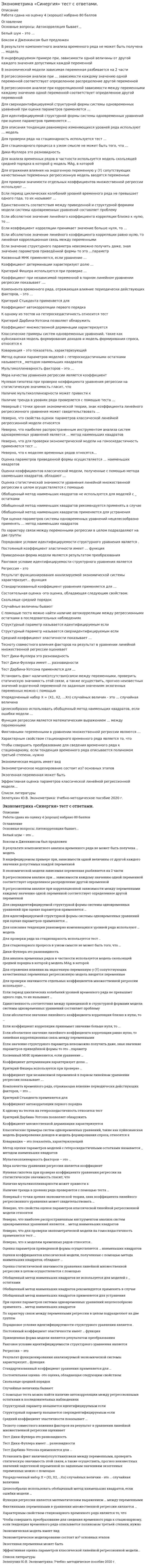      
          Описание
          Оценка 87 баллов (очень хорошо). 
          Оглавление
           Перечень вопросов: 1. Автокорреляционная функция – это функция от … 2. Автокорреляционная функция …3. Автокорреляция бывает... 4. Аддитивная модель временного ряда выглядит следующим образом:5. Белый шум – это … 6.  «белый шум» – это7. Боксом и Дженкинсом был предложен8. В результате компонентного анализа временного ряда не может быть получена … модель 9. В результате компонентного анализа временного ряда не может быть получена … модель 10. В экономической модели зависимая переменная разбивается на две части11. В регрессионном анализе при ... зависимости каждому значению одной переменной соответствует определенное распределение другой переменной 12. В регрессионном анализе при корреляционной зависимости между переменными каждому значению одной переменной соответствует определенное    другой переменной13. В индефецируемом примере при, зависимости одной величины от другой каждого значения допустимых каждой переменной14. В условиях гетероскедастичности остатков для оценки параметров эконометрической модели следует использовать … 15. Верные утверждения относительно мультиколлинеарности факторов16. Верные утверждения о включении в уравнение линейной множественной регрессии факторов17. Гомоскедастичность означает … 18. Для сверхидентифицируемой структурной формы системы одновременных уравнений при оценке параметров применяется …19. Для идентифицируемой структурной формы системы одновременных уравнений при оценке параметров применяется …20. Для описания тенденции равномерно изменяющихся уровней ряда используют … модель 21. Для стационарного процесса в узком смысле не может быть того, что … 22. Дики-Фуллера это разновидность23. Для отражения влияния качественной сопутствующей переменной, имеющей m состояний, обычно включают в модель … фиктивную переменную24. Для отражения влияния на структуру модели качественных переменных, если они наблюдаемы, применяют … переменные 25. Для отражения влияния на эндогенную переменную y (Y) сопутствующих качественных переменных регрессионную модель вводятся   переменные26. Для анализа временных рядов в частности используется модель скользящей средней порядка в которой g модель MAg, в которой 27. Для проверки значимости отдельных коэффициентов множественной регрессии используют … 28. Для проверки эконометрической модели на гомоскедастичность не применяется тест … 29. Для проверки ряда на стационарность используется тест … 30. Двухшаговый МНК не применяется, если уравнение … 31. Для отсутствия автокорреляции остатков характерно … 32. Если период циклических колебаний уровней временного ряда не превышает одного года, то их называют …33. Единственность соответствия между приведенной и структурной формами модели системы одновременных уравнений составляет проблему34. Если уравнение регрессии является существенным, то фактическое значение F-критерия 35. Если автокорреляционная функция (АКФ) выказывает выброс на первом лаге, а частная автокорреляционная функция (ЧАКФ) экспоненциально затухает, то можно предположить, что ряд наиболее адекватно опишет модель в форме:36. Если автокорреляционная функция (АКФ) экспоненциально затухает, а частная автокорреляционная функция (ЧАКФ) показывает выброс на первом лаге, то можно предположить, что временной ряд наиболее активно опишет модель37. Если АКФ экспоненциально затухает, а ЧАКФ обнаруживает выброс на первом и втором лаге, то можно предположить, что ряд наиболее адекватно опишет модель в форме:38. Если автокорреляционная функция (АКФ) показывает выбросы на первых двух лагах, а частная автокорреляционная функция (ЧАКФ) экспоненциально затухает, то можно предположить, что временной ряд наиболее адекватно опишет модель39. Если наиболее высоким оказался коэффициент автокорреляции в четыре порядка, то временной ряд имеет40. Если коэффициент корреляции принимает значение больше нуля, то ... 41. Если абсолютное значение линейного коэффициента корреляции равно нулю, то линейная корреляционная связь между переменными42. Если абсолютное значение линейного коэффициента корреляции близко к нулю, то … 43. Если значение структурного параметра невозможно получить даже, зная значение параметров приведённой формы то это …параметр44. Если коэффициент регрессии является существенным, то для него выполняются условия45. Значимость множественного линейного уравнения регрессии проверяется по 46. Значение коэффициента автокорреляции первого порядка равно 0,9, следовательно47. Исключение из рассмотрения одной объясняющей переменной из двух в случае высокого (больше 0,8) коэффициента корреляции между ними – это метод48. Косвенный МНК применяется, если уравнение … 49. Коэффициент детерминации характеризует долю … 50. Критерий Фишера используется при проверке … 51. Критерий Стьюдента применяется для 52. Коэффициент при независимой переменной в парном линейном уравнении регрессии показывает .... 53. Компонента временного ряда, отражающая влияние периодически действующих факторов, – это … 54. Компонента временного ряда, отражающая влияние постоянно действующих факторов, – 55. Коэффициент множественной дерминации характеризуется56. Коэффициент автокорреляции первого порядка57. Критерий Дарбина-Уотсона позволяет обнаружить58. К одному из тестов на гетероскедастичность относится тест59. Критерий Дарбина-Уотсона используется для проверки гипотезы о …60. Классические примеры систем одновременных уравнений, такие как куйнсианская модель формирования доходов и модель формирования спроса, относятся к ... 61. Корреляция – это … 62. Коэффициент корреляции - это ... 63. Ковариация – это … 64. Ковариация - это показатель, характеризующий ... 65. К свойствам уравнения регрессии в стандартизированном виде относятся 66. К методам обнаружения гетероскедастичности остатков относятся67. Метод оценки параметров моделей с гетероскедастичными остатками называется… методом наименьших квадратов68. Мультиколлинеарность факторов – это …69. Мультиколлинеарность факторов эконометрической модели подразумевает70. Мультипликативная модель временного ряда выглядит следующим образом:71. Матрица парных коэффициентов корреляции строится для выявления коллинеарных и мультиколлинеарных72. Мультиколлинеарность проявляется между ... 73. Метод наименьших квадратов …74. Марковским процессом называют модель вида75. Мера качества уравнения регрессии является коэффициент76. Модель гетероскедастичности (постоянством дисперсии отклонений),77. Модель временного ряда считается адекватной, если значения остатков78. Наличие в корреляционной матрице между объясняющими переменными высоких коэффициентов корреляции (больше 0,8) означает79. Негативным последствием применения классического МНК в случае гетероскедастичности является то, что оценки коэффициентов модели не являются ... 80. Нулевая гипотеза при проверке коэффициента уравнения регрессии на статистическую значимость гласит, что 81. Наличие мультиколлинеарности может привести к82. Неидентифицируемость системы эконометрических уравнений связана с превышением 83. Неверно, что к моделям временных рядов относятся… 84. Неверный с точки зрения экономической теории, знак коэффициента линейного регрессионного уравнения может свидетельствовать … 85. Неверно утверждать, относительно метода наименьших квадратов (МНК) оценки линейной регрессионной модели, что МНК … 86. Неверно, что свойства оценок параметров классической линейной регрессионной модели относятся87. Неверно, что для проверки эконометрической модели на гомоскедастичность применяется тест ... 88. Неверно, что наиболее распространенным инструментом анализа систем одновременных уравнений является ... метод наименьших квадратов 89. Наличие автокорреляцию в остатках можно обнаружить с помощью статистики90. Наличие тренда в уровнях ряда проверяется с помощью теста … 91. На главной диагонали ковариационной матрицы S(b)=S2(XTX)-1 находятся 92. Независимость остатков модели временного ряда может быть проверена с помощью93. О наличии мультиколлинеарности не свидетельствует факт того, что близки к единице 94. Оценка статистической значимости уравнения линейной множественной регрессии в целом осуществляется с помощью95. Оценка параметров приведенной формы осуществляется … наименьших квадратов 96. Оценки коэффициентов классической модели, полученные с помощью метода наименьших квадратов, обладают 97. Оценки косвенного МНК совпадают с оценками двухшагового МНК, если для уравнения выполнено98. Отрицательный характер взаимосвязи между переменными Х и У означает, что … 99. Ошибка в i-м наблюдении – это разница между значением … 100. Остаток в i-м наблюдении – это разница между значением … 101. Обобщенный метод наименьших квадратов используется для корректировки102. Обобщенный метод наименьших квадратов не используется для моделей с остатками103. Обобщенный метод наименьших квадратов применяется для устранения104. Обобщенный метод наименьших квадратов рекомендуется применять в случае105. Обобщенный метод наименьших квадратов отличается от обычного МНК тем, что при применении ОМНК106. Обычный МНК успешно применяется для оценки структурных коэффициентов …107. При оценке параметров системы одновременных уравнений нецелесообразно применять … метод наименьших квадратов 108. При построении регрессионных моделей рекомендуется, чтобы объем выборки превышал число факторов не менее чем ... 109. При построении модели множественной регрессии методом пошагового включения переменных на первом этапе рассматривается модель с …110. При сравнении моделей множественной линейной регрессии с разным числом факторов не используют … 111. По характеру связи между переменными регрессии в целом подразделяют на две группы 112. По числу объясняющих факторов регрессии подразделяют на … 113. Под изменением, определяющим общее направление развития, основную тенденцию временного ряда, понимается114. Под спецификацией модели понимается … 115. Порядковое условие идентифицируемости структурного уравнения является 116. Порядковое условие идентифицируемости структурного уравнения: число исключенных из уравнения предопределенных переменных должно быть не меньше числа включенных117. Постоянный коэффициент эластичности имеет … функция 118. Приведенная форма модели является результатом преобразования119. Предпосылками МНК являются…среднем уровне120. При выполнении предпосылок метода наименьших квадратов (МНК) остатки уравнения регрессии, как правило, характеризуются…121.  Ранговое условие идентифицируемости структурного уравнения является 122. Ранговое условие идентифицируемости структурного уравнения – ранг произведения расширенной матрицы структурных параметров на транспонированную матрицу ограничений уравнения равен числу эндогенных переменных … 123. Регрессия – это124. Результат функционирования анализируемой экономической системы характеризует... функция125. Регулярными компонентами временного ряда являются126. Стандартизованный коэффициент уравнения применяется для …127. Скорректированный коэффициент детерминации - это коэффициент детерминации, скорректированный с учетом …128. Стохастическая (статистическая) зависимость – это …129. Стационарность - это …130. Стационарность …131. С помощью средней ошибки аппроксимации оценивают … 132. С помощью коэффициента детерминации можно оценить … 133. Смещенная оценка искомого параметра обладает следующим свойством: 134. Средний коэффициент эластичности показывает … 135. С помощью теста можно найти наличие автокорреляции между регрессионными остатками в последовательных наблюдениях136. Структурный параметр называется идентифицируемым если137. Структурный параметр называется сверхидентифицируемым если138. Случайные величины бывают139. Случайный член классической линейной модели множественной регрессии должен быть распределен 140. Смешанная модель временного ряда выглядит следующим образом:141. Состоятельная оценка -это оценка, обладающая следующим свойством: 142. Скользяще средний порядок143. Случайность остатков модели временного ряда может быть проверена с помощью144. Тесноту совместного влияния факторов на результат в уравнении линейной множественной регрессии оценивает145. Тест Дики-Фуллера это разновидность146. Тест Дики-Фуллера имеет ... разновидности147. Тест Дарбина-Уотсона применяется для ... 148. Требования к факторам, включаемым в модель линейной множественной регрессии…149. Установить факт наличия(отсутствия)связи между переменными, проверить статическую значимость этой связи, а также осуществить, прогноз неизвестных значений эндогенной переменной по заданным значениям экзогенных переменных можно с помощью150. Упорядоченный набор х = (х1, х2, ...хn) случайных величин это …случайная величина151. Целесообразно использовать обобщенный метод наименьших квадратов, если ошибки модели … 152. Функция регрессии является математическим выражением … между переменными 153. Фиктивными переменными в уравнении множественной регрессии являются …154. Характерным свойством стационарного временного ряда является то, что155. Чтобы совершить преобразование для сведения временного ряда к стационарному, если тенденция временного ряда описывается полиномом третьей степени, нужно156. Эффективная оценка – это оценка, … 157. Эффективная оценка параметров классической линейной регрессионной модели…158. Экономическая модель имеет вид159. Эконометрическое моделирование состоит из…основных этапов160. Экзогенная переменная может быть  
          Список литературы
          Зелепухин Ю.В. Эконометрика: Учебно-методическое пособие 2020 г.
            
            
            Эконометрика «Синергия» тест с ответами. Сборник 2021 года.Эконометрика Синергия Тесты - ОтветыЭконометрика (тест с ответами ММА)Эконометрика (тест с ответами МОИ)Эконометрика (тест с ответами «Синергия»). Эконометрика (тест с ответами Синергия)Эконометрика (тест с ответами Синергия).Эконометрика (ответы на тест Синергия / МОИ / МосАП)Эконометрика «Синергия»Эконометрика Синергия ответы более 150 вопросов.ЭКОНОМЕТРИКА. «Синергия». Ответы на тест.Эконометрика. СИНЕРГИЯ. Сборник ответов на тест.Эконометрика синергия тест ответыЭконометрика «Синергия», (тест с новыми вопросами ) 2021 год.
