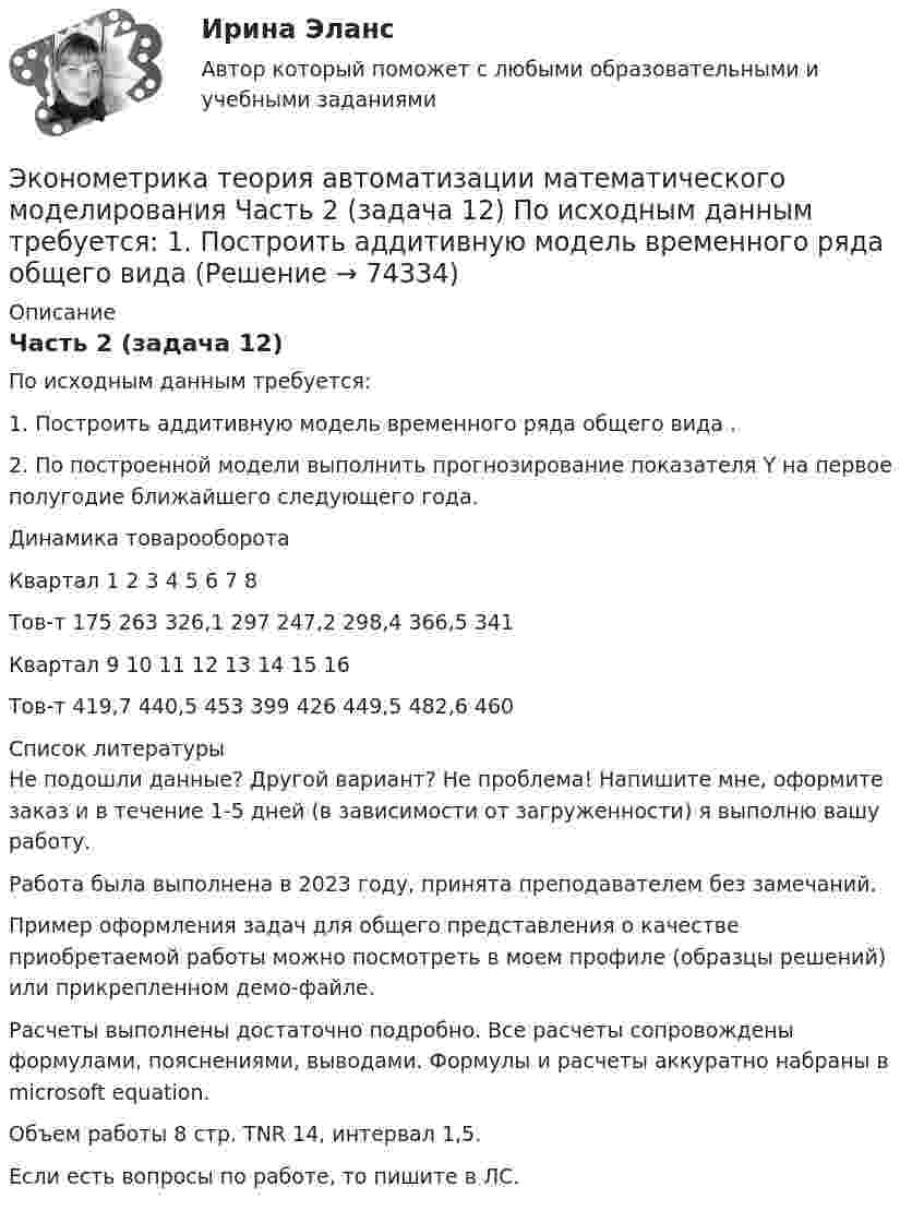     
            Описание
            Часть 2 (задача 12)	По исходным данным требуется:	1. Построить аддитивную модель временного ряда общего вида .	2. По построенной модели выполнить прогнозирование показателя Y на первое полугодие ближайшего следующего года.Динамика товарооборотаКвартал	1	2	3	4	5	6	7	8Тов-т	175	263	326,1	297	247,2	298,4	366,5	341Квартал	9	10	11	12	13	14	15	16Тов-т	419,7	440,5	453	399	426	449,5	482,6	460  
            Список литературы
            Не подошли данные? Другой вариант? Не проблема! Напишите мне, оформите заказ и в течение 1-5 дней (в зависимости от загруженности) я выполню вашу работу.Работа была выполнена в 2023 году, принята преподавателем без замечаний.Пример оформления задач для общего представления о качестве приобретаемой работы можно посмотреть в моем профиле (образцы решений) или прикрепленном демо-файле.Расчеты выполнены достаточно подробно. Все расчеты сопровождены формулами, пояснениями, выводами. Формулы и расчеты аккуратно набраны в microsoft equation.Объем работы 8 стр. TNR 14, интервал 1,5.Если есть вопросы по работе, то пишите в ЛС. 
            
            
            Эконометрика (темы 1-6) тест с ответами Синергия/МОИ/ МТИ /МОСАПЭконометрика теория автоматизации математического моделирования Часть 2 (задача 12) 	По исходным данным  требуется: 1. Построить аддитивную модель временного ряда общего вида Эконометрика.Тест декабрь 2022. МТИЭконометрика. Тест для иностранных студентов второго курса«Эконометрика». Тест для сдачи в МФПУ «Синергия». Эконометрика тест ответы на вопросы СинергияЭконометрика  (тест с ответами «Синергия»).Эконометрика Рейтинговая работа ВИТТЕ  5 ВАРИАНТЭконометрика Рейтинговая работа ВИТТЕ 6 ВАРИАНТЭконометрика Рейтинговая работа ВИТТЕ  7 ВАРИАНТЭконометрика СИБУПК 2 курсЭконометрика//СИНЕРГИЯ//МОСап//МТИ//МОИЭконометрика. Синергия. Ответы на ИТОГОВЫЙ ТЕСТ. На отлично!💯 Эконометрика [Тема 1-6] (ответы на тесты Синергия / МОИ / МТИ / МосАП, ноябрь 2023)