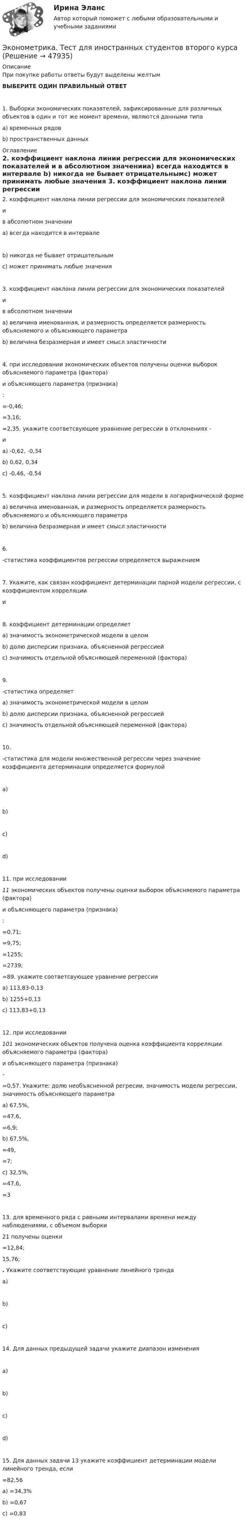      
            Описание
            При покупке работы ответы будут выделены желтымВЫБЕРИТЕ ОДИН ПРАВИЛЬНЫЙ ОТВЕТ 	1.       Выборки экономических показателей, зафиксированные для различных объектов в один и тот же момент времени, являются данными типаa)   временных рядовb)   пространственных данных 
            Оглавление
            	2.       коэффициент наклона линии регрессии для экономических показателей  и  в абсолютном значенииa)   всегда находится в интервале b)   никогда не бывает отрицательнымc)   может принимать любые значения 	3.       коэффициент наклона линии регрессии для экономических показателей  и  в абсолютном значенииa)   величина именованная, и размерность определяется размерность объясняемого и объясняющего параметраb)   величина безразмерная и имеет смысл эластичности 	4.       при исследовании  экономических объектов получены оценки выборок объясняемого параметра (фактора)  и объясняющего параметра (признака) : =-0,46;=3,16; =2,35. укажите соответсвующее уравнение регрессии в отклонениях -       и a) -0,62, -0,34b) 0,62, 0,34c) -0,46, -0,54	5.       коэффициент наклона линии регрессии для модели в логарифмической форме a)   величина именованная, и размерность определяется размерность объясняемого и объясняющего параметраb)   величина безразмерная и имеет смысл эластичности 	6.       -статистика коэффициентов регрессии определяется выражением 	7.       Укажите, как связан коэффициент детерминации парной модели регрессии, с коэффициентом корреляции  и 	8.       коэффициент детерминации определяетa)   значимость эконометрической модели в целомb)   долю дисперсии признака, объясненной регрессиейc)   значимость отдельной объясняющей переменной (фактора)	9.       -статистика определяетa)   значимость эконометрической модели в целомb)   долю дисперсии признака, объясненной регрессиейc)   значимость отдельной объясняющей переменной (фактора) 	10.   -статистика для модели множественной регрессии через значение коэффициента детерминации определяется формулой  a)   b)   c)   d)    	11.   при исследовании  11 экономических объектов получены оценки выборок объясняемого параметра (фактора)  и объясняющего параметра (признака) : =0,71; =9,75; =1255; =2739; =89. укажите соответсвующее уравнение регрессии	a) 113,83-0,13	b) 1255+0,13	c) 113,83+0,13	12.   при исследовании  101 экономических объектов получена оценка коэффициента корреляции объясняемого параметра (фактора)  и объясняющего параметра (признака)  - =0,57. Укажите: долю необъясненной регресии, значимость модели регрессии, значимость объясняющего параметраa) 67,5%, =47,6, =6,9;b) 67,5%, =49, =7;c) 32,5%, =47,6, =3	13.   для временного ряда с равными интервалами времени между наблюдениями, с объемом выборки 21 получены оценки =12,84; 15,76; . Укажите соответствующие уравнение линейного тренда a) b) c) 	14.   Для данных предыдущей задачи укажите диапазон изменения a) b) c) d) 	15.   Для данных задачи 13 укажите коэффициент детерминации модели линейного тренда, если =82,56a) =34,3%b) =0,67c) =0,83 
            
            
            Эконометрика.Тест декабрь 2022. МТИЭконометрика. Тест для иностранных студентов второго курса«Эконометрика». Тест для сдачи в МФПУ «Синергия». Эконометрика тест ответы на вопросы СинергияЭконометрика  (тест с ответами «Синергия»).Эконометрика (тест с ответами «Синергия»).Эконометрика (тест с ответами «Синергия»).Эконометрика Рейтинговая работа ВИТТЕ  7 ВАРИАНТЭконометрика СИБУПК 2 курсЭконометрика//СИНЕРГИЯ//МОСап//МТИ//МОИЭконометрика. Синергия. Ответы на ИТОГОВЫЙ ТЕСТ. На отлично!💯 Эконометрика [Тема 1-6] (ответы на тесты Синергия / МОИ / МТИ / МосАП, ноябрь 2023)ЭКОНОМЕТРИКА.Тема 7. Модели с распределенным лагом Эконометрика (темы 1-6) тест с ответами Синергия/МОИ/ МТИ /МОСАП