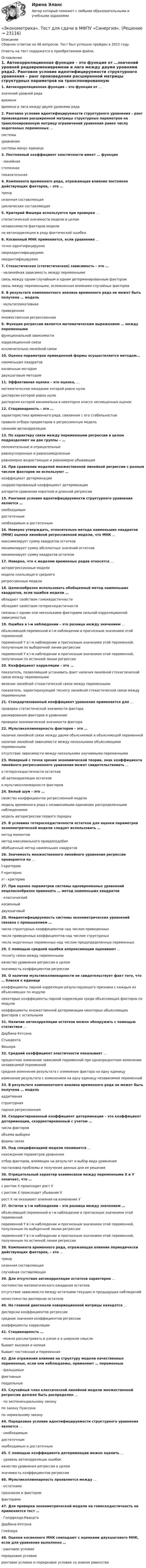      
          Описание
          Сборник ответов на 48 вопросов. Тест был успешно пройден в 2022 году. Ответы на тест содержатся в приобретаемом файле.  
          Оглавление
          1. Автокорреляционная функция – это функция от …значений уровней рядавременивремени и лага между двумя уровнями ряда2. Ранговое условие идентифицируемости структурного уравнения – ранг произведения расширенной матрицы структурных параметров на транспонированную матрицу ограничений уравнения равен числу эндогенных переменных …системыуравнениясистемы минус единица3. Постоянный коэффициент эластичности имеет … функция· линейнаястепеннаяпоказательная4. Компонента временного ряда, отражающая влияние постоянно действующих факторов, – это …трендсезонная составляющаяциклическая составляющая5. Критерий Фишера используется при проверке …статистической значимости модели в целомнезависимости факторов моделина автокорреляцию в ряду фактической ошибки6. Косвенный МНК применяется, если уравнение …точно идентифицируемосверхидентифицируемонеидентифицируемо 7. Стохастическая (статистическая) зависимость – это …· нелинейная зависимость между переменнымисвязь между одним случайным и одним детерминированным факторомсвязь между переменными, осложненная влиянием случайных факторов8. В результате компонентного анализа временного ряда не может быть получена … модель· мультипликативнаяприведеннаямножественная регрессионная9. Функция регрессии является математическим выражением … между переменнымифункциональной зависимостикорреляционной связиисключительно линейной связи10. Оценка параметров приведенной формы осуществляется методом… наименьших квадратовкосвенным методомдвухшаговым методом11. Эффективная оценка – это оценка, …математическое ожидание которой равно нулюдисперсия которой равна нулюдисперсия которой минимальна в некотором классе несмещенных оценок12. Стационарность – это …характеристика временного ряда, связанная с его стабильностьюправило отбора предикторов в регрессионную модельсиноним автокорреляции13. По характеру связи между переменными регрессии в целом подразделяют на две группы – …положительные и отрицательныеравноускоренные и равнозамедленныеравномерно возрастающие и равномерно убывающие14. При сравнении моделей множественной линейной регрессии с разным числом факторов не используют …коэффициент детерминациискорректированный коэффициент детерминацииалгоритм сравнения короткой и длинной регрессии15. Ранговое условие идентифицируемости структурного уравнения является …необходимымдостаточнымнеобходимым и достаточным16. Неверно утверждать, относительно метода наименьших квадратов (МНК) оценки линейной регрессионной модели, что МНК …максимизирует сумму квадратов остатковминимизирует сумму абсолютных значений остатковминимизирует сумму квадратов остатков17. Неверно, что к моделям временных рядов относятся …авторегрессионные моделимодели скользящего среднегорегрессионные модели18. Целесообразно использовать обобщенный метод наименьших квадратов, если ошибки модели …обладают свойством гомокедастичностиобладают свойством гетероскедастичностисвязаны с одним или несколькими факторами сильной корреляционной зависимостью19. Ошибка в i-м наблюдении – это разница между значением …объясняющей переменной в i-м наблюдении и прогнозным значением этой переменнойпеременной Y в i-м наблюдении и прогнозным значением этой переменной, полученным по выборочной линии регрессиипеременной Y в i-м наблюдении и прогнозным значением этой переменной, полученным по истинной линии регрессии20. Коэффициент корреляции – это …показатель, позволяющий установить факт наличия линейной стохастической связи между переменнымиявление линейной стохастической связи между переменнымипоказатель, характеризующий тесноту линейной стохастической связи между переменными21. Стандартизованный коэффициент уравнения применяется для …проверки статистической значимости фактораранжирования факторов в уравнениипроверки экономической значимости фактора22. Мультиколлинеарность факторов – это …наличие линейной связи между двумя объясняемой и объясняющей переменнойналичие линейной зависимости между несколькими объясняющими переменнымиотсутствие зависимости между несколькими изучаемыми переменными23. Неверный с точки зрения экономической теории, знак коэффициента линейного регрессионного уравнения может свидетельствовать …о гетероскедастичности остатковоб автокорреляции остатково мультиколлинеарности факторов24. Белый шум – это …свойство коэффициентов регрессионной моделимодель временного ряда с независимыми одинаково распределенными наблюдениямимодель авторегрессии первого порядка25. В условиях гетероскедастичности остатков для оценки параметров эконометрической модели следует использовать …метод моментовметод максимального правдоподобияобобщенный метод наименьших квадратов26. Значимость множественного линейного уравнения регрессии проверяется по …t-критериюF-критериюx² - критерию27. При оценке параметров системы одновременных уравнений нецелесообразно применять … метод наименьших квадратов· классическийкосвенныйдвухшаговый28. Неидентифицируемость системы эконометрических уравнений связана с превышением …числа структурных коэффициентов над числом приведенныхчисла приведенных коэффициентов над числом структурныхчисла эндогенных переменных над числом предопределенных переменных29. С помощью средней ошибки аппроксимации оценивают …тесноту связи между переменнымикачество уравнения регрессии в целомзначимость коэффициентов регрессии30. О наличии мультиколлинеарности не свидетельствует факт того, что … близки к единицекоэффициенты парной корреляции результирующего признака с каждым из объясняющих по модулюнекоторые коэффициенты парной корреляции среди объясняющих факторов по модулюкоэффициенты множественной детерминации некоторых объясняющих факторов с остальными31. Наличие автокорреляции остатков можно обнаружить с помощью статистики …Дарбина-УотсонаСтьюдентаФишера32. Средний коэффициент эластичности показывает …процентное изменение зависимой переменной при однопроцентном изменении независимой переменнойсреднее изменение результата с изменение фактора на одну единицуизменение результата с изменением на одну единицу независимой переменной33. В результате компонентного анализа временного ряда не может быть получена … модельаддитивнаяструктурнаяпарная регрессионная34. Скорректированный коэффициент детерминации – это коэффициент детерминации, скорректированный с учетом …числа факторовобъема выборкиформы связи35. Под спецификацией модели понимается …нахождение параметров уравненияотбор факторов, влияющих на результат и выбор вида уравненияпостановка проблемы и получение данных для ее решения36. Отрицательный характер взаимосвязи между переменными Х и У означает, что …с ростом Х происходит рост Ус ростом Х происходит убывание Урост Х не оказывает влияния на изменение У37. Остаток в i-м наблюдении – это разница между значением …объясняющей переменной в i-м наблюдении и прогнозным значением этой переменнойпеременной Y в i-м наблюдении и прогнозным значением этой переменной, полученным по выборочной линии регрессиипеременной Y в i-м наблюдении и прогнозным значением этой переменной, полученным по истинной линии регрессии38. Компонента временного ряда, отражающая влияние периодически действующих факторов, – это …трендсезонная составляющаяслучайная составляющая39. Для отсутствия автокорреляции остатков характерно …постоянство математического ожидания остатковотсутствие зависимости между остатками текущих и предыдущих наблюденийнепостоянство дисперсии остатков40. На главной диагонали ковариационной матрицы находятся …дисперсии коэффициентов регрессиисредние значения коэффициентов регрессиикоэффициенты корреляции41. Стационарность …· можно рассматривать в узком и в широком смыслебывает высокая и низкаябывает постоянная и переменная42. Для отражения влияния на структуру модели качественных переменных, если они наблюдаемы, применяют … переменные· фальшивыефиктивныеподдельные43. Случайный член классической линейной модели множественной регрессии должен быть распределен …· по экспоненциальному законупо закону Пуассонапо нормальному закону44. Порядковое условие идентифицируемости структурного уравнения является …· необходимымдостаточнымнеобходимым и достаточным45. С помощью коэффициента детерминации можно оценить …· уровень автокорреляции ошибоккачество уравнения регрессии в целомзначимость коэффициентов регрессии46. Мультиколлинеарность проявляется между …· остаткамипризнаком и факторомфакторами47. Для проверки эконометрической модели на гомоскедастичность не применяется тест …· Голдфелда-КвандтаДарбина-УотсонаГлейзера48. Оценки косвенного МНК совпадают с оценками двухшагового МНК, если для уравнения выполнено …· ранговое условиепорядковое условиеранговое условие и порядковое условие со знаком равенства 
            
            
            Эконометрика. Тест для иностранных студентов второго курса«Эконометрика». Тест для сдачи в МФПУ «Синергия». Эконометрика тест ответы на вопросы СинергияЭконометрика  (тест с ответами «Синергия»).Эконометрика (тест с ответами «Синергия»).Эконометрика (тест с ответами «Синергия»).Эконометрика (тест с ответами «Синергия»).Эконометрика СИБУПК 2 курсЭконометрика//СИНЕРГИЯ//МОСап//МТИ//МОИЭконометрика. Синергия. Ответы на ИТОГОВЫЙ ТЕСТ. На отлично!💯 Эконометрика [Тема 1-6] (ответы на тесты Синергия / МОИ / МТИ / МосАП, ноябрь 2023)ЭКОНОМЕТРИКА.Тема 7. Модели с распределенным лагом Эконометрика (темы 1-6) тест с ответами Синергия/МОИ/ МТИ /МОСАПЭконометрика теория автоматизации математического моделирования Часть 2 (задача 12) 	По исходным данным  требуется: 1. Построить аддитивную модель временного ряда общего вида 