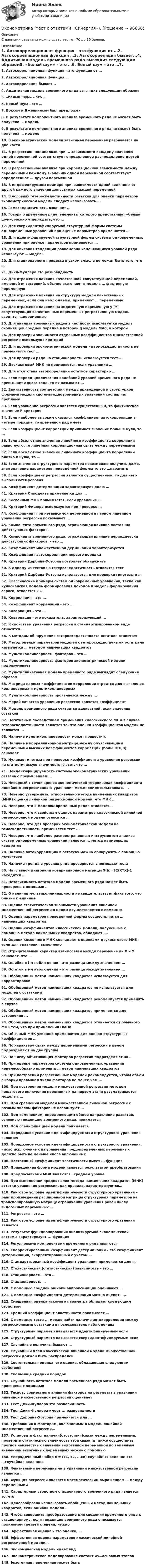      
            Описание
            С данными ответами можно сдать тест от 70 до 80 баллов. 
            Оглавление
            1. Автокорреляционная функция – это функция от …2. Автокорреляционная функция …3. Автокорреляция бывает...4. Аддитивная модель временного ряда выглядит следующим образом5. «белый шум» – это …6. Белый шум – это …7. Боксом и Дженкинсом был предложен8. В результате компонентного анализа временного ряда не может быть получена … модель9. В результате компонентного анализа временного ряда не может быть получена … модель10. В эконометрической модели зависимая переменная разбивается на две части11. В регрессионном анализе при ... зависимости каждому значению одной переменной соответствует определенное распределение другой переменной12. В регрессионном анализе при корреляционной зависимости между переменными каждому значению одной переменной соответствует определенное … другой переменной13. В индефецируемом примере при, зависимости одной величины от другой каждого значения допустимых каждой переменной14. В условиях гетероскедастичности остатков для оценки параметров эконометрической модели следует использовать …15. Гомоскедастичность означает …16. Говоря о временном ряде, элементы которого представляют «белый шум», можно утверждать, что …17. Для сверхидентифицируемой структурной формы системы одновременных уравнений при оценке параметров применяется …18. Для идентифицируемой структурной формы системы одновременных уравнений при оценке параметров применяется …19. Для описания тенденции равномерно изменяющихся уровней ряда используют … модель20. Для стационарного процесса в узком смысле не может быть того, что …21. Дики-Фуллера это разновидность22. Для отражения влияния качественной сопутствующей переменной, имеющей m состояний, обычно включают в модель … фиктивную переменную23. Для отражения влияния на структуру модели качественных переменных, если они наблюдаемы, применяют … переменные24. Для отражения влияния на эндогенную переменную y (Y) сопутствующих качественных переменных регрессионную модель вводятся …переменные25. Для анализа временных рядов в частности используется модель скользящей средней порядка в которой g модель MAg, в которой26. Для проверки значимости отдельных коэффициентов множественной регрессии используют критерий27. Для проверки эконометрической модели на гомоскедастичность не применяется тест …28. Для проверки ряда на стационарность используется тест …29. Двухшаговый МНК не применяется, если уравнение …30. Для отсутствия автокорреляции остатков характерно …31. Если период циклических колебаний уровней временного ряда не превышает одного года, то их называют …32. Единственность соответствия между приведенной и структурной формами модели системы одновременных уравнений составляет проблему33. Если уравнение регрессии является существенным, то фактическое значение F-критерия34. Если наиболее высоким оказался коэффициент автокорреляции в четыре порядка, то временной ряд имеет35. Если коэффициент корреляции принимает значение больше нуля, то ...36. Если абсолютное значение линейного коэффициента корреляции равно нулю, то линейная корреляционная связь между переменными37. Если абсолютное значение линейного коэффициента корреляции близко к нулю, то …38. Если значение структурного параметра невозможно получить даже, зная значение параметров приведённой формы то это …параметр39. Если коэффициент регрессии является существенным, то для него выполняются условия40. Коэффициент детерминации характеризует долю …41. Критерий Стьюдента применяется для …42. Косвенный МНК применяется, если уравнение …43. Критерий Фишера используется при проверке …44. Коэффициент при независимой переменной в парном линейном уравнении регрессии показывает ...45. Компонента временного ряда, отражающая влияние постоянно действующих факторов, –46. Компонента временного ряда, отражающая влияние периодически действующих факторов, – это …47. Коэффициент множественной дерминации характеризуется48. Коэффициент автокорреляции первого порядка49. Критерий Дарбина-Уотсона позволяет обнаружить50. К одному из тестов на гетероскедастичность относится тест51. Критерий Дарбина-Уотсона используется для проверки гипотезы о …52. Классические примеры систем одновременных уравнений, такие как куйнсианская модель формирования доходов и модель формирования спроса, относятся к ...53. Корреляция – это …54. Коэффициент корреляции - это ...55. Ковариация – это …56. Ковариация - это показатель, характеризующий ...57. К свойствам уравнения регрессии в стандартизированном виде относятся …58. К методам обнаружения гетероскедастичности остатков относятся59. Метод оценки параметров моделей с гетероскедастичными остатками называется … методом наименьших квадратов60. Мультиколлинеарность факторов – это …61. Мультиколлинеарность факторов эконометрической модели подразумевает62. Мультипликативная модель временного ряда выглядит следующим образом63. Матрица парных коэффициентов корреляции строится для выявления коллинеарных и мультиколлинеарных64. Мультиколлинеарность проявляется между ...65. Мерой качества уравнения регрессии является коэффициент66. Модель временного ряда считается адекватной, если значения остатков67. Негативным последствием применения классического МНК в случае гетероскедастичности является то, что оценки коэффициентов модели не являются ...68. Наличие мультиколлинеарности может привести к69. Наличие в корреляционной матрице между объясняющими переменными высоких коэффициентов корреляции (больше 0,8) означает70. Нулевая гипотеза при проверке коэффициента уравнения регрессии на статистическую значимость гласит, что …71. Неидентифицируемость системы эконометрических уравнений связана с превышением ...72. Неверный с точки зрения экономической теории, знак коэффициента линейного регрессионного уравнения может свидетельствовать …73. Неверно утверждать, относительно метода наименьших квадратов (МНК) оценки линейной регрессионной модели, что МНК …74. Неверно, что к моделям временных рядов относятся…75. Неверно, что к свойствам оценок параметров классической линейной регрессионной модели относятся …76. Неверно, что для проверки эконометрической модели на гомоскедастичность применяется тест ...77. Неверно, что наиболее распространенным инструментом анализа систем одновременных уравнений является ... метод наименьших квадратов78. Наличие автокорреляцию в остатках можно обнаружить с помощью статистики79. Наличие тренда в уровнях ряда проверяется с помощью теста …80. На главной диагонали ковариационной матрицы S(b)=S2(XTX)-1 находятся …81. Независимость остатков модели временного ряда может быть проверена с помощью …82. О наличии мультиколлинеарности не свидетельствует факт того, что близки к единице83. Оценка статистической значимости уравнения линейной множественной регрессии в целом осуществляется с помощью84. Оценка параметров приведенной формы осуществляется … наименьших квадратов85. Оценки коэффициентов классической модели, полученные с помощью метода наименьших квадратов, обладают ….86. Оценки косвенного МНК совпадают с оценками двухшагового МНК, если для уравнения выполнено87. Отрицательный характер взаимосвязи между переменными Х и У означает, что …88. Ошибка в i-м наблюдении – это разница между значением …89. Остаток в i-м наблюдении – это разница между значением …90. Обобщенный метод наименьших квадратов используется для корректировки91. Обобщенный метод наименьших квадратов не используется для моделей с остатками92. Обобщенный метод наименьших квадратов рекомендуется применять в случае93. Обобщенный метод наименьших квадратов применяется для устранения ...94. Обобщенный метод наименьших квадратов отличается от обычного МНК тем, что при применении ОМНК95. Обычный МНК успешно применяется для оценки структурных коэффициентов …96. По характеру связи между переменными регрессии в целом подразделяют на две группы97. По числу объясняющих факторов регрессии подразделяют на …98. При оценке параметров системы одновременных уравнений нецелесообразно применять … метод наименьших квадратов99. При построении регрессионных моделей рекомендуется, чтобы объем выборки превышал число факторов не менее чем ...100. При построении модели множественной регрессии методом пошагового включения переменных на первом этапе рассматривается модель с …101. При сравнении моделей множественной линейной регрессии с разным числом факторов не используют …102. Под изменением, определяющим общее направление развития, основную тенденцию временного ряда, понимается103. Под спецификацией модели понимается104. Порядковое условие идентифицируемости структурного уравнения является105. Порядковое условие идентифицируемости структурного уравнения: число исключенных из уравнения предопределенных переменных должно быть не меньше числа включенных106. Постоянный коэффициент эластичности имеет … функция107. Приведенная форма модели является результатом преобразования108. Предпосылками МНК являются…среднем уровне109. При выполнении предпосылок метода наименьших квадратов (МНК) остатки уравнения регрессии, как правило, характеризуются…110. Ранговое условие идентифицируемости структурного уравнения – ранг произведения расширенной матрицы структурных параметров на транспонированную матрицу ограничений уравнения равен числу эндогенных переменных …111. Регрессия – это …112. Ранговое условие идентифицируемости структурного уравнения является113. Результат функционирования анализируемой экономической системы характеризует ... функция114. Регулярными компонентами временного ряда являются115. Скорректированный коэффициент детерминации - это коэффициент детерминации, скорректированный с учетом …116. Стандартизованный коэффициент уравнения применяется для …117. Стохастическая (статистическая) зависимость – это …118. Стационарность - это …119. Стационарность …120. С помощью средней ошибки аппроксимации оценивают …121. С помощью коэффициента детерминации можно оценить …122. Смещенная оценка искомого параметра обладает следующим свойством123. Средний коэффициент эластичности показывает …124. С помощью теста ... можно найти наличие автокорреляции между регрессионными остатками в последователь наблюдениях125. Структурный параметр называется идентифицируемым если126. Структурный параметр называется сверхидентифицируемым если127. Случайные величины бывают …128. Случайный член классической линейной модели множественной регрессии должен быть распределен129. Состоятельная оценка -это оценка, обладающая следующим свойством130. Скользяще средний порядок131. Случайность остатков модели временного ряда может быть проверена с помощью132. Тесноту совместного влияния факторов на результат в уравнении линейной множественной регрессии оценивает133. Тест Дики-Фуллера это разновидность134. Тест Дики-Фуллера имеет ... разновидности135. Тест Дарбина-Уотсона применяется для ...136. Требования к факторам, включаемым в модель линейной множественной регрессии…137. Установить факт наличия(отсутствия)связи между переменными, проверить статическую значимость этой связи, а также осуществить, прогноз неизвестных значений эндогенной переменной по заданным значениям экзогенных переменных можно с помощью138. Упорядоченный набор х = (х1, х2, ...хn) случайных величин это …случайная величина139. Фиктивными переменными в уравнении множественной регрессии являются …140. Функция регрессии является математическим выражением … между переменными141. Характерным свойством стационарного временного ряда является то, что142. Целесообразно использовать обобщенный метод наименьших квадратов, если ошибки модели …143. Чтобы совершить преобразование для сведения временного ряда к стационарному, если тенденция временного ряда описывается полиномом третьей степени, нужно144. Эффективная оценка – это оценка, …145. Эффективная оценка параметров классической линейной регрессионной модели…146. Экономическая модель имеет вид147. Эконометрическое моделирование состоит из…основных этапов148. Экзогенная переменная может быть  
            
            
            Эконометрика  (тест с ответами «Синергия»).Эконометрика (тест с ответами «Синергия»).Эконометрика (тест с ответами «Синергия»).Эконометрика (тест с ответами «Синергия»).Эконометрика (тест с ответами «Синергия») 2022Эконометрика - тест с ответами - Синергия - 2022Эконометрика (тест с ответами) «Синергия»/ МТИ.💯 Эконометрика [Тема 1-6] (ответы на тесты Синергия / МОИ / МТИ / МосАП, ноябрь 2023)ЭКОНОМЕТРИКА.Тема 7. Модели с распределенным лагом Эконометрика (темы 1-6) тест с ответами Синергия/МОИ/ МТИ /МОСАПЭконометрика теория автоматизации математического моделирования Часть 2 (задача 12) 	По исходным данным  требуется: 1. Построить аддитивную модель временного ряда общего вида Эконометрика.Тест декабрь 2022. МТИЭконометрика. Тест для иностранных студентов второго курса«Эконометрика». Тест для сдачи в МФПУ «Синергия». 