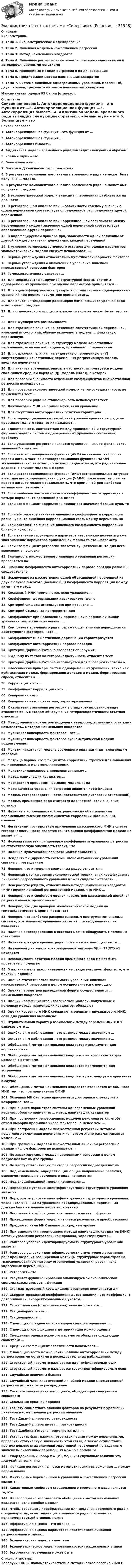      
          Описание
          Эконометрика.1. Тема 1. Эконометрическое моделирование2. Тема 2. Линейная модель множественной регрессии3. Тема 3. Метод наименьших квадратов4. Тема 4. Линейные регрессионные модели с гетероскедастичными и автокорреляционными остатками5. Тема 5. Нелинейные модели регрессии и их линеаризация6. Тема 6. Предпосылки метода наименьших квадратов7. Тема 7. Система линейных одновременных уравнений. Косвенный, двухшаговый, трехшаговый метод наименьших квадратов Максимальная оценка 93 балла (отлично). 
          Оглавление
           Список вопросов:1. Автокорреляционная функция – это функция от …2. Автокорреляционная функция …3. Автокорреляция бывает...4. Аддитивная модель временного ряда выглядит следующим образом:5. «Белый шум» – это 6. Белый шум – это …7. Боксом и Дженкинсом был предложен8. В результате компонентного анализа временного ряда не может быть получена … модель9. В результате компонентного анализа временного ряда не может быть получена … модель10. В эконометрической модели зависимая переменная разбивается на две части –11. В регрессионном анализе при ... зависимости каждому значению одной переменной соответствует определенное распределение другой переменной12. В регрессионном анализе при корреляционной зависимости между переменными каждому значению одной переменной соответствует определенное другой переменной13. В индефецируемом примере при, зависимости одной величины от другой каждого значения допустимых каждой переменной14. В условиях гетероскедастичности остатков для оценки параметров эконометрической модели следует использовать …15. Верные утверждения относительно мультиколлинеарности факторов16. Верные утверждения о включении в уравнение линейной множественной регрессии факторов17. Гомоскедастичность означает …18. Для сверхидентифицируемой структурной формы системы одновременных уравнений при оценке параметров применяется …19. Для идентифицируемой структурной формы системы одновременных уравнений при оценке параметров применяется …20. Для описания тенденции равномерно изменяющихся уровней ряда используют … модель21. Для стационарного процесса в узком смысле не может быть того, что …22. Дики-Фуллера это разновидность23. Для отражения влияния качественной сопутствующей переменной, имеющей m состояний, обычно включают в модель … фиктивную переменную24. Для отражения влияния на структуру модели качественных переменных, если они наблюдаемы, применяют … переменные25. Для отражения влияния на эндогенную переменную y (Y) сопутствующих качественных переменных регрессионную модель вводятся переменные26. Для анализа временных рядов, в частности, используется модель скользящей средней порядка (q) (модель MA(q)), в которой27. Для проверки значимости отдельных коэффициентов множественной регрессии используют …28. Для проверки эконометрической модели на гомоскедастичность не применяется тест …29. Для проверки ряда на стационарность используется тест …30. Двухшаговый МНК не применяется, если уравнение …31. Для отсутствия автокорреляции остатков характерно …32. Если период циклических колебаний уровней временного ряда не превышает одного года, то их называют …33. Единственность соответствия между приведенной и структурной формами модели системы одновременных уравнений составляет проблему34. Если уравнение регрессии является существенным, то фактическое значение F-критерия35. Если автокорреляционная функция (АКФ) выказывает выброс на первом лаге, а частная автокорреляционная функция (ЧАКФ) экспоненциально затухает, то можно предположить, что ряд наиболее адекватно опишет модель в форме:36. Если автокорреляционная функция (АКФ) экспоненциально затухает, а частная автокорреляционная функция (ЧАКФ) показывает выброс на первом лаге, то можно предположить, что временной ряд наиболее активно опишет модель37. Если наиболее высоким оказался коэффициент автокорреляции в четыре порядка, то временной ряд имеет38. Если коэффициент корреляции принимает значение больше нуля, то ...39. Если абсолютное значение линейного коэффициента корреляции равно нулю, то линейная корреляционная связь между переменными40. Если абсолютное значение линейного коэффициента корреляции близко к нулю, то …41. Если значение структурного параметра невозможно получить даже, зная значение параметров приведённой формы то это …параметр42. Если коэффициент регрессии является существенным, то для него выполняются условия43. Значимость множественного линейного уравнения регрессии проверяется по44. Значение коэффициента автокорреляции первого порядка равно 0,9, следовательно45. Исключение из рассмотрения одной объясняющей переменной из двух в случае высокого (больше 0,8) коэффициента корреляции между ними – это метод46. Косвенный МНК применяется, если уравнение …47. Коэффициент детерминации характеризует долю …48. Критерий Фишера используется при проверке …49. Критерий Стьюдента применяется для50. Коэффициент при независимой переменной в парном линейном уравнении регрессии показывает ....51. Компонента временного ряда, отражающая влияние периодически действующих факторов, – это …52. Коэффициент множественной дерминации характеризуется53. Коэффициент автокорреляции первого порядка54. Критерий Дарбина-Уотсона позволяет обнаружить55. К одному из тестов на гетероскедастичность относится тест56. Критерий Дарбина-Уотсона используется для проверки гипотезы о57. Классические примеры систем одновременных уравнений, такие как куйнсианская модель формирования доходов и модель формирования спроса, относятся к ...58. Корреляция – это …59. Коэффициент корреляции - это ...60. Ковариация – это …64. Ковариация - это показатель, характеризующий ...61. К свойствам уравнения регрессии в стандартизированном виде относятся 66. К методам обнаружения гетероскедастичности остатков относятся62. Метод оценки параметров моделей с гетероскедастичными остатками называется… методом наименьших квадратов63. Мультиколлинеарность факторов – это …64. Мультиколлинеарность факторов эконометрической модели подразумевает65. Мультипликативная модель временного ряда выглядит следующим образом:66. Матрица парных коэффициентов корреляции строится для выявления коллинеарных и мультиколлинеарных67. Мультиколлинеарность проявляется между ...68. Метод наименьших квадратов …69. Марковским процессом называют модель вида70. Мера качества уравнения регрессии является коэффициент71. Модель гетероскедастичности (постоянством дисперсии отклонений),72. Модель временного ряда считается адекватной, если значения остатков73. Наличие в корреляционной матрице между объясняющими переменными высоких коэффициентов корреляции (больше 0,8) означает74. Негативным последствием применения классического МНК в случае гетероскедастичности является то, что оценки коэффициентов модели не являются ...75. Нулевая гипотеза при проверке коэффициента уравнения регрессии на статистическую значимость гласит, что76. Наличие мультиколлинеарности может привести к77. Неидентифицируемость системы эконометрических уравнений связана с превышением78. Неверно, что к моделям временных рядов относятся…79. Неверный с точки зрения экономической теории, знак коэффициента линейного регрессионного уравнения может свидетельствовать …80. Неверно утверждать, относительно метода наименьших квадратов (МНК) оценки линейной регрессионной модели, что МНК …81. Неверно, что к свойствам оценок параметров классической линейной регрессионной модели относят …82. Неверно, что для проверки эконометрической модели на гомоскедастичность применяется тест83. Неверно, что наиболее распространенным инструментом анализа систем одновременных уравнений является ... метод наименьших квадратов84. Наличие автокорреляцию в остатках можно обнаружить с помощью статистики85. Наличие тренда в уровнях ряда проверяется с помощью теста …86. На главной диагонали ковариационной матрицы S(b)=S2(XTX)-1 находятся87. Независимость остатков модели временного ряда может быть проверена с помощью88. О наличии мультиколлинеарности не свидетельствует факт того, что близки к единице89. Оценка статистической значимости уравнения линейной множественной регрессии в целом осуществляется с помощью90. Оценка параметров приведенной формы осуществляется … наименьших квадратов91. Оценки коэффициентов классической модели, полученные с помощью метода наименьших квадратов, обладают92. Оценки косвенного МНК совпадают с оценками двухшагового МНК, если для уравнения выполнено93. Отрицательный характер взаимосвязи между переменными Х и У означает, что …94. Ошибка в i-м наблюдении – это разница между значением …95. Остаток в i-м наблюдении – это разница между значением …96. Обобщенный метод наименьших квадратов используется для корректировки97. Обобщенный метод наименьших квадратов не используется для моделей с остатками98. Обобщенный метод наименьших квадратов применяется для устранения99. Обобщенный метод наименьших квадратов рекомендуется применять в случае100. Обобщенный метод наименьших квадратов отличается от обычного МНК тем, что при применении ОМНК101. Обычный МНК успешно применяется для оценки структурных коэффициентов …102. При оценке параметров системы одновременных уравнений нецелесообразно применять … метод наименьших квадратов103. При построении регрессионных моделей рекомендуется, чтобы объем выборки превышал число факторов не менее чем ...104. При построении модели множественной регрессии методом пошагового включения переменных на первом этапе рассматривается модель с …105. При сравнении моделей множественной линейной регрессии с разным числом факторов не используют …106. По характеру связи между переменными регрессии в целом подразделяют на две группы107. По числу объясняющих факторов регрессии подразделяют на108. Под изменением, определяющим общее направление развития, основную тенденцию временного ряда, понимается109. Под спецификацией модели понимается …110. Порядковое условие идентифицируемости структурного уравнения является111. Порядковое условие идентифицируемости структурного уравнения: число исключенных из уравнения предопределенных переменных должно быть не меньше числа включенных112. Постоянный коэффициент эластичности имеет … функция113. Приведенная форма модели является результатом преобразования114. Предпосылками МНК являются…среднем уровне115. При выполнении предпосылок метода наименьших квадратов (МНК) остатки уравнения регрессии, как правило, характеризуются…116. Ранговое условие идентифицируемости структурного уравнения является117. Ранговое условие идентифицируемости структурного уравнения – ранг произведения расширенной матрицы структурных параметров на транспонированную матрицу ограничений уравнения равен числу эндогенных переменных …118. Регрессия – это124. Результат функционирования анализируемой экономической системы характеризует... функция119. Стандартизованный коэффициент уравнения применяется для120. Скорректированный коэффициент детерминации - это коэффициент детерминации, скорректированный с учетом …121. Стохастическая (статистическая) зависимость – это …122. Стационарность - это …123. Стационарность …124. С помощью средней ошибки аппроксимации оценивают …125. С помощью коэффициента детерминации можно оценить126. Смещенная оценка искомого параметра обладает следующим свойством: …127. Средний коэффициент эластичности показывает …128. С помощью теста можно найти наличие автокорреляции между регрессионными остатками в последовательных наблюдениях129. Структурный параметр называется идентифицируемым если130. Структурный параметр называется сверхидентифицируемым если131. Случайные величины бывают132. Случайный член классической линейной модели множественной регрессии должен быть распределен133. Состоятельная оценка -это оценка, обладающая следующим свойством:134. Скользяще средний порядок135. Тесноту совместного влияния факторов на результат в уравнении линейной множественной регрессии оценивает136. Тест Дики-Фуллера это разновидность137. Тест Дики-Фуллера имеет ... разновидности138. Тест Дарбина-Уотсона применяется для ...139. Установить факт наличия(отсутствия)связи между переменными, проверить статическую значимость этой связи, а также осуществить, прогноз неизвестных значений эндогенной переменной по заданным значениям экзогенных переменных можно с помощью140. Упорядоченный набор х = (х1, х2, ...хn) случайных величин это …случайная величина141. Функция регрессии является математическим выражением … между переменными142. Фиктивными переменными в уравнении множественной регрессии являются …143. Характерным свойством стационарного временного ряда является то, что144. Целесообразно использовать обобщенный метод наименьших квадратов, если ошибки модели145. Чтобы совершить преобразование для сведения временного ряда к стационарному, если тенденция временного ряда описывается полиномом третьей степени, нужно146. Эффективная оценка – это оценка, …147. Эффективная оценка параметров классической линейной регрессионной модели…148. Экономическая модель имеет вид149. Эконометрическое моделирование состоит из…основных этапов150. Экзогенная переменная может быть 
          Список литературы
          Зелепухин Ю.В. Эконометрика: Учебно-методическое пособие 2020 г.
            
            
            Эконометрика (тест с ответами «Синергия»).Эконометрика (тест с ответами «Синергия»).Эконометрика (тест с ответами «Синергия»).Эконометрика (тест с ответами «Синергия») 2022Эконометрика - тест с ответами - Синергия - 2022Эконометрика (тест с ответами) «Синергия»/ МТИ.Эконометрика (тест с ответами «Синергия»/ МТИ / МосАП).ЭКОНОМЕТРИКА.Тема 7. Модели с распределенным лагом Эконометрика (темы 1-6) тест с ответами Синергия/МОИ/ МТИ /МОСАПЭконометрика теория автоматизации математического моделирования Часть 2 (задача 12) 	По исходным данным  требуется: 1. Построить аддитивную модель временного ряда общего вида Эконометрика.Тест декабрь 2022. МТИЭконометрика. Тест для иностранных студентов второго курса«Эконометрика». Тест для сдачи в МФПУ «Синергия». Эконометрика тест ответы на вопросы Синергия