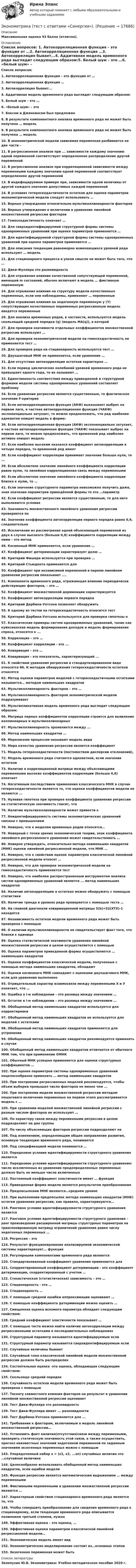      
          Описание
          Максимальная оценка 93 балла (отлично). 
          Оглавление
          Список вопросов: 1. Автокорреляционная функция – это функция от …2. Автокорреляционная функция …3. Автокорреляция бывает...4. Аддитивная модель временного ряда выглядит следующим образом:5. Белый шум – это …6. «белый шум» – это7. Боксом и Дженкинсом был предложен8. В результате компонентного анализа временного ряда не может быть получена … модель9. В результате компонентного анализа временного ряда не может быть получена … модель10. В эконометрической модели зависимая переменная разбивается на две части –11. В регрессионном анализе при ... зависимости каждому значению одной переменной соответствует определенное распределение другой переменной12. В регрессионном анализе при корреляционной зависимости между переменными каждому значению одной переменной соответствует определенное другой переменной13. В индефецируемом примере при, зависимости одной величины от другой каждого значения допустимых каждой переменной14. В условиях гетероскедастичности остатков для оценки параметров эконометрической модели следует использовать …15. Верные утверждения относительно мультиколлинеарности факторов16. Верные утверждения о включении в уравнение линейной множественной регрессии факторов17. Гомоскедастичность означает …18. Для сверхидентифицируемой структурной формы системы одновременных уравнений при оценке параметров применяется …19. Для идентифицируемой структурной формы системы одновременных уравнений при оценке параметров применяется …20. Для описания тенденции равномерно изменяющихся уровней ряда используют … модель21. Для стационарного процесса в узком смысле не может быть того, что …22. Дики-Фуллера это разновидность23. Для отражения влияния качественной сопутствующей переменной, имеющей m состояний, обычно включают в модель … фиктивную переменную24. Для отражения влияния на структуру модели качественных переменных, если они наблюдаемы, применяют … переменные25. Для отражения влияния на эндогенную переменную y (Y) сопутствующих качественных переменных регрессионную модель вводятся переменные26. Для анализа временных рядов, в частности, используется модель скользящей средней порядка (q) (модель MA(q)), в которой27. Для проверки значимости отдельных коэффициентов множественной регрессии используют …28. Для проверки эконометрической модели на гомоскедастичность не применяется тест …29. Для проверки ряда на стационарность используется тест …30. Двухшаговый МНК не применяется, если уравнение …31. Для отсутствия автокорреляции остатков характерно …32. Если период циклических колебаний уровней временного ряда не превышает одного года, то их называют …33. Единственность соответствия между приведенной и структурной формами модели системы одновременных уравнений составляет проблему34. Если уравнение регрессии является существенным, то фактическое значение F-критерия35. Если автокорреляционная функция (АКФ) выказывает выброс на первом лаге, а частная автокорреляционная функция (ЧАКФ) экспоненциально затухает, то можно предположить, что ряд наиболее адекватно опишет модель в форме:36. Если автокорреляционная функция (АКФ) экспоненциально затухает, а частная автокорреляционная функция (ЧАКФ) показывает выброс на первом лаге, то можно предположить, что временной ряд наиболее активно опишет модель37. Если наиболее высоким оказался коэффициент автокорреляции в четыре порядка, то временной ряд имеет38. Если коэффициент корреляции принимает значение больше нуля, то ...39. Если абсолютное значение линейного коэффициента корреляции равно нулю, то линейная корреляционная связь между переменными40. Если абсолютное значение линейного коэффициента корреляции близко к нулю, то …41. Если значение структурного параметра невозможно получить даже, зная значение параметров приведённой формы то это …параметр42. Если коэффициент регрессии является существенным, то для него выполняются условия43. Значимость множественного линейного уравнения регрессии проверяется по44. Значение коэффициента автокорреляции первого порядка равно 0,9, следовательно45. Исключение из рассмотрения одной объясняющей переменной из двух в случае высокого (больше 0,8) коэффициента корреляции между ними – это метод46. Косвенный МНК применяется, если уравнение …47. Коэффициент детерминации характеризует долю …48. Критерий Фишера используется при проверке …49. Критерий Стьюдента применяется для50. Коэффициент при независимой переменной в парном линейном уравнении регрессии показывает ....51. Компонента временного ряда, отражающая влияние периодически действующих факторов, – это …52. Коэффициент множественной дерминации характеризуется53. Коэффициент автокорреляции первого порядка54. Критерий Дарбина-Уотсона позволяет обнаружить55. К одному из тестов на гетероскедастичность относится тест56. Критерий Дарбина-Уотсона используется для проверки гипотезы о 57. Классические примеры систем одновременных уравнений, такие как куйнсианская модель формирования доходов и модель формирования спроса, относятся к ...58. Корреляция – это …59. Коэффициент корреляции - это ...60. Ковариация – это …64. Ковариация - это показатель, характеризующий ...61. К свойствам уравнения регрессии в стандартизированном виде относятся 66. К методам обнаружения гетероскедастичности остатков относятся62. Метод оценки параметров моделей с гетероскедастичными остатками называется… методом наименьших квадратов63. Мультиколлинеарность факторов – это …64. Мультиколлинеарность факторов эконометрической модели подразумевает65. Мультипликативная модель временного ряда выглядит следующим образом:66. Матрица парных коэффициентов корреляции строится для выявления коллинеарных и мультиколлинеарных67. Мультиколлинеарность проявляется между ...68. Метод наименьших квадратов …69. Марковским процессом называют модель вида70. Мера качества уравнения регрессии является коэффициент71. Модель гетероскедастичности (постоянством дисперсии отклонений),72. Модель временного ряда считается адекватной, если значения остатков73. Наличие в корреляционной матрице между объясняющими переменными высоких коэффициентов корреляции (больше 0,8) означает74. Негативным последствием применения классического МНК в случае гетероскедастичности является то, что оценки коэффициентов модели не являются ...75. Нулевая гипотеза при проверке коэффициента уравнения регрессии на статистическую значимость гласит, что76. Наличие мультиколлинеарности может привести к77. Неидентифицируемость системы эконометрических уравнений связана с превышением78. Неверно, что к моделям временных рядов относятся…79. Неверный с точки зрения экономической теории, знак коэффициента линейного регрессионного уравнения может свидетельствовать …80. Неверно утверждать, относительно метода наименьших квадратов (МНК) оценки линейной регрессионной модели, что МНК …81. Неверно, что к свойствам оценок параметров классической линейной регрессионной модели относят …82. Неверно, что для проверки эконометрической модели на гомоскедастичность применяется тест 83. Неверно, что наиболее распространенным инструментом анализа систем одновременных уравнений является ... метод наименьших квадратов84. Наличие автокорреляцию в остатках можно обнаружить с помощью статистики85. Наличие тренда в уровнях ряда проверяется с помощью теста …86. На главной диагонали ковариационной матрицы S(b)=S2(XTX)-1 находятся87. Независимость остатков модели временного ряда может быть проверена с помощью88. О наличии мультиколлинеарности не свидетельствует факт того, что близки к единице89. Оценка статистической значимости уравнения линейной множественной регрессии в целом осуществляется с помощью90. Оценка параметров приведенной формы осуществляется … наименьших квадратов91. Оценки коэффициентов классической модели, полученные с помощью метода наименьших квадратов, обладают92. Оценки косвенного МНК совпадают с оценками двухшагового МНК, если для уравнения выполнено93. Отрицательный характер взаимосвязи между переменными Х и У означает, что …94. Ошибка в i-м наблюдении – это разница между значением …95. Остаток в i-м наблюдении – это разница между значением …96. Обобщенный метод наименьших квадратов используется для корректировки97. Обобщенный метод наименьших квадратов не используется для моделей с остатками98. Обобщенный метод наименьших квадратов применяется для устранения99. Обобщенный метод наименьших квадратов рекомендуется применять в случае100. Обобщенный метод наименьших квадратов отличается от обычного МНК тем, что при применении ОМНК101. Обычный МНК успешно применяется для оценки структурных коэффициентов …102. При оценке параметров системы одновременных уравнений нецелесообразно применять … метод наименьших квадратов103. При построении регрессионных моделей рекомендуется, чтобы объем выборки превышал число факторов не менее чем ...104. При построении модели множественной регрессии методом пошагового включения переменных на первом этапе рассматривается модель с …105. При сравнении моделей множественной линейной регрессии с разным числом факторов не используют …106. По характеру связи между переменными регрессии в целом подразделяют на две группы107. По числу объясняющих факторов регрессии подразделяют на108. Под изменением, определяющим общее направление развития, основную тенденцию временного ряда, понимается109. Под спецификацией модели понимается …110. Порядковое условие идентифицируемости структурного уравнения является111. Порядковое условие идентифицируемости структурного уравнения: число исключенных из уравнения предопределенных переменных должно быть не меньше числа включенных112. Постоянный коэффициент эластичности имеет … функция113. Приведенная форма модели является результатом преобразования114. Предпосылками МНК являются…среднем уровне115. При выполнении предпосылок метода наименьших квадратов (МНК) остатки уравнения регрессии, как правило, характеризуются…116. Ранговое условие идентифицируемости структурного уравнения является117. Ранговое условие идентифицируемости структурного уравнения – ранг произведения расширенной матрицы структурных параметров на транспонированную матрицу ограничений уравнения равен числу эндогенных переменных …118. Регрессия – это124. Результат функционирования анализируемой экономической системы характеризует... функция119. Регулярными компонентами временного ряда являются120. Стандартизованный коэффициент уравнения применяется для121. Скорректированный коэффициент детерминации - это коэффициент детерминации, скорректированный с учетом …122. Стохастическая (статистическая) зависимость – это …123. Стационарность - это …124. Стационарность …125. С помощью средней ошибки аппроксимации оценивают …126. С помощью коэффициента детерминации можно оценить …127. Смещенная оценка искомого параметра обладает следующим свойством:128. Средний коэффициент эластичности показывает …129. С помощью теста можно найти наличие автокорреляции между регрессионными остатками в последовательных наблюдениях130. Структурный параметр называется идентифицируемым если131. Структурный параметр называется сверхидентифицируемым если132. Случайные величины бывают133. Случайный член классической линейной модели множественной регрессии должен быть распределен134. Состоятельная оценка -это оценка, обладающая следующим свойством:135. Скользяще средний порядок136. Случайность остатков модели временного ряда может быть проверена с помощью137. Тесноту совместного влияния факторов на результат в уравнении линейной множественной регрессии оценивает138. Тест Дики-Фуллера это разновидность139. Тест Дики-Фуллера имеет ... разновидности140. Тест Дарбина-Уотсона применяется для ...141. Требования к факторам, включаемым в модель линейной множественной регрессии…142. Установить факт наличия(отсутствия)связи между переменными, проверить статическую значимость этой связи, а также осуществить, прогноз неизвестных значений эндогенной переменной по заданным значениям экзогенных переменных можно с помощью143. Упорядоченный набор х = (х1, х2, ...хn) случайных величин это …случайная величина144. Целесообразно использовать обобщенный метод наименьших квадратов, если ошибки модели 145. Функция регрессии является математическим выражением … между переменными146. Фиктивными переменными в уравнении множественной регрессии являются …147. Характерным свойством стационарного временного ряда является то, что148. Чтобы совершить преобразование для сведения временного ряда к стационарному, если тенденция временного ряда описывается полиномом третьей степени, нужно149. Эффективная оценка – это оценка, …150. Эффективная оценка параметров классической линейной регрессионной модели…151. Экономическая модель имеет вид152. Эконометрическое моделирование состоит из…основных этапов153. Экзогенная переменная может быть 
          Список литературы
           Зелепухин Ю.В. Эконометрика: Учебно-методическое пособие 2020 г.
            
            
            Эконометрика тест ответы на вопросы СинергияЭконометрика  (тест с ответами «Синергия»).Эконометрика (тест с ответами «Синергия»).Эконометрика (тест с ответами «Синергия»).Эконометрика (тест с ответами «Синергия»).Эконометрика (тест с ответами «Синергия») 2022Эконометрика - тест с ответами - Синергия - 2022Эконометрика. Синергия. Ответы на ИТОГОВЫЙ ТЕСТ. На отлично!💯 Эконометрика [Тема 1-6] (ответы на тесты Синергия / МОИ / МТИ / МосАП, ноябрь 2023)ЭКОНОМЕТРИКА.Тема 7. Модели с распределенным лагом Эконометрика (темы 1-6) тест с ответами Синергия/МОИ/ МТИ /МОСАПЭконометрика теория автоматизации математического моделирования Часть 2 (задача 12) 	По исходным данным  требуется: 1. Построить аддитивную модель временного ряда общего вида Эконометрика.Тест декабрь 2022. МТИЭконометрика. Тест для иностранных студентов второго курса