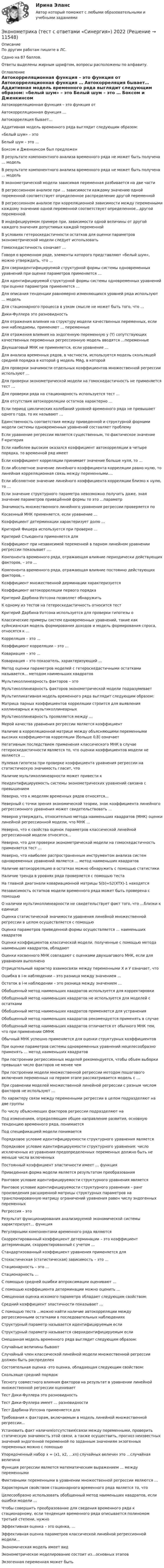     
          Описание
          По другим работам пишите в ЛС.Сдано на 87 баллов.Ответы выделены жирным шрифтом, вопросы расположены по алфавиту. 
          Оглавление
          Автокорреляционная функция – это функция от

Автокорреляционная функция …

Автокорреляция бывает…

Аддитивная модель временного ряда выглядит следующим образом:
«белый шум» – это

Белый шум – это …

Боксом и Дженкинсом был предложен


В результате компонентного анализа временного ряда не может быть получена … модель

В результате компонентного анализа временного ряда не может быть получена … модель

В эконометрической модели зависимая переменная разбивается на две части

В регрессионном анализе при … зависимости каждому значению одной переменной соответствует определенное распределение другой переменной

В регрессионном анализе при корреляционной зависимости между переменными каждому значению одной переменной соответствует определенное…другой переменной

В индефецируемом примере при, зависимости одной величины от другой каждого значения допустимых каждой переменной

В условиях гетероскедастичности остатков для оценки параметров эконометрической модели следует использовать 
Гомоскедастичность означает …

Говоря о временном ряде, элементы которого представляют «белый шум», можно утверждать, что …
Для сверхидентифицируемой структурной формы системы одновременных уравнений при оценке параметров применяется …

Для идентифицируемой структурной формы системы одновременных уравнений при оценке параметров применяется …

Для описания тенденции равномерно изменяющихся уровней ряда используют … модель

Для стационарного процесса в узком смысле не может быть того, что …

Дики-Фуллера это разновидность

Для отражения влияния на структуру модели качественных переменных, если они наблюдаемы, применяют … переменные

Для отражения влияния на эндогенную переменную y (Y) сопутствующих качественных переменных регрессионную модель вводятся …переменные

Двухшаговый МНК не применяется, если уравнение …

Для анализа временных рядов, в частности, используется модель скользящей средней порядка в которой g модель MAg, в которой

Для проверки значимости отдельных коэффициентов множественной регрессии используют …

Для проверки эконометрической модели на гомоскедастичность не применяется тест …

Для проверки ряда на стационарность используется тест …

Для отсутствия автокорреляции остатков характерно …
Если период циклических колебаний уровней временного ряда не превышает одного года, то их называют …

Единственность соответствия между приведенной и структурной формами модели системы одновременных уравнений составляет проблему

Если уравнение регрессии является существенным, то фактическое значение F-критерия

Если наиболее высоким оказался коэффициент автокорреляции в четыре порядка, то временной ряд имеет

Если коэффициент корреляции принимает значение больше нуля, то …

Если абсолютное значение линейного коэффициента корреляции равно нулю, то линейная корреляционная связь между переменными….

Если абсолютное значение линейного коэффициента корреляции близко к нулю, то …

Если значение структурного параметра невозможно получить даже, зная значение параметров приведённой формы то это …параметр
Значимость множественного линейного уравнения регрессии проверяется по
Косвенный МНК применяется, если уравнение …

Коэффициент детерминации характеризует долю …

Критерий Фишера используется при проверке …

Критерий Стьюдента применяется для

Коэффициент при независимой переменной в парном линейном уравнении регрессии показывает ….

Компонента временного ряда, отражающая влияние периодически действующих факторов, – это …

Компонента временного ряда, отражающая влияние постоянно действующих факторов, –

Коэффициент множественной дерминации характеризуется

Коэффициент автокорреляции первого порядка

Критерий Дарбина-Уотсона позволяет обнаружить

К одному из тестов на гетероскедастичность относится тест

Критерий Дарбина-Уотсона используется для проверки гипотезы о 

Классические примеры систем одновременных уравнений, такие как куйнсианская модель формирования доходов и модель формирования спроса, относятся к …

Корреляция – это …

Коэффициент корреляции – это …

Ковариация – это …

Ковариация – это показатель, характеризующий …
Метод оценки параметров моделей с гетероскедастичными остатками называется… методом наименьших квадратов

Мультиколлинеарность факторов – это
Мультиколлинеарность факторов эконометрической модели подразумевает

Мультипликативная модель временного ряда выглядит следующим образом:

Матрица парных коэффициентов корреляции строится для выявления коллинеарных и мультиколлинеарных

Мультиколлинеарность проявляется между …

Мерой качества уравнения регрессии является коэффициент
Наличие в корреляционной матрице между объясняющими переменными высоких коэффициентов корреляции (больше 0,8) означает

Негативным последствием применения классического МНК в случае гетероскедастичности является то, что оценки коэффициентов модели не являются …

Нулевая гипотеза при проверке коэффициента уравнения регрессии на статистическую значимость гласит, что 
Наличие мультиколлинеарности может привести к

Неидентифицируемость системы эконометрических уравнений связана с превышением

Неверно, что к моделям временных рядов относятся…

Неверный с точки зрения экономической теории, знак коэффициента линейного регрессионного уравнения может свидетельствовать …

Неверно утверждать, относительно метода наименьших квадратов (МНК) оценки линейной регрессионной модели, что МНК …

Неверно, что к свойства оценок параметров классической линейной регрессионной модели относятся…

Неверно, что для проверки эконометрической модели на гомоскедастичность применяется тест …

Неверно, что наиболее распространенным инструментом анализа систем одновременных уравнений является … метод наименьших квадратов

Наличие автокорреляцию в остатках можно обнаружить с помощью статистики

Наличие тренда в уровнях ряда проверяется с помощью теста

На главной диагонали ковариационной матрицы S(b)=S2(XTX)-1 находятся

Независимость остатков модели временного ряда может быть проверена с помощью

О наличии мультиколлинеарности не свидетельствует факт того, что …близки к единице

Оценка статистической значимости уравнения линейной множественной регрессии в целом осуществляется с помощью

Оценка параметров приведенной формы осуществляется … наименьших квадратов

Оценки коэффициентов классической модели, полученные с помощью метода наименьших квадратов, обладают

Оценки косвенного МНК совпадают с оценками двухшагового МНК, если для уравнения выполнено

Отрицательный характер взаимосвязи между переменными Х и У означает, что
Ошибка в i-м наблюдении – это разница между значением …

Остаток в i-м наблюдении – это разница между значением …

Обобщенный метод наименьших квадратов используется для корректировки

Обобщенный метод наименьших квадратов не используется для моделей с остатками

Обобщенный метод наименьших квадратов применяется для устранения

Обобщенный метод наименьших квадратов рекомендуется применять в случае

Обобщенный метод наименьших квадратов отличается от обычного МНК тем, что при применении ОМНК

Обычный МНК успешно применяется для оценки структурных коэффициентовПри оценке параметров системы одновременных уравнений нецелесообразно применять … метод наименьших квадратов

При построении регрессионных моделей рекомендуется, чтобы объем выборки превышал число факторов не менее чем

При построении модели множественной регрессии методом пошагового включения переменных на первом этапе рассматривается модель с …

При сравнении моделей множественной линейной регрессии с разным числом факторов не используют …

По характеру связи между переменными регрессии в целом подразделяют на две группы

По числу объясняющих факторов регрессии подразделяют на 

Под изменением, определяющим общее направление развития, основную тенденцию временного ряда, понимается
Под спецификацией модели понимается
Порядковое условие идентифицируемости структурного уравнения является

Порядковое условие идентифицируемости структурного уравнения: число исключенных из уравнения предопределенных переменных должно быть не меньше числа включенных

Постоянный коэффициент эластичности имеет … функция

Приведенная форма модели является результатом преобразования
Ранговое условие идентифицируемости структурного уравнения является

Ранговое условие идентифицируемости структурного уравнения – ранг произведения расширенной матрицы структурных параметров на транспонированную матрицу ограничений уравнения равен числу эндогенных переменных

Регрессия – это

Результат функционирования анализируемой экономической системы характеризует… функция

Регулярными компонентами временного ряда являются
Скорректированный коэффициент детерминации – это коэффициент детерминации, скорректированный с учетом …

Стандартизованный коэффициент уравнения применяется для

Стохастическая (статистическая) зависимость – это …

Стационарность – это …

Стационарность …
С помощью средней ошибки аппроксимации оценивают …

С помощью коэффициента детерминации можно оценить …

Смещенная оценка искомого параметра обладает следующим свойством:

Средний коэффициент эластичности показывает …

С помощью теста …можно найти наличие автокорреляции между регрессионными остатками в последовательных наблюдениях

Структурный параметр называется идентифицируемым если

Структурный параметр называется сверхидентифицируемым если

Смешанная модель временного ряда выглядит следующим образом:

Случайные величины бывают

Случайный член классической линейной модели множественной регрессии должен быть распределен
Состоятельная оценка -это оценка, обладающая следующим свойством:

Скользяще средний порядок
Тесноту совместного влияния факторов на результат в уравнении линейной множественной регрессии оценивает
Тест Дики-Фуллера это разновидность

Тест Дики-Фуллера имеет … разновидности

Тест Дарбина-Уотсона применяется для 
Требования к факторам, включаемым в модель линейной множественной регрессии…

Установить факт наличия(отсутствия)связи между переменными, проверить статическую значимость этой связи, а также осуществить, прогноз неизвестных значений эндогенной переменной по заданным значениям экзогенных переменных можно с помощью

Упорядоченный набор х = (х1, х2, …хn) случайных величин это …случайная величина
Функция регрессии является математическим выражением … между переменными

Фиктивными переменными в уравнении множественной регрессии являются …
Характерным свойством стационарного временного ряда является то, что
Целесообразно использовать обобщенный метод наименьших квадратов, если ошибки модели …
Чтобы совершить преобразование для сведения временного ряда к стационарному, если тенденция временного ряда описывается полиномом третьей степени, нужно
Эффективная оценка – это оценка, …

Эффективная оценка параметров классической линейной регрессионной модели…

Экономическая модель имеет вид

Эконометрическое моделирование состоит из…основных этапов

Экзогенная переменная может быть







 
            
            
            Эконометрика (тест с ответами «Синергия»).Эконометрика (тест с ответами «Синергия») 2022Эконометрика - тест с ответами - Синергия - 2022Эконометрика (тест с ответами) «Синергия»/ МТИ.Эконометрика (тест с ответами «Синергия»/ МТИ / МосАП).Эконометрика ФУ (Алтайский филиал) Вариант 3 (2 задания) Имеются данные по 8 районам РФ связи между среднедушевым прожиточным минимумом в день одного трудоспособного (х) и среднедневной заработной платой (у)💯 Эконометрические методы в экономике и финансах.м_фэ (ответы на тест Синергия / МОИ / МТИ / МосАП, сентябрь 2023)Эконометрика теория автоматизации математического моделирования Часть 2 (задача 12) 	По исходным данным  требуется: 1. Построить аддитивную модель временного ряда общего вида Эконометрика.Тест декабрь 2022. МТИЭконометрика. Тест для иностранных студентов второго курса«Эконометрика». Тест для сдачи в МФПУ «Синергия». Эконометрика тест ответы на вопросы СинергияЭконометрика  (тест с ответами «Синергия»).Эконометрика (тест с ответами «Синергия»).