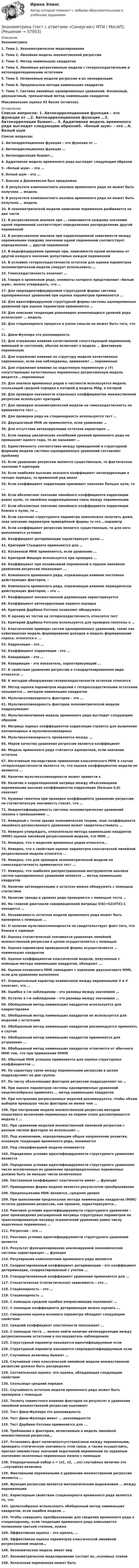      
            Описание
            Эконометрика1.  Тема 1. Эконометрическое моделирование2.  Тема 2. Линейная модель множественной регрессии3.  Тема 3. Метод наименьших квадратов4.  Тема 4. Линейные регрессионные модели с гетероскедастичными и автокорреляционными остатками5.  Тема 5. Нелинейные модели регрессии и их линеаризация6.  Тема 6. Предпосылки метода наименьших квадратов7.  Тема 7. Система линейных одновременных уравнений. Косвенный, двухшаговый, трехшаговый метод наименьших квадратовМаксимальная оценка 93 балла (отлично). 
            Оглавление
              Список вопросов: 1.  Автокорреляционная функция – это функция от …2.  Автокорреляционная функция …3.  Автокорреляция бывает...   4.  Аддитивная модель временного ряда выглядит следующим образом5.   «белый шум» – это …6.  Белый шум – это …7.  Боксом и Дженкинсом был предложен 8.  В результате компонентного анализа временного ряда не может быть получена … модель9.  В результате компонентного анализа временного ряда не может быть получена … модель10.                В эконометрической модели зависимая переменная разбивается на две части11.                В регрессионном анализе при ... зависимости каждому значению одной переменной соответствует определенное распределение другой переменной12.                В регрессионном анализе при корреляционной зависимости между переменными каждому значению одной переменной соответствует определенное … другой переменной13.                В индефецируемом примере при, зависимости одной величины от другой каждого значения допустимых каждой переменной14.                В условиях гетероскедастичности остатков для оценки параметров эконометрической модели следует использовать …15.                Гомоскедастичность означает …16.                Говоря о временном ряде, элементы которого представляют «белый шум», можно утверждать, что …17.                Для сверхидентифицируемой структурной формы системы одновременных уравнений при оценке параметров применяется …18.                Для идентифицируемой структурной формы системы одновременных уравнений при оценке параметров применяется …19.                Для описания тенденции равномерно изменяющихся уровней ряда используют … модель20.                Для стационарного процесса в узком смысле не может быть того, что …21.                Дики-Фуллера это разновидность22.                Для отражения влияния качественной сопутствующей переменной, имеющей m состояний, обычно включают в модель … фиктивную переменную23.                Для отражения влияния на структуру модели качественных переменных, если они наблюдаемы, применяют … переменные24.                Для отражения влияния на эндогенную переменную y (Y) сопутствующих качественных переменных регрессионную модель вводятся …переменные25.                Для анализа временных рядов в частности используется модель скользящей средней порядка в которой g модель MAg, в которой26.                Для проверки значимости отдельных коэффициентов множественной регрессии используют критерий 27.                Для проверки эконометрической модели на гомоскедастичность не применяется тест …28.                Для проверки ряда на стационарность используется тест …29.                Двухшаговый МНК не применяется, если уравнение …30.                Для отсутствия автокорреляции остатков характерно …31.                Если период циклических колебаний уровней временного ряда не превышает одного года, то их называют …32.                Единственность соответствия между приведенной и структурной формами модели системы одновременных уравнений составляет проблему33.                Если уравнение регрессии является существенным, то фактическое значение F-критерия34.                Если наиболее высоким оказался коэффициент автокорреляции в четыре порядка, то временной ряд имеет35.                Если коэффициент корреляции принимает значение больше нуля, то ...36.                Если абсолютное значение линейного коэффициента корреляции равно нулю, то линейная корреляционная связь между переменными37.                Если абсолютное значение линейного коэффициента корреляции близко к нулю, то …38.                Если значение структурного параметра невозможно получить даже, зная значение параметров приведённой формы то это …параметр39.                Если коэффициент регрессии является существенным, то для него выполняются условия40.                Коэффициент детерминации характеризует долю …41.                Критерий Стьюдента применяется для …42.                Косвенный МНК применяется, если уравнение …43.                Критерий Фишера используется при проверке … 44.                Коэффициент при независимой переменной в парном линейном уравнении регрессии показывает ... 45.                Компонента временного ряда, отражающая влияние постоянно действующих факторов, – 46.                Компонента временного ряда, отражающая влияние периодически действующих факторов, – это … 47.                Коэффициент множественной дерминации характеризуется  48.                Коэффициент автокорреляции первого порядка  49.                Критерий Дарбина-Уотсона позволяет обнаружить  50.                К одному из тестов на гетероскедастичность относится тест  51.                Критерий Дарбина-Уотсона используется для проверки гипотезы о …52.                Классические примеры систем одновременных уравнений, такие как куйнсианская модель формирования доходов и модель формирования спроса, относятся к ...53.                Корреляция – это …54.                Коэффициент корреляции - это ...55.                Ковариация – это …56.                Ковариация - это показатель, характеризующий ... 57.                К свойствам уравнения регрессии в стандартизированном виде относятся …58.                К методам обнаружения гетероскедастичности остатков относятся  59.                Метод оценки параметров моделей с гетероскедастичными остатками называется … методом наименьших квадратов  60.                Мультиколлинеарность факторов – это … 61.                Мультиколлинеарность факторов эконометрической модели подразумевает62.                Мультипликативная модель временного ряда выглядит следующим образом63.                Матрица парных коэффициентов корреляции строится для выявления коллинеарных и мультиколлинеарных64.                Мультиколлинеарность проявляется между ... 65.                Мерой качества уравнения регрессии является коэффициент66.                Модель временного ряда считается адекватной, если значения остатков67.                Негативным последствием применения классического МНК в случае гетероскедастичности является то, что оценки коэффициентов модели не являются ...68.                Наличие мультиколлинеарности может привести к69.                Наличие в корреляционной матрице между объясняющими переменными высоких коэффициентов корреляции (больше 0,8) означает70.                Нулевая гипотеза при проверке коэффициента уравнения регрессии на статистическую значимость гласит, что …71.                Неидентифицируемость системы эконометрических уравнений связана с превышением ...72.                Неверный с точки зрения экономической теории, знак коэффициента линейного регрессионного уравнения может свидетельствовать …73.                Неверно утверждать, относительно метода наименьших квадратов (МНК) оценки линейной регрессионной модели, что МНК …74.                Неверно, что к моделям временных рядов относятся…75.                Неверно, что к свойствам оценок параметров классической линейной регрессионной модели относятся …76.                Неверно, что для проверки эконометрической модели на гомоскедастичность применяется тест ...77.                Неверно, что наиболее распространенным инструментом анализа систем одновременных уравнений является ... метод наименьших квадратов78.                Наличие автокорреляцию в остатках можно обнаружить с помощью статистики79.                Наличие тренда в уровнях ряда проверяется с помощью теста …80.                На главной диагонали ковариационной матрицы S(b)=S2(XTX)-1 находятся …81.                Независимость остатков модели временного ряда может быть проверена с помощью …82.                О наличии мультиколлинеарности не свидетельствует факт того, что близки к единице83.                Оценка статистической значимости уравнения линейной множественной регрессии в целом осуществляется с помощью84.                Оценка параметров приведенной формы осуществляется … наименьших квадратов85.                Оценки коэффициентов классической модели, полученные с помощью метода наименьших квадратов, обладают ….86.                Оценки косвенного МНК совпадают с оценками двухшагового МНК, если для уравнения выполнено87.                Отрицательный характер взаимосвязи между переменными Х и У означает, что …88.                Ошибка в i-м наблюдении – это разница между значением …89.                Остаток в i-м наблюдении – это разница между значением …90.                Обобщенный метод наименьших квадратов используется для корректировки  91.                Обобщенный метод наименьших квадратов не используется для моделей с остатками92.                Обобщенный метод наименьших квадратов рекомендуется применять в случае93.                Обобщенный метод наименьших квадратов применяется для устранения ...94.                Обобщенный метод наименьших квадратов отличается от обычного МНК тем, что при применении ОМНК95.                Обычный МНК успешно применяется для оценки структурных коэффициентов …96.                По характеру связи между переменными регрессии в целом подразделяют на две группы97.                По числу объясняющих факторов регрессии подразделяют на …98.                При оценке параметров системы одновременных уравнений нецелесообразно применять … метод наименьших квадратов99.                При построении регрессионных моделей рекомендуется, чтобы объем выборки превышал число факторов не менее чем ...100.           При построении модели множественной регрессии методом пошагового включения переменных на первом этапе рассматривается модель с …101.           При сравнении моделей множественной линейной регрессии с разным числом факторов не используют …102.           Под изменением, определяющим общее направление развития, основную тенденцию временного ряда, понимается103.           Под спецификацией модели понимается 104.           Порядковое условие идентифицируемости структурного уравнения является105.           Порядковое условие идентифицируемости структурного уравнения: число исключенных из уравнения предопределенных переменных должно быть не меньше числа включенных106.           Постоянный коэффициент эластичности имеет … функция 107.           Приведенная форма модели является результатом преобразования108.           Предпосылками МНК являются…среднем уровне109.           При выполнении предпосылок метода наименьших квадратов (МНК) остатки уравнения регрессии, как правило, характеризуются…110.           Ранговое условие идентифицируемости структурного уравнения – ранг произведения расширенной матрицы структурных параметров на транспонированную матрицу ограничений уравнения равен числу эндогенных переменных … 111.           Регрессия – это …112.           Ранговое условие идентифицируемости структурного уравнения является 113.           Результат функционирования анализируемой экономической системы характеризует ... функция114.           Регулярными компонентами временного ряда являются115.           Скорректированный коэффициент детерминации - это коэффициент детерминации, скорректированный с учетом … 116.           Стандартизованный коэффициент уравнения применяется для …  117.           Стохастическая (статистическая) зависимость – это …  118.           Стационарность - это …  119.           Стационарность …  120.           С помощью средней ошибки аппроксимации оценивают …   121.           С помощью коэффициента детерминации можно оценить …    122.           Смещенная оценка искомого параметра обладает следующим свойством123.           Средний коэффициент эластичности показывает …124.           С помощью теста ... можно найти наличие автокорреляции между регрессионными остатками в последователь наблюдениях125.           Структурный параметр называется идентифицируемым если  126.           Структурный параметр называется сверхидентифицируемым если127.           Случайные величины бывают …128.           Случайный член классической линейной модели множественной регрессии должен быть распределен129.           Состоятельная оценка -это оценка, обладающая следующим свойством130.           Скользяще средний порядок131.           Случайность остатков модели временного ряда может быть проверена с помощью 132.           Тесноту совместного влияния факторов на результат в уравнении линейной множественной регрессии оценивает133.           Тест Дики-Фуллера это разновидность134.           Тест Дики-Фуллера имеет ... разновидности135.           Тест Дарбина-Уотсона применяется для ...136.           Требования к факторам, включаемым в модель линейной множественной регрессии…137.           Установить факт наличия(отсутствия)связи между переменными, проверить статическую значимость этой связи, а также осуществить, прогноз неизвестных значений эндогенной переменной по заданным значениям экзогенных переменных можно с помощью138.             Упорядоченный набор х = (х1, х2, ...хn) случайных величин это …случайная величина139.             Фиктивными переменными в уравнении множественной регрессии являются … 140.             Функция регрессии является математическим выражением … между переменными141.             Характерным свойством стационарного временного ряда является то, что142.             Целесообразно использовать обобщенный метод наименьших квадратов, если ошибки модели …143.             Чтобы совершить преобразование для сведения временного ряда к стационарному, если тенденция временного ряда описывается полиномом третьей степени, нужно144.             Эффективная оценка – это оценка, … 145.             Эффективная оценка параметров классической линейной регрессионной модели…146.             Экономическая модель имеет вид147.             Эконометрическое моделирование состоит из…основных этапов148.             Экзогенная переменная может быть     
            
            
            Эконометрика (тест с ответами) «Синергия»/ МТИ.Эконометрика (тест с ответами «Синергия»/ МТИ / МосАП).Эконометрика ФУ (Алтайский филиал) Вариант 3 (2 задания) Имеются данные по 8 районам РФ связи между среднедушевым прожиточным минимумом в день одного трудоспособного (х) и среднедневной заработной платой (у)💯 Эконометрические методы в экономике и финансах.м_фэ (ответы на тест Синергия / МОИ / МТИ / МосАП, сентябрь 2023)Эконометрические методы в экономике и финансах.м_фэ (тест с ответами Синергия)Эконометрические методы в экономике и финансах. Синергия. ✅ Ответы на ИТОГОВЫЙ ТЕСТ. На отлично!💯 Эконометрические методы в экономике и финансах [Тема 1-4] (ответы на тесты Синергия / МОИ / МТИ / МосАП, октябрь 2023)«Эконометрика». Тест для сдачи в МФПУ «Синергия». Эконометрика тест ответы на вопросы СинергияЭконометрика  (тест с ответами «Синергия»).Эконометрика (тест с ответами «Синергия»).Эконометрика (тест с ответами «Синергия»).Эконометрика (тест с ответами «Синергия»).Эконометрика (тест с ответами «Синергия») 2022