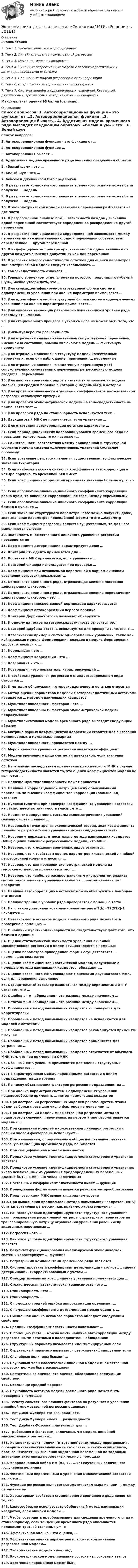     
            Описание
            Эконометрика1.    Тема 1. Эконометрическое моделирование2.    Тема 2. Линейная модель множественной регрессии3.    Тема 3. Метод наименьших квадратов4.    Тема 4. Линейные регрессионные модели с гетероскедастичными и автокорреляционными остатками5.    Тема 5. Нелинейные модели регрессии и их линеаризация6.    Тема 6. Предпосылки метода наименьших квадратов7.    Тема 7. Система линейных одновременных уравнений. Косвенный, двухшаговый, трехшаговый метод наименьших квадратовМаксимальная оценка 93 балла (отлично). 
            Оглавление
            Список вопросов: 1.   Автокорреляционная функция – это функция от …2.   Автокорреляционная функция …3.   Автокорреляция бывает...   4.   Аддитивная модель временного ряда выглядит следующим образом5.    «белый шум» – это …6.   Белый шум – это …7.   Боксом и Дженкинсом был предложен 8.   В результате компонентного анализа временного ряда не может быть получена … модель9.   В результате компонентного анализа временного ряда не может быть получена … модель10.                   В эконометрической модели зависимая переменная разбивается на две части11.                   В регрессионном анализе при ... зависимости каждому значению одной переменной соответствует определенное распределение другой переменной12.                   В регрессионном анализе при корреляционной зависимости между переменными каждому значению одной переменной соответствует определенное … другой переменной13.                   В индефецируемом примере при, зависимости одной величины от другой каждого значения допустимых каждой переменной14.                   В условиях гетероскедастичности остатков для оценки параметров эконометрической модели следует использовать …15.                   Гомоскедастичность означает …16.                   Говоря о временном ряде, элементы которого представляют «белый шум», можно утверждать, что …17.                   Для сверхидентифицируемой структурной формы системы одновременных уравнений при оценке параметров применяется …18.                   Для идентифицируемой структурной формы системы одновременных уравнений при оценке параметров применяется …19.                   Для описания тенденции равномерно изменяющихся уровней ряда используют … модель20.                   Для стационарного процесса в узком смысле не может быть того, что …21.                   Дики-Фуллера это разновидность22.                   Для отражения влияния качественной сопутствующей переменной, имеющей m состояний, обычно включают в модель … фиктивную переменную23.                   Для отражения влияния на структуру модели качественных переменных, если они наблюдаемы, применяют … переменные24.                   Для отражения влияния на эндогенную переменную y (Y) сопутствующих качественных переменных регрессионную модель вводятся …переменные25.                   Для анализа временных рядов в частности используется модель скользящей средней порядка в которой g модель MAg, в которой26.                   Для проверки значимости отдельных коэффициентов множественной регрессии используют критерий 27.                   Для проверки эконометрической модели на гомоскедастичность не применяется тест …28.                   Для проверки ряда на стационарность используется тест …29.                   Двухшаговый МНК не применяется, если уравнение …30.                   Для отсутствия автокорреляции остатков характерно …31.                   Если период циклических колебаний уровней временного ряда не превышает одного года, то их называют …32.                   Единственность соответствия между приведенной и структурной формами модели системы одновременных уравнений составляет проблему33.                   Если уравнение регрессии является существенным, то фактическое значение F-критерия34.                   Если наиболее высоким оказался коэффициент автокорреляции в четыре порядка, то временной ряд имеет35.                   Если коэффициент корреляции принимает значение больше нуля, то ...36.                   Если абсолютное значение линейного коэффициента корреляции равно нулю, то линейная корреляционная связь между переменными37.                   Если абсолютное значение линейного коэффициента корреляции близко к нулю, то …38.                   Если значение структурного параметра невозможно получить даже, зная значение параметров приведённой формы то это …параметр39.                   Если коэффициент регрессии является существенным, то для него выполняются условия40.                   Значимость множественного линейного уравнения регрессии проверяется по41.                   Коэффициент детерминации характеризует долю …42.                   Критерий Стьюдента применяется для …43.                   Косвенный МНК применяется, если уравнение …44.                   Критерий Фишера используется при проверке … 45.                   Коэффициент при независимой переменной в парном линейном уравнении регрессии показывает ... 46.                   Компонента временного ряда, отражающая влияние постоянно действующих факторов, – 47.                   Компонента временного ряда, отражающая влияние периодически действующих факторов, – это … 48.                   Коэффициент множественной дерминации характеризуется  49.                   Коэффициент автокорреляции первого порядка  50.                   Критерий Дарбина-Уотсона позволяет обнаружить  51.                   К одному из тестов на гетероскедастичность относится тест  52.                   Критерий Дарбина-Уотсона используется для проверки гипотезы о …53.                   Классические примеры систем одновременных уравнений, такие как куйнсианская модель формирования доходов и модель формирования спроса, относятся к ...54.                   Корреляция – это …55.                   Коэффициент корреляции - это ...56.                   Ковариация – это …57.                   Ковариация - это показатель, характеризующий ... 58.                   К свойствам уравнения регрессии в стандартизированном виде относятся …59.                   К методам обнаружения гетероскедастичности остатков относятся  60.                   Метод оценки параметров моделей с гетероскедастичными остатками называется … методом наименьших квадратов  61.                   Мультиколлинеарность факторов – это … 62.                   Мультиколлинеарность факторов эконометрической модели подразумевает63.                   Мультипликативная модель временного ряда выглядит следующим образом64.                   Матрица парных коэффициентов корреляции строится для выявления коллинеарных и мультиколлинеарных65.                   Мультиколлинеарность проявляется между ... 66.                   Мерой качества уравнения регрессии является коэффициент67.                   Модель временного ряда считается адекватной, если значения остатков68.                   Негативным последствием применения классического МНК в случае гетероскедастичности является то, что оценки коэффициентов модели не являются ...69.                   Наличие мультиколлинеарности может привести к70.                   Наличие в корреляционной матрице между объясняющими переменными высоких коэффициентов корреляции (больше 0,8) означает71.                   Нулевая гипотеза при проверке коэффициента уравнения регрессии на статистическую значимость гласит, что …72.                   Неидентифицируемость системы эконометрических уравнений связана с превышением ...73.                   Неверный с точки зрения экономической теории, знак коэффициента линейного регрессионного уравнения может свидетельствовать …74.                   Неверно утверждать, относительно метода наименьших квадратов (МНК) оценки линейной регрессионной модели, что МНК …75.                   Неверно, что к моделям временных рядов относятся…76.                   Неверно, что к свойствам оценок параметров классической линейной регрессионной модели относятся …77.                   Неверно, что для проверки эконометрической модели на гомоскедастичность применяется тест ...78.                   Неверно, что наиболее распространенным инструментом анализа систем одновременных уравнений является ... метод наименьших квадратов79.                   Наличие автокорреляцию в остатках можно обнаружить с помощью статистики80.                   Наличие тренда в уровнях ряда проверяется с помощью теста …81.                   На главной диагонали ковариационной матрицы S(b)=S2(XTX)-1 находятся …82.                   Независимость остатков модели временного ряда может быть проверена с помощью …83.                   О наличии мультиколлинеарности не свидетельствует факт того, что близки к единице84.                   Оценка статистической значимости уравнения линейной множественной регрессии в целом осуществляется с помощью85.                   Оценка параметров приведенной формы осуществляется … наименьших квадратов86.                   Оценки коэффициентов классической модели, полученные с помощью метода наименьших квадратов, обладают ….87.                   Оценки косвенного МНК совпадают с оценками двухшагового МНК, если для уравнения выполнено88.                   Отрицательный характер взаимосвязи между переменными Х и У означает, что …89.                   Ошибка в i-м наблюдении – это разница между значением …90.                   Остаток в i-м наблюдении – это разница между значением …91.                   Обобщенный метод наименьших квадратов используется для корректировки  92.                   Обобщенный метод наименьших квадратов не используется для моделей с остатками93.                   Обобщенный метод наименьших квадратов рекомендуется применять в случае94.                   Обобщенный метод наименьших квадратов применяется для устранения ...95.                   Обобщенный метод наименьших квадратов отличается от обычного МНК тем, что при применении ОМНК96.                   Обычный МНК успешно применяется для оценки структурных коэффициентов …97.                   По характеру связи между переменными регрессии в целом подразделяют на две группы98.                   По числу объясняющих факторов регрессии подразделяют на …99.                   При оценке параметров системы одновременных уравнений нецелесообразно применять … метод наименьших квадратов100.               При построении регрессионных моделей рекомендуется, чтобы объем выборки превышал число факторов не менее чем ...101.               При построении модели множественной регрессии методом пошагового включения переменных на первом этапе рассматривается модель с …102.               При сравнении моделей множественной линейной регрессии с разным числом факторов не используют …103.               Под изменением, определяющим общее направление развития, основную тенденцию временного ряда, понимается104.               Под спецификацией модели понимается 105.               Порядковое условие идентифицируемости структурного уравнения является106.               Порядковое условие идентифицируемости структурного уравнения: число исключенных из уравнения предопределенных переменных должно быть не меньше числа включенных107.               Постоянный коэффициент эластичности имеет … функция 108.               Приведенная форма модели является результатом преобразования109.               Предпосылками МНК являются…среднем уровне110.               При выполнении предпосылок метода наименьших квадратов (МНК) остатки уравнения регрессии, как правило, характеризуются…111.               Ранговое условие идентифицируемости структурного уравнения – ранг произведения расширенной матрицы структурных параметров на транспонированную матрицу ограничений уравнения равен числу эндогенных переменных … 112.               Регрессия – это …113.               Ранговое условие идентифицируемости структурного уравнения является 114.               Результат функционирования анализируемой экономической системы характеризует ... функция115.               Регулярными компонентами временного ряда являются116.               Скорректированный коэффициент детерминации - это коэффициент детерминации, скорректированный с учетом … 117.               Стандартизованный коэффициент уравнения применяется для …  118.               Стохастическая (статистическая) зависимость – это …  119.               Стационарность - это …  120.               Стационарность …  121.               С помощью средней ошибки аппроксимации оценивают …   122.               С помощью коэффициента детерминации можно оценить …    123.               Смещенная оценка искомого параметра обладает следующим свойством124.               Средний коэффициент эластичности показывает …125.               С помощью теста ... можно найти наличие автокорреляции между регрессионными остатками в последователь наблюдениях126.               Структурный параметр называется идентифицируемым если  127.               Структурный параметр называется сверхидентифицируемым если128.               Случайные величины бывают …129.               Случайный член классической линейной модели множественной регрессии должен быть распределен130.               Состоятельная оценка -это оценка, обладающая следующим свойством131.               Скользяще средний порядок132.               Случайность остатков модели временного ряда может быть проверена с помощью 133.               Тесноту совместного влияния факторов на результат в уравнении линейной множественной регрессии оценивает134.               Тест Дики-Фуллера это разновидность135.               Тест Дики-Фуллера имеет ... разновидности136.               Тест Дарбина-Уотсона применяется для ...137.               Требования к факторам, включаемым в модель линейной множественной регрессии…138.               Установить факт наличия(отсутствия)связи между переменными, проверить статическую значимость этой связи, а также осуществить, прогноз неизвестных значений эндогенной переменной по заданным значениям экзогенных переменных можно с помощью139.               Упорядоченный набор х = (х1, х2, ...хn) случайных величин это …случайная величина140.               Фиктивными переменными в уравнении множественной регрессии являются … 141.               Функция регрессии является математическим выражением … между переменными142.               Характерным свойством стационарного временного ряда является то, что143.               Целесообразно использовать обобщенный метод наименьших квадратов, если ошибки модели …144.               Чтобы совершить преобразование для сведения временного ряда к стационарному, если тенденция временного ряда описывается полиномом третьей степени, нужно145.               Эффективная оценка – это оценка, … 146.               Эффективная оценка параметров классической линейной регрессионной модели…147.               Экономическая модель имеет вид148.               Эконометрическое моделирование состоит из…основных этапов149.               Экзогенная переменная может быть    
            
            
            Эконометрика - тест с ответами - Синергия - 2022Эконометрика (тест с ответами) «Синергия»/ МТИ.Эконометрика (тест с ответами «Синергия»/ МТИ / МосАП).Эконометрика ФУ (Алтайский филиал) Вариант 3 (2 задания) Имеются данные по 8 районам РФ связи между среднедушевым прожиточным минимумом в день одного трудоспособного (х) и среднедневной заработной платой (у)💯 Эконометрические методы в экономике и финансах.м_фэ (ответы на тест Синергия / МОИ / МТИ / МосАП, сентябрь 2023)Эконометрические методы в экономике и финансах.м_фэ (тест с ответами Синергия)Эконометрические методы в экономике и финансах. Синергия. ✅ Ответы на ИТОГОВЫЙ ТЕСТ. На отлично!Эконометрика. Тест для иностранных студентов второго курса«Эконометрика». Тест для сдачи в МФПУ «Синергия». Эконометрика тест ответы на вопросы СинергияЭконометрика  (тест с ответами «Синергия»).Эконометрика (тест с ответами «Синергия»).Эконометрика (тест с ответами «Синергия»).Эконометрика (тест с ответами «Синергия»).