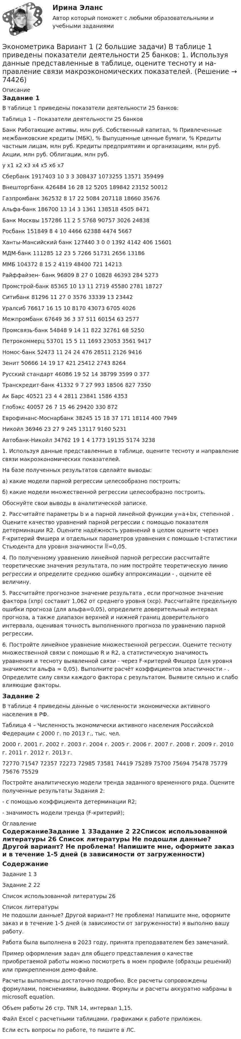     
            Описание
            Задание 1В таблице 1 приведены показатели деятельности 25 банков:Таблица 1 – Показатели деятельности 25 банковБанк	Работающие активы, млн руб.	Собственный капитал, %	Привлеченные межбанковские кредиты (МБК), %	Выпущенные ценные бумаги, %	Кредиты частным лицам, млн руб.	Кредиты предприятиям и организациям, млн руб.	Акции, млн руб.	Облигации, млн руб. 	y	x1	x2	x3	x4	x5	x6	x7Сбербанк	1917403	10	3	3	308437	1073255	13571	359499Внешторгбанк	426484	16	28	12	5205	189842	23152	50012Газпромбанк	362532	8	17	22	5084	207118	18660	35676Альфа-банк	186700	13	14	3	1361	138518	4505	8471Банк Москвы	157286	11	2	5	5768	90757	3026	24838Росбанк	151849	8	4	10	4466	62388	4474	5667Ханты-Мансийский банк	127440	3	0	0	1392	4142	406	15601МДМ-банк	111285	12	23	5	7266	51731	2656	13186ММБ	104372	8	15	2	4119	48400	721	14213Райффайзен- банк	96809	8	27	0	10828	46393	284	5273Промстрой-банк	85365	10	13	11	2719	45580	2781	18727Ситибанк	81296	11	27	0	3576	33339	13	23442Уралсиб	76617	16	15	10	8170	43073	6705	4026Межпромбанк	67649	36	3	37	511	60154	63	2577Промсвязь-банк	54848	9	14	11	822	32761	68	5250Петрокоммерц	53701	15	5	11	1693	23053	3561	9417Номос-банк	52473	11	24	24	476	28511	2126	9416Зенит	50666	14	19	17	421	25412	2743	8264Русский стандарт	46086	19	52	14	38799	3599	0	377Транскредит-банк	41332	9	7	27	993	18506	827	7350Ак Барс	40521	23	4	4	2811	23841	1586	4353Глобэкс	40057	26	7	15	46	29420	330	872Еврофинанс-Моснарбанк	38245	15	18	37	171	18114	400	7949Никойл	36946	23	27	9	245	13117	9160	5231Автобанк-Никойл	34762	19	1	4	1773	19135	5174	32381. Используя данные представленные в таблице, оцените тесноту и направление связи макроэкономических показателей.На базе полученных результатов сделайте выводы:а) какие модели парной регрессии целесообразно построить;б) какие модели множественной регрессии целесообразно построить.Обоснуйте свои выводы в аналитической записке.2. Рассчитайте параметры b и а парной линейной функции y=a+bx, степенной . Оцените качество уравнений парной регрессии с помощью показателя детерминации R2. Оцените надёжность уравнений в целом оцените через F-критерий Фишера и отдельных параметров уравнения с помощью t-статистики Стьюдента для уровня значимости =0,05.4. По полученному уравнению линейной парной регрессии рассчитайте теоретические значения результата, по ним постройте теоретическую линию регрессии и определите среднюю ошибку аппроксимации - , оцените её величину.5. Рассчитайте прогнозное значение результата , если прогнозное значение фактора (хпр) составит 1,062 от среднего уровня (хср). Рассчитайте предельную ошибки прогноза (для альфа=0,05), определите доверительный интервал прогноза, а также диапазон верхней и нижней границ доверительного интервала, оценивая точность выполненного прогноза по уравнению парной регрессии.6. Постройте линейное уравнение множественной регрессии. Оцените тесноту множественной связи с помощью R и R2, а статистическую значимость уравнения и тесноту выявленной связи - через F-критерий Фишера (для уровня значимости альфа = 0,05). Выполните расчёт коэффициентов эластичности - . Определите силу связи каждого фактора с результатом. Выявите сильно и слабо влияющие факторы.Задание 2	В таблице 4 приведены данные о численности экономически активного населения в РФ.Таблица 4 – Численность экономически активного населения Российской Федерации с 2000 г. по 2013 г., тыс. чел.2000 г.	2001 г.	2002 г.	2003 г.	2004 г.	2005 г.	2006 г.	2007 г.	2008 г.	2009 г.	2010 г.	2011 г.	2012 г.	2013 г.72770	71547	72357	72273	72985	73581	74419	75289	75700	75694	75478	75779	75676	75529Постройте аналитическую модели тренда заданного временного ряда. Оцените полученные результаты Задания 2:- с помощью коэффициента детерминации R2;  - значимость модели тренда (F-критерий); 
            Оглавление
            СодержаниеЗадание 1			3Задание 2		22Список использованной литературы	26 
            Список литературы
            Не подошли данные? Другой вариант? Не проблема! Напишите мне, оформите заказ и в течение 1-5 дней (в зависимости от загруженности) я выполню вашу работу.Работа была выполнена в 2023 году, принята преподавателем без замечаний.Пример оформления задач для общего представления о качестве приобретаемой работы можно посмотреть в моем профиле (образцы решений) или прикрепленном демо-файле.Расчеты выполнены достаточно подробно. Все расчеты сопровождены формулами, пояснениями, выводами. Формулы и расчеты аккуратно набраны в microsoft equation.Объем работы 26 стр. TNR 14, интервал 1,15.Файл Excel с расчетными таблицами. графиками к работе приложен.Если есть вопросы по работе, то пишите в ЛС. 
            
            
            Эконометрика вариант 12Эконометрика Вариант 1 (2 большие задачи) В таблице 1 приведены показатели деятельности 25 банков: 1. Используя данные представленные в таблице, оцените тесноту и на-правление связи макроэкономических показателей.Эконометрика Вариант 1 (7 заданий) Дано статистическое распределение выборки, где xi – результаты измерений, ni – частоты.Эконометрика Вариант 1 СПбГУТД (2 задания)Эконометрика Вариант 1 (тест и 2 задания) При исследовании зависимости балансовой прибыли предприятия торговли (Y, тыс. руб.) от объема продаж по безналичному расчету эконометрика вариант 2Эконометрика Вариант 2 (тест и 2 задания) При исследовании зависимости балансовой прибыли пред-приятия торговли (Y, тыс. руб.) от фонда оплаты труда (Х, тыс. руб.) получена следующая модель:Эконометрика (1-5 тест) Витте✅ Эконометрика 168 вопросов СИНЕРГИЯ МТИ 2022Эконометрика (3.6 , 4.6 - Э.2.19) СибупкЭконометрика 6 практических заданийЭконометрика / 99 вопросовЭконометрика Автоматизация математического моделирования задача 1 - №10 Имеются данные (в у.е.) о мощности пласта (х1), уровне механизации работ (х2) и объеме добычи угля (у) ряда шахт:Эконометрика Вариант 10. проверить справедливость дисперсионного анализа