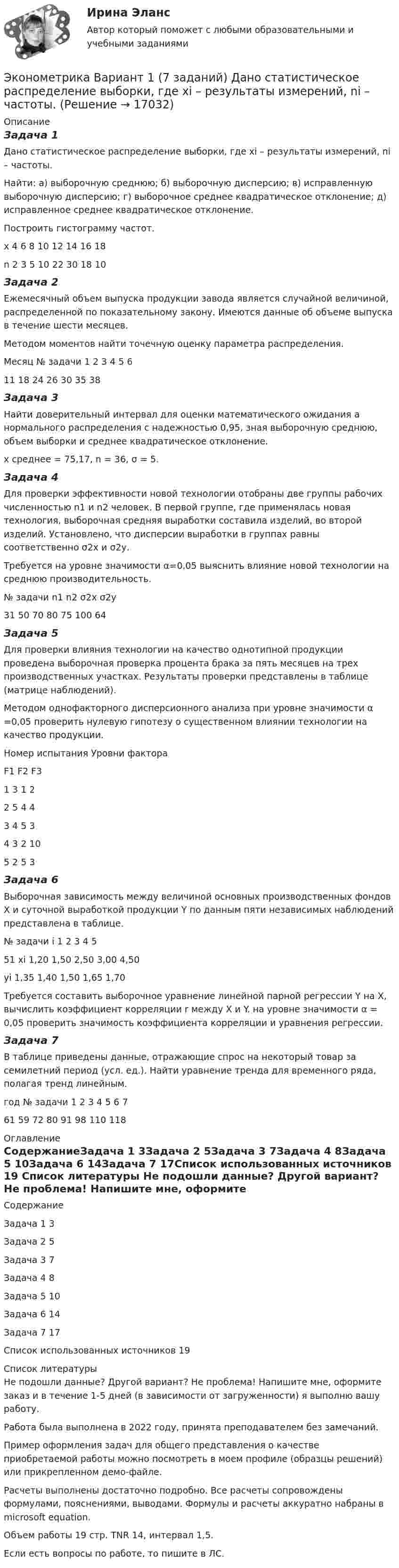     
          Описание
          Задача 1Дано статистическое распределение выборки, где xi – результаты измерений, ni – частоты.Найти: а) выборочную среднюю; б) выборочную дисперсию; в) исправленную выборочную дисперсию; г) выборочное среднее квадратическое отклонение; д) исправленное среднее квадратическое отклонение.Построить гистограмму частот.x	4	6	8	10	12	14	16	18n	2	3	5	10	22	30	18	10Задача 2Ежемесячный объем выпуска продукции завода является случайной величиной, распределенной по показательному закону. Имеются данные об объеме выпуска в течение шести месяцев.Методом моментов найти точечную оценку параметра распределения.Месяц № задачи	1	2	3	4	5	611	18	24	26	30	35	38Задача 3Найти доверительный интервал для оценки математического ожидания а нормального распределения с надежностью 0,95, зная выборочную среднюю, объем выборки и среднее квадратическое отклонение.  х среднее = 75,17, n = 36, σ = 5.Задача 4Для проверки эффективности новой технологии отобраны две группы рабочих численностью n1 и n2 человек. В первой группе, где применялась новая технология, выборочная средняя выработки составила  изделий, во второй  изделий. Установлено, что дисперсии выработки в группах равны соответственно σ2х и σ2у.Требуется на уровне значимости α=0,05 выяснить влияние новой технологии на среднюю производительность.№ задачи	n1	n2	 σ2х	σ2у31	50	70	80	75	100	64Задача 5Для проверки влияния технологии на качество однотипной продукции проведена выборочная проверка процента брака за пять месяцев на трех производственных участках. Результаты проверки представлены в таблице (матрице наблюдений). Методом однофакторного дисперсионного анализа при уровне значимости α =0,05 проверить нулевую гипотезу о существенном влиянии технологии на качество продукции.Номер испытания	Уровни фактора	F1	F2	F31	3	1	22	5	4	43	4	5	34	3	2	105	2	5	3Задача 6Выборочная зависимость между величиной основных производственных фондов Х и суточной выработкой продукции Y по данным пяти независимых наблюдений представлена в таблице.№ задачи	i	1	2	3	4	551	xi	1,20	1,50	2,50	3,00	4,50	yi	1,35	1,40	1,50	1,65	1,70Требуется составить выборочное уравнение линейной парной регрессии Y на Х, вычислить коэффициент корреляции r между Х и Y. на уровне значимости α = 0,05 проверить значимость коэффициента корреляции и уравнения регрессии.Задача 7В таблице приведены данные, отражающие спрос на некоторый товар за семилетний период (усл. ед.). Найти уравнение тренда для временного ряда, полагая тренд линейным.год  № задачи	1	2	3	4	5	6	761	59	72	80	91	98	110	118 
          Оглавление
          СодержаниеЗадача 1	3Задача 2	5Задача 3	7Задача 4	8Задача 5	10Задача 6	14Задача 7	17Список использованных источников	19 
          Список литературы
          Не подошли данные? Другой вариант? Не проблема! Напишите мне, оформите заказ и в течение 1-5 дней (в зависимости от загруженности) я выполню вашу работу.Работа была выполнена в 2022 году, принята преподавателем без замечаний.Пример оформления задач для общего представления о качестве приобретаемой работы можно посмотреть в моем профиле (образцы решений) или прикрепленном демо-файле.Расчеты выполнены достаточно подробно. Все расчеты сопровождены формулами, пояснениями, выводами. Формулы и расчеты аккуратно набраны в microsoft equation.Объем работы 19 стр. TNR 14, интервал 1,5.Если есть вопросы по работе, то пишите в ЛС.
            
            
            Эконометрика Вариант 1 (2 большие задачи) В таблице 1 приведены показатели деятельности 25 банков: 1. Используя данные представленные в таблице, оцените тесноту и на-правление связи макроэкономических показателей.Эконометрика Вариант 1 (7 заданий) Дано статистическое распределение выборки, где xi – результаты измерений, ni – частоты.Эконометрика Вариант 1 СПбГУТД (2 задания)Эконометрика Вариант 1 (тест и 2 задания) При исследовании зависимости балансовой прибыли предприятия торговли (Y, тыс. руб.) от объема продаж по безналичному расчету эконометрика вариант 2Эконометрика Вариант 2 (тест и 2 задания) При исследовании зависимости балансовой прибыли пред-приятия торговли (Y, тыс. руб.) от фонда оплаты труда (Х, тыс. руб.) получена следующая модель:Эконометрика Вариант 5 Задание 1 и 2 Построить диаграммы рассеяния. Определить выборочную ковариацию, среднее квадратическое отклонение для величии Х и Y, выборочную дисперсии переменной Х, коэффициенты уравнения регрессии✅ Эконометрика 168 вопросов СИНЕРГИЯ МТИ 2022Эконометрика (3.6 , 4.6 - Э.2.19) СибупкЭконометрика 6 практических заданийЭконометрика / 99 вопросовЭконометрика Автоматизация математического моделирования задача 1 - №10 Имеются данные (в у.е.) о мощности пласта (х1), уровне механизации работ (х2) и объеме добычи угля (у) ряда шахт:Эконометрика Вариант 10. проверить справедливость дисперсионного анализаЭконометрика вариант 10 Типовой расчет 1. Выписать данные своего варианта. 2. Составить уравнение линейной регрессии.