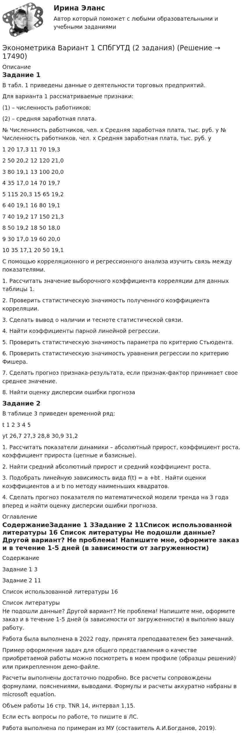     
          Описание
          Задание 1 В табл. 1 приведены данные о деятельности торговых предприятий. Для варианта 1 рассматриваемые признаки:(1) – численность работников;(2) – средняя заработная плата.№	Численность работников, чел. х	Средняя заработная плата, тыс. руб. у		№	Численность работников, чел. х	Средняя заработная плата, тыс. руб. у1	20	17,3		11	70	19,32	50	20,2		12	120	21,03	80	19,1		13	100	20,04	35	17,0		14	70	19,75	115	20,3		15	65	19,26	40	19,1		16	80	19,17	40	19,2		17	150	21,38	50	19,2		18	50	18,09	30	17,0		19	60	20,010	35	17,1		20	50	19,1С помощью корреляционного и регрессионного анализа изучить связь между показателями. 1. Рассчитать значение выборочного коэффициента корреляции для данных таблицы 1.2. Проверить статистическую значимость полученного коэффициента корреляции. 3. Сделать вывод о наличии и тесноте статистической связи. 4. Найти коэффициенты парной линейной регрессии. 5. Проверить статистическую значимость параметра  по критерию Стьюдента.6. Проверить статистическую значимость уравнения регрессии по критерию Фишера. 7. Сделать прогноз признака-результата, если признак-фактор принимает свое среднее значение. 8. Найти оценку дисперсии ошибки прогнозаЗадание 2	В таблице 3 приведен временной ряд:t	1	2	3	4	5yt	26,7	27,3	28,8	30,9	31,21. Рассчитать показатели динамики – абсолютный прирост, коэффициент роста, коэффициент прироста (цепные и базисные).2. Найти средний абсолютный прирост и средний коэффициент роста.3. Подобрать линейную зависимость вида f(t) = a +bt . Найти оценки коэффициентов a и b по методу наименьших квадратов.4. Сделать прогноз показателя по математической модели тренда на 3 года вперед и найти оценку дисперсии ошибки прогноза. 
          Оглавление
          СодержаниеЗадание 1	3Задание 2	11Список использованной литературы	16 
          Список литературы
          Не подошли данные? Другой вариант? Не проблема! Напишите мне, оформите заказ и в течение 1-5 дней (в зависимости от загруженности) я выполню вашу работу.Работа была выполнена в 2022 году, принята преподавателем без замечаний.Пример оформления задач для общего представления о качестве приобретаемой работы можно посмотреть в моем профиле (образцы решений) или прикрепленном демо-файле.Расчеты выполнены достаточно подробно. Все расчеты сопровождены формулами, пояснениями, выводами. Формулы и расчеты аккуратно набраны в microsoft equation.Объем работы 16 стр. TNR 14, интервал 1,15.Если есть вопросы по работе, то пишите в ЛС.Работа выполнена по примерам из МУ (составитель А.И.Богданов, 2019).
            
            
            Эконометрика Вариант 1 (7 заданий) Дано статистическое распределение выборки, где xi – результаты измерений, ni – частоты.Эконометрика Вариант 1 СПбГУТД (2 задания)Эконометрика Вариант 1 (тест и 2 задания) При исследовании зависимости балансовой прибыли предприятия торговли (Y, тыс. руб.) от объема продаж по безналичному расчету эконометрика вариант 2Эконометрика Вариант 2 (тест и 2 задания) При исследовании зависимости балансовой прибыли пред-приятия торговли (Y, тыс. руб.) от фонда оплаты труда (Х, тыс. руб.) получена следующая модель:Эконометрика Вариант 5 Задание 1 и 2 Построить диаграммы рассеяния. Определить выборочную ковариацию, среднее квадратическое отклонение для величии Х и Y, выборочную дисперсии переменной Х, коэффициенты уравнения регрессииЭконометрика Вариант 7 (4 задачи) Некоторая фирма, производящая товар, хочет проверить эффективность рекламы одного товара. Эконометрика (3.6 , 4.6 - Э.2.19) СибупкЭконометрика 6 практических заданийЭконометрика / 99 вопросовЭконометрика Автоматизация математического моделирования задача 1 - №10 Имеются данные (в у.е.) о мощности пласта (х1), уровне механизации работ (х2) и объеме добычи угля (у) ряда шахт:Эконометрика Вариант 10. проверить справедливость дисперсионного анализаЭконометрика вариант 10 Типовой расчет 1. Выписать данные своего варианта. 2. Составить уравнение линейной регрессии.Эконометрика вариант 12