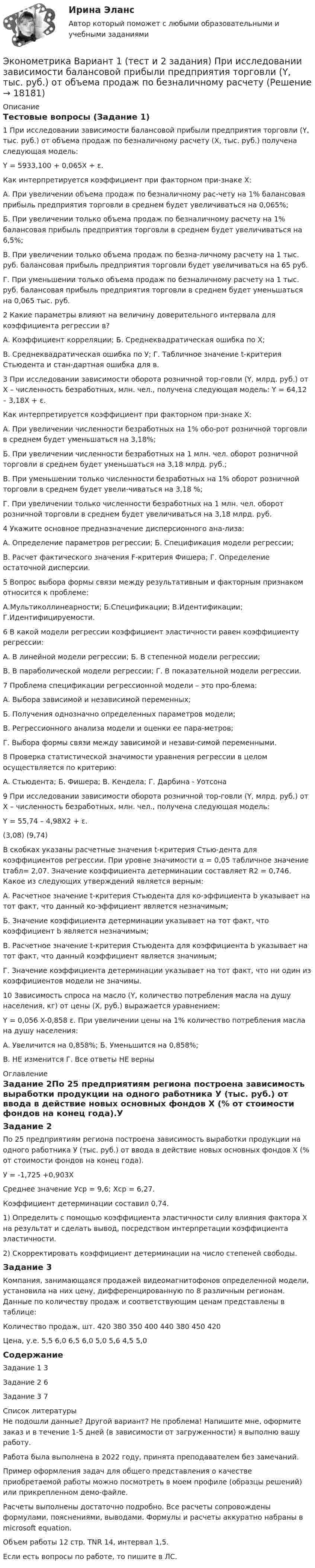     
          Описание
          Тестовые вопросы (Задание 1)1	При исследовании зависимости балансовой прибыли предприятия торговли (Y, тыс. руб.) от объема продаж по безналичному расчету (Х, тыс. руб.) получена следующая модель:Y = 5933,100 + 0,065X + ε.Как интерпретируется коэффициент при факторном при-знаке X:А. При увеличении объема продаж по безналичному рас-чету на 1% балансовая прибыль предприятия торговли в среднем будет увеличиваться на 0,065%;Б. При увеличении только объема продаж по безналичному расчету на 1% балансовая прибыль предприятия торговли в среднем будет увеличиваться на 6,5%;В. При увеличении только объема продаж по безна-личному расчету на 1 тыс. руб. балансовая прибыль предприятия торговли будет увеличиваться на 65 руб.Г. При уменьшении только объема продаж по безналичному расчету на 1 тыс. руб. балансовая прибыль предприятия торговли в среднем будет уменьшаться на 0,065 тыс. руб.  2	Какие параметры влияют на величину доверительного интервала для коэффициента регрессии в?А. Коэффициент корреляции; 								Б. Среднеквадратическая ошибка по Х;		В. Среднеквадратическая ошибка по У;				Г. Табличное значение t-критерия Стьюдента и стан-дартная ошибка для в.3	При исследовании зависимости оборота розничной тор-говли (Y, млрд. руб.) от Х – численность безработных, млн. чел., получена следующая модель: Y = 64,12 – 3,18X + ε.Как интерпретируется коэффициент при факторном при-знаке X:А. При увеличении численности безработных на 1% обо-рот розничной торговли в среднем будет уменьшаться на 3,18%;Б. При увеличении численности безработных на 1 млн. чел. оборот розничной торговли в среднем будет уменьшаться на 3,18 млрд. руб.;В. При уменьшении только численности безработных на 1% оборот розничной торговли в среднем будет увели-чиваться на 3,18 %; Г. При увеличении только численности безработных на 1 млн. чел. оборот розничной торговли в среднем будет увеличиваться на 3,18 млрд. руб.4	Укажите основное предназначение дисперсионного ана-лиза:А. Определение параметров регрессии;				Б. Спецификация модели регрессии;В. Расчет фактического значения F-критерия Фишера;		Г. Определение остаточной дисперсии. 5	Вопрос выбора формы связи между результативным и факторным признаком относится к проблеме:А.Мультиколлинеарности;			Б.Спецификации;   		В.Идентификации;		Г.Идентифицируемости.6	В какой модели регрессии коэффициент эластичности равен коэффициенту регрессии:А. В линейной модели регрессии;						Б. В степенной модели регрессии; В. В параболической модели регрессии;		Г. В показательной модели регрессии.7	Проблема спецификации регрессионной модели – это про-блема:А. Выбора зависимой и независимой переменных;    Б. Получения однозначно определенных параметров модели; В. Регрессионного анализа модели и оценки ее пара-метров;Г. Выбора формы связи между зависимой и незави-симой переменными.  8	Проверка статистической значимости уравнения регрессии в целом осуществляется по критерию:А. Стьюдента;			Б. Фишера;			В. Кендела;			Г. Дарбина - Уотсона	9	При исследовании зависимости оборота розничной тор-говли (Y, млрд. руб.) от Х – численность безработных, млн. чел., получена следующая модель:			   Y = 55,74 – 4,98X2 + ε.(3,08)    (9,74)   В скобках указаны расчетные значения t-критерия Стью-дента для коэффициентов регрессии. При уровне значимости α = 0,05 табличное значение tтабл= 2,07. Значение коэффициента детерминации составляет R2 = 0,746. Какое из следующих утверждений является верным:А. Расчетное значение t-критерия Стьюдента для ко-эффициента b указывает на тот факт, что данный ко-эффициент является незначимым;Б. Значение коэффициента детерминации указывает на тот факт, что коэффициент b является незначимым;В. Расчетное значение t-критерия Стьюдента для коэффициента b указывает на тот факт, что данный коэффициент является значимым;  Г. Значение коэффициента детерминации указывает на тот факт, что ни один из коэффициентов модели не значимы.10	Зависимость спроса на масло (Y, количество потребления масла на душу населения, кг) от цены (Х, руб.) выражается уравнением: Y = 0,056 X-0,858 ε. При увеличении цены на 1% количество потребления масла на душу населения:А. Увеличится на 0,858%;					Б. Уменьшится на 0,858%;В. НЕ изменится									Г. Все ответы НЕ верны	 
          Оглавление
          Задание 2По 25 предприятиям региона построена зависимость выработки продукции на одного работника У (тыс. руб.) от ввода в действие новых основных фондов Х (% от стоимости фондов на конец года).У = -1,725 +0,903ХСреднее значение Уср = 9,6; Хср = 6,27.Коэффициент детерминации составил 0,74.1) Определить с помощью коэффициента эластичности силу влияния фактора Х на результат и сделать вывод, посредством интерпретации коэффициента эластичности.2) Cкорректировать коэффициент детерминации на число степеней свободы.Задание 3Компания, занимающаяся продажей видеомагнитофонов определенной модели, установила на них цену, дифференцированную по 8 различным регионам. Данные по количеству продаж и соответствующим ценам представлены в таблице:Количество продаж, шт.	420	380	350	400	440	380	450	420Цена, у.е.	5,5	6,0	6,5	6,0	5,0	5,6	4,5	5,0СодержаниеЗадание 1	3Задание 2	6Задание 3	7 
          Список литературы
          Не подошли данные? Другой вариант? Не проблема! Напишите мне, оформите заказ и в течение 1-5 дней (в зависимости от загруженности) я выполню вашу работу.Работа была выполнена в 2022 году, принята преподавателем без замечаний.Пример оформления задач для общего представления о качестве приобретаемой работы можно посмотреть в моем профиле (образцы решений) или прикрепленном демо-файле.Расчеты выполнены достаточно подробно. Все расчеты сопровождены формулами, пояснениями, выводами. Формулы и расчеты аккуратно набраны в microsoft equation.Объем работы 12 стр. TNR 14, интервал 1,5.Если есть вопросы по работе, то пишите в ЛС.
            
            
            Эконометрика Вариант 1 СПбГУТД (2 задания)Эконометрика Вариант 1 (тест и 2 задания) При исследовании зависимости балансовой прибыли предприятия торговли (Y, тыс. руб.) от объема продаж по безналичному расчету эконометрика вариант 2Эконометрика Вариант 2 (тест и 2 задания) При исследовании зависимости балансовой прибыли пред-приятия торговли (Y, тыс. руб.) от фонда оплаты труда (Х, тыс. руб.) получена следующая модель:Эконометрика Вариант 5 Задание 1 и 2 Построить диаграммы рассеяния. Определить выборочную ковариацию, среднее квадратическое отклонение для величии Х и Y, выборочную дисперсии переменной Х, коэффициенты уравнения регрессииЭконометрика Вариант 7 (4 задачи) Некоторая фирма, производящая товар, хочет проверить эффективность рекламы одного товара. Эконометрика Вариант 7 Исследуется зависимость биржевой стоимости акции нефтедобывающей компании ( , руб.) от уровня мировых цен на нефть ( , $/баррель) Эконометрика 6 практических заданийЭконометрика / 99 вопросовЭконометрика Автоматизация математического моделирования задача 1 - №10 Имеются данные (в у.е.) о мощности пласта (х1), уровне механизации работ (х2) и объеме добычи угля (у) ряда шахт:Эконометрика Вариант 10. проверить справедливость дисперсионного анализаЭконометрика вариант 10 Типовой расчет 1. Выписать данные своего варианта. 2. Составить уравнение линейной регрессии.Эконометрика вариант 12Эконометрика Вариант 1 (2 большие задачи) В таблице 1 приведены показатели деятельности 25 банков: 1. Используя данные представленные в таблице, оцените тесноту и на-правление связи макроэкономических показателей.