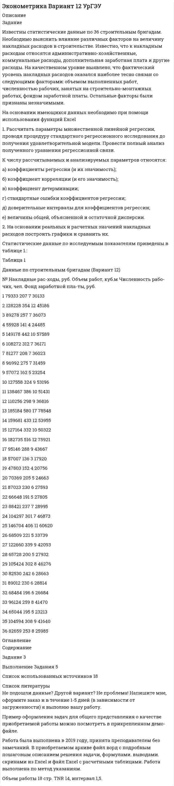 




Описание


Задание
Известны статистические данные по 36 строительным бригадам. Необходимо выяснить влияние различных факторов на величину накладных расходов в строительстве. Известно, что к накладным расходам относятся административно-хозяйственные, коммунальные расходы, дополнительная заработная плата и другие расходы. На качественном уровне выявлено, что фактический уровень накладных расходов оказался наиболее тесно связан со следующими факторами: объемом выполненных работ, численностью рабочих, занятых на строительно-монтажных работах, фондом заработной платы. Остальные факторы были признаны незначимыми.
На основании имеющихся данных необходимо при помощи использования функций Excel
1. Рассчитать параметры множественной линейной регрессии, проводя процедуру стандартного регрессионного исследования до получения удовлетворительной модели. Провести полный анализ полученного уравнения регрессионной связи.
К числу рассчитываемых и анализируемых параметров относятся:
а) коэффициенты регрессии (и их значимость);
б) коэффициент корреляции (и его значимость);
в) коэффициент детерминации;
г) стандартные ошибки коэффициентов регрессии;
д) доверительные интервалы для коэффициентов регрессии;
е) величины общей, объясненной и остаточной дисперсии.
2. На основании реальных и расчетных значений накладных расходов построить графики и сравнить их.
Статистические данные по исследуемым показателям приведены в таблице 1.:
Таблица 1
Данные по строительным бригадам (Вариант 12)
№ Накладные рас-ходы, руб. Объем работ, куб.м Численность рабо-чих, чел. Фонд заработной пла-ты, руб.
1 79333 207 7 30133
2 128228 354 12 45186
3 89278 257 7 36073
4 55928 141 4 24485
5 149178 442 10 57589
6 108272 312 7 36171
7 81277 208 7 36023
8 96992 275 7 31459
9 57072 162 5 23254
10 127558 324 9 53196
11 138467 386 10 51431
12 110256 298 9 36816
13 185184 580 17 78548
14 159681 433 12 53955
15 127164 332 10 50322
16 182735 516 12 75921
17 95146 288 9 43667
18 57007 136 3 17920
19 47803 152 4 20756
20 70369 205 5 24663
21 87023 230 6 27593
22 66648 191 5 27805
23 88421 237 7 28995
24 104297 301 7 46873
25 146704 406 11 60620
26 68509 221 5 33739
27 122660 339 9 42093
28 65728 200 5 27932
29 105424 302 8 46276
30 82530 242 6 28663
31 89012 230 6 28814
32 68484 196 6 26684
33 96124 259 8 41470
34 65044 195 5 23213
35 104594 308 9 41640
36 82659 253 8 25985




Оглавление


Содержание
Задание 3
Выполнение Задания 5
Список использованных источников 18




Список литературы


Не подошли данные? Другой вариант? Не проблема! Напишите мне, оформите заказ и в течение 1-5 дней (в зависимости от загруженности) я выполню вашу работу.
Пример оформления задач для общего представления о качестве приобретаемой работы можно посмотреть в прикрепленном демо-файле.
Работа была выполнена в 2019 году, принята преподавателем без замечаний. В приобретаемом архиве файл ворд с подробным пошаговым описанием решения задачи, формулами. выводами. скринами из Excel и файл Excel с расчетными таблицами. Работа выполнена по метод.указаниям.
Объем работы 18 стр. TNR 14, интервал 1,5.



            
            
            Задание Известны статистические данные по 36 строительным бригадам. Необходимо выяснить влияние различных факторов на величину накладных расходов в строительствеЗадание Известны статистические данные по 36 строительным бригадам. Необходимо выяснить влияние различных факторов на величину накладных расходов в строительстве.Задание Известны статистические данные по 36 строительным бригадам. Необходимо выяснить влияние различных факторов на величину накладных расходов в строительстве. 2Задание Известны статистические данные по 36 строительным бригадам. Необходимо выяснить влияние различных факторов на величину накладных расходов в строительстве.. 2Задание Известны статистические данные по 36 строительным бригадам. Необходимо выяснить влияние различных факторов на величину накладных расходов в строительстве.. 3Задание Известны статистические данные по 36 строительным бригадам. Необходимо выяснить влияние различных факторов на величину накладных расходов в строительстве.. 4Задание из комплексной работы по математике. Статистическая таблицаЗадание: заполните таблицу, в которой приведите пример литературного или киногероя, которому соответствует данный тип девиантного поведения, обоснуйте свой выборЗадание: заполните таблицу «Методы управления трудовой деятельностью в ПК». На каждую группу методов приведите по 2 примера. Методы управления трудовой деятельностью в ПКЗадание: Заполните таблицу по взиманию НДС (ставка 20%): Этап движения товара Стоимость покупки (без НДС) НДС при по-купке Стоимость продажи (без НДС) НДС при продаже Цена продажи НДС в бюджетЗадание: Заполните таблицу по взиманию НДС (ставка 20%): Этап движения товара Стоимость покупки (без НДС) НДС при по-купке Стоимость продажи (без НДС) НДС при продаже Цена продажи НДС в бюджет Предприятие – первичный производитель сырья – – 10 000 2000 12000 2000Задание: заполните таблицу, сопоставив стадии жизненного цикла организации с задачами, обоснуйте свой выбор. Задача Стадия жизненного цикла Создание условий для экономического роста Доступ к необходимым ресурсам Обеспечение высокого качества товаров и услугЗадание: заполните таблицу «Сравнительная характеристика органов управления союза потребительских кооперативов». Порядок предоставления работы: в срок до конца 6 недели Вы должны отправить в адрес преподавателя задание в форме 1 файла заполненную таблицу. При выполнения задания в табличной форме придерживайтесь следующих правил: размер шрифта 12 пт. Интервал 1. Шрифт Times New Roman. Выравнивание текста по ширине.Задание: заполните таблицу «Сравнительная характеристика органов управления союза потребительских кооперативов». Сравнительная характеристика органов управления союза потребительских кооперативов