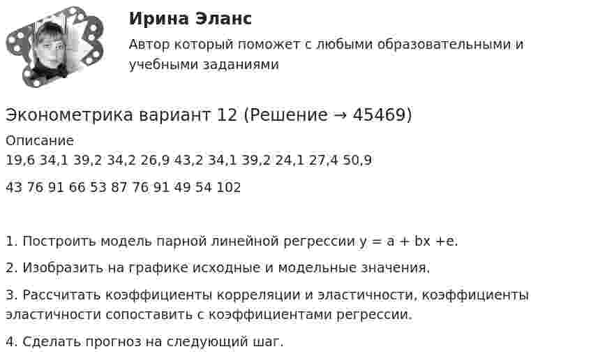      
            Описание
            19,6	34,1	39,2	34,2	26,9	43,2	34,1	39,2	24,1	27,4	50,943	76	91	66	53	87	76	91	49	54	1021.	Построить модель парной линейной регрессии y = a + bx +e. 2.	Изобразить на графике исходные и модельные значения. 3.	Рассчитать коэффициенты корреляции и эластичности, коэффициенты эластичности сопоставить с коэффициентами регрессии. 4.	Сделать прогноз на следующий шаг.   
            
            
            Эконометрика вариант 10 Типовой расчет 1. Выписать данные своего варианта. 2. Составить уравнение линейной регрессии.Эконометрика вариант 12Эконометрика Вариант 1 (2 большие задачи) В таблице 1 приведены показатели деятельности 25 банков: 1. Используя данные представленные в таблице, оцените тесноту и на-правление связи макроэкономических показателей.Эконометрика Вариант 1 (7 заданий) Дано статистическое распределение выборки, где xi – результаты измерений, ni – частоты.Эконометрика Вариант 1 СПбГУТД (2 задания)Эконометрика Вариант 1 (тест и 2 задания) При исследовании зависимости балансовой прибыли предприятия торговли (Y, тыс. руб.) от объема продаж по безналичному расчету эконометрика вариант 2Эконометрика (104 вопроса) СИНЕРГИЯ ОТВЕТЫ 2022Эконометрика (1-5 тест) Витте✅ Эконометрика 168 вопросов СИНЕРГИЯ МТИ 2022Эконометрика (3.6 , 4.6 - Э.2.19) СибупкЭконометрика 6 практических заданийЭконометрика / 99 вопросовЭконометрика Автоматизация математического моделирования задача 1 - №10 Имеются данные (в у.е.) о мощности пласта (х1), уровне механизации работ (х2) и объеме добычи угля (у) ряда шахт:
