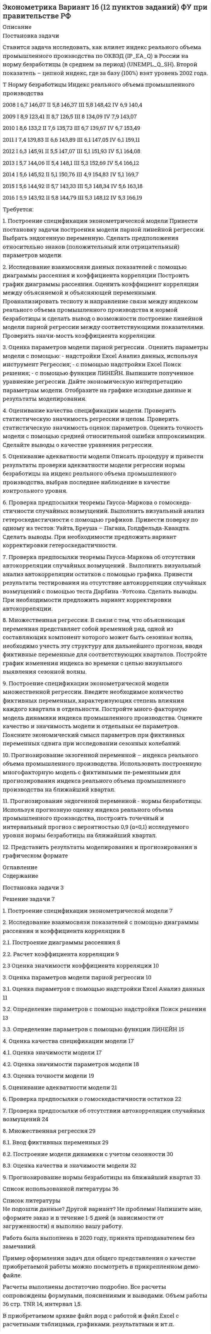     
          Описание
          Задача 1Имеются следующие данные по среднесписочной численности работников на предприятиях№ предприятия 	Среднесписочная численность работников чел.	№ предприятия 	Среднесписочная численность работников чел.1	162	16	1622	156	17	1883	179	18	1644	194	19	1925	165	20	1306	158	21	1597	220	22	1628	190	23	1939	163	24	15810	159	25	16811	167	26	20812	205	27	16613	187	28	20714	161	29	16115	120	30	186Постройте ряд распределения предприятий по численности работающих, выделив при этом 4 группы с равными интервалами, рассчитайте среднюю списочную численность работников и среднее квадратическое отклонение. По сгруппированным данным постройте гистограмму.Задача 2Известны следующие данные о работе предприятия:Участок	Численность работающих, чел.	Относительные величины, %	1 квартал	2 квартал	планового задания	выполнения плана	динамики1	260		108	98	2	190	200		107	3		150	106		120Итого					Заполните недостающие данные в таблице и определите процент выполнения плана по численности работающих и динамику изменения численности в целом по предприятию.Задача 3Для определения величины потерь во время уборки картофеля с полей было взято 100 проб в порядке механического отбора. Потери оказались равны в пересчете на один гектар 9 ц с 1 га при среднеквадратическом отклонении 3 ц с 1 га. Определите с вероятностью 0,95, в каких пределах находится величина потерь картофеля с 1 га в обследуемом регионе, ц.Задача 4Имеются следующие данные об отправлении грузов железнодорожным транспортом в регионе по месяцам, млн. т.:Месяцы	Отправлено грузовЯнварь	116Февраль	125Март	186Апрель	186Май	125Июнь	149Июль	122Август	101Сентябрь	159Октябрь	162Ноябрь	177Декабрь	150По приведенным данным рассчитайте: 1) показатели изменения уровней ряда динамики (по цепной и базисной схемам); 2) средние значения показателей ряда динамики.Задача 5Рассчитайте индексы производительности труда. Имеются следующие данные о производстве продукции:Предприятие	Производство кирпича, тыс.шт.	Затраты времени, тыс. чел.-ч	Июль	Август	Июль	Август1	2600,0	3200,0	130	1322	5200,0	6000,0	210	210Задача 6Изучите зависимость себестоимости кокса от объема производства, построив уравнение прямой. Нанесите на график фактические данные и линию регрессии. Сделайте выводы.Производство кокса, тыс. т	41	76	97	192	248	297	365	412	627Себестоимость одной тонны кокса, тыс. руб.	3,4	3,2	3,0	3,1	2,8	2,6	2,4	2,5	2,2Задача 7Средняя численность населения района в некотором году составляла 420 тыс. чел. В течение года родилось 2,9 тыс. чел., а умерло 2,4 тыс. чел. Миграционного оборота не было. Определите общие коэффициенты рождаемости и смертности, коэффициенты естественного и общего прироста населения.Задача 8По предприятию за апрель имеются следующие данные: отработано рабочими  8000 чел.-дн.; целодневные простои  50 чел.-дн.; всего неявок  3950 чел.-дн., в том числе в связи с выходными днями  3200 чел.-дн.; очередными отпусками  240 чел.-дн. Рабочих дней в апреле  22. Определите календарный, табельный и максимально возможный фонды рабочего времени. 
          Оглавление
          СодержаниеЗадача 1	3Задача 2	7Задача 3	10Задача 4	12Задача 5	15Задача 6	17Задача 7	20Задача 8	21Список использованных источников	22 
          Список литературы
          Не подошли данные? Другой вариант? Не проблема! Напишите мне, оформите заказ и в течение 1-5 дней (в зависимости от загруженности) я выполню вашу работу.Работа была выполнена в 2021 году, принята преподавателем без замечаний.Пример оформления задач для общего представления о качестве приобретаемой работы можно посмотреть в моем профиле (образцы решений) или прикрепленном демо-файле.Расчеты выполнены достаточно подробно. Все расчеты сопровождены формулами, пояснениями, выводами. Формулы и расчеты аккуратно набраны в microsoft equation.Объем работы 22 стр. TNR 14, интервал 1,5.Если есть вопросы по работе, то пишите в ЛС.
            
            
            С судна, движущегося со скоростью υ1 = 54 км/ч, произведён выстрел из пушки под углом α = 600 к горизонту в направлении, противоположном движению судна. Снаряд вылетел со скоростью u = 1 км/с. На сколько изменилась скорость судна, если Ставится задача исследовать, как влияет индекс реального объема промышленного производства по ОКВЭД (IP_EA_Q) в России на норму безработицы (в среднем за период) (UNEMPL_Q_SH). Второй показатель – цепной индекс, где за базу (100%) взят уровень 2002 года.Ставка налога на доходы физических лиц составляет …Ставка налога на имущество организаций составляет 2,2 %. В течение года начислены авансовые платежи по налогу на сумму 662 476 руб. Ежемесячная остаточная стоимость представлена в таблице ниже.Ставка налога на прибыль организаций для доходов от предпринимательской деятельности составляет ...Ставка НДФЛ зависит от … (выберите 3 варианта)Ставка рефинансирования ЦБ РФ на 01.01.2010г. составлялаСрок полномочий депутатов законодательного (представительного) органа государственной власти субъекта РФ одного созыва устанавливается конституцией (уставом) субъекта Российской Федерации и не может превышать ... летСрок представления заявок на участие в конкурсе должен составлять не менее чем ... со дня размещения сообщения о проведении конкурса или со дня направления уведомления лицам в соответствии с решением о реализации проекта одновременно с приглашением Срок привлечения адвоката к дисциплинарной ответственности после выявления проступка составляет …Срочные трудовые договоры могут заключаться на определенный срок не более если иной срок не установлен Трудовым кодексом РФ и иными федеральными законамиСрочный трудовой договор может быть заключен по определенным основаниям и на срок не более ... летСрочный трудовой договор может заключаться с лицами, поступающими на работу к работодателям - субъектам малого предпринимательства (включая индивидуальных предпринимателей), численность работников которых не превышает ...СССР был образован в ...
