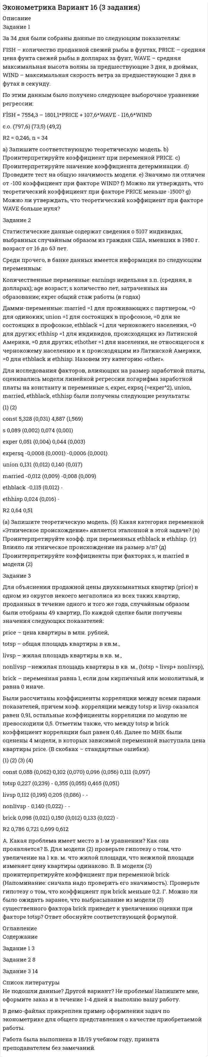 




Описание


Задание 1 (Задача 8)
Имеются данные о потребительских расходах на душу населения y, руб., средней заработной плате и социальных выплатах x, руб., по 16 районам региона. Данные приведены в табл. 1.1.
Данные по районам за март
район у х
A 440 1310
B 525 1490
C 450 1250
D 240 1280
E 545 1710
F 447 1497
G 469 1312
H 435 903
I 442 787
J 605 1012
K 352 1049
L 405 1207
M 376 1221
N 462 1035
O 505 1064
P 500 1072
Задание:
1) Рассчитайте параметры уравнений регрессий и .
2) Оцените тесноту связи с показателем корреляции и детерминации.
3) Рассчитайте средний коэффициент эластичности и дайте сравнительную оценку силы связи фактора с результатом.
4) Рассчитайте среднюю ошибку аппроксимации и оцените качество модели.
5) С помощью F-статистики Фишера (при ) оцените надежность уравнения регрессии.
6) Рассчитайте прогнозное значение , если прогнозное значение фактора увеличится на 5% от его среднего значения. Определите доверительный интервал прогноза для .
7) Все расчеты должны быть подробны и сопровождены пояснениями.
 
Задание 2 (Задача 18)
Имеются данные за 12 месяцев по району города о рынке вторичного жилья (y – стоимость квартиры, тыс. у.е., х1 – размер жилой площади, м2, х2 – размер кухни, м2).
Месяц у х1 х2
1 23,0 22,8 5,0
2 26,8 27,7 5,2
3 28,0 34,5 6,0
4 18,4 26,4 5,1
5 30,4 19,8 4,8
6 20,8 17,9 4,5
7 22,4 25,2 5,4
8 21,8 20,4 4,9
9 18,5 20,7 5,0
10 23,5 21,4 5,2
11 16,7 19,6 4,5
12 20,4 24,5 4,9
Задание:
1. Рассчитайте параметры линейного уравнения множественной регрессии.
2. Дайте оценку силы связи факторов с результатом с помощью средних коэффициентов эластичности.
3. Оцените статистическую зависимость параметров и уравнения регрессии в целом с помощью соответственно критериев Стьюдента и Фишера (α=0,01).
4. Рассчитайте среднюю ошибку аппроксимации. Сделайте вывод.
5. Рассчитайте матрицы парных и частных коэффициентов корреляции и отберите информативные факторы.
6. Оцените полученные результаты, выводы оформите в аналитической записке.
 
Задание 3 (Задача 28)
Модель имеет вид:
Y1 = a1 + b11 х1 + b13 х3 + С12 Y2 + 1;
Y2 = a2 + b22 х2 + С21 Y1 + 2;
Y3 = a3 + b32 х2 + b33 х3 + 3.
Задание:
1. Используя необходимое и достаточное условие идентификации, определить, идентифицировано ли каждое уравнение модели.
2. Определить тип модели.
3. Определите метод оценки параметров модели.
4. Опишите последовательность действий при использовании указанного метода;
5. Результаты оформите в виде пояснительной записки.
 
Задание 4 (Задача 38)
Имеются данные за 12 лет по стране С о годовом объеме продаж автомобилей.
Год Объем продаж, 100 тыс.
2006 5,2
2007 6,3
2008 4,5
2009 3,9
2010 3,8
2011 3
2012 4,8
2013 5
2014 4,6
2015 6,1
2016 6,7
2017 6,9
Требуется:
1) Определить коэффициенты автокорреляции уровней ряда первого и второго порядка.
2) Обосновать выбор уравнения тренда и определите его параметры.
3) Сделать выводы.
4) Результаты оформить в виде пояснительной записки.




Оглавление


Содержание
Задание 1 (Задача 8) 3
Задание 2 (Задача 18) 11
Задание 3 (Задача 28) 19
Задание 4 (Задача 38) 21
Список использованных источников 25




Список литературы


Не подошли данные? Другой вариант? Не проблема! Напишите мне, оформите заказ и в течение 1-5 дней (в зависимости от загруженности) я выполню вашу работу.
Работа была выполнена в 2020 году, принята преподавателем без замечаний.
Пример оформления задач для общего представления о качестве приобретаемой работы можно посмотреть в моем профиле (образцы решений) или прикрепленном демо-файле.
Расчеты выполнены достаточно подробно. Все расчеты сопровождены формулами, пояснениями, выводами. Формулы и расчеты аккуратно набраны в microsoft equation.
Объем работы 25 стр. TNR 14, интервал 1,15.



            
            
            Задание 1. Доля России в мировых запасах минерального сырья. По данным таблицы «Доля России в мировых запасах минерального сырья» построить столбиковую диаграмму и сделать вывод о запасах основных видов минерального сырья в Российской Федерации по сравнению с миром.Задание 1 За 34 дня были собраны данные по следующим показателям: FISH – количество проданной свежей рыбы в фунтах, PRICE – средняя цена фунта свежей рыбы в долларах за фунт, WAVE – средняя максимальная высота волны за предшествующие 3 дня, в дюймах, WIND – максимальная скорость ветра за предшествующие 3 дня в футах в секунду.Задание 1 Задан закон распределения дискретной случайной величины X: х 10,3 20,3 20,7 21,3 22,1 р 0,4 0,3 0,1 0,1 0,1 а) Найти математическое ожидание, дисперсию, среднее квадратичное отклонение. б) Найти статистическую функцию распределения вероятности случайной величины X и построить её график.Задание 1 Задание 2 Список использованной литературы Список литературы 1. Бельсон Я.М., Ливанцев К.Е. История государства и права США. Л., 1983.Задание 1 (Задача 8) Имеются данные о потребительских расходах на душу населения y, руб., средней заработной плате и социальных выплатах x, руб., по 16 районам региона. Данные приведены в табл. 1.1.Задание 1. Заказчик осуществил закупку путем проведения аукциона на следующих условиях: количество товара 12 единиц, НМЦК = 15 000 рублей, Документацией об аукционе было предусмотрена возможность увеличения количества товара в соответствии с ч.18 ст.34. По результатам процедуры победил участник, предложивший цену 11 400 рублей. Заказчик по согласованию с победителем вправе увеличить количество товара на:Задание 1. Заказчик осуществил закупку путем проведения аукциона на следующих условиях: количество товара 12 единиц, НМЦК = 15 000 рублей, Документацией об аукционе было предусмотрена возможность увеличения количества товара в соответствии с ч.18 ст.34. По результатам процедуры победил участник, предложивший цену 11 400 рублей. Заказчик по согласованию с победителем вправе увеличить количество товара на:. 2Задание 1 Для указанного в варианте электродвигателя, выберите сечение и тип кабеля с учётом способа прокладки согласно требований ПУЭ, защитный аппарат (автоматических выключатель), опишите последовательность выполнения монтажа кабельной линии и защитного аппарата, с учётом мер безопасности при выполнении работ и контроля качества.. 7Задание 1 Для указанного в варианте электродвигателя, выберите сечение и тип кабеля с учётом способа прокладки согласно требований ПУЭ, защитный аппарат (автоматических выключатель), опишите последовательность выполнения монтажа кабельной линии и защитного аппарата, с учётом мер безопасности при выполнении работ и контроля качества.. 8Задание 1 Для указанного в варианте электродвигателя, выберите сечение и тип кабеля с учётом способа прокладки согласно требований ПУЭ, защитный аппарат (автоматических выключатель), опишите последовательность выполнения монтажа кабельной линии и защитного аппарата, с учётом мер безопасности при выполнении работ и контроля качества.. 9Задание 1. Для указанных ниже рынков товаров/услуг разработайте и обоснуйте перечень признаков сегментирования потребителей, которые целесообразно учитывать для достижения целей предприятия. Проведите сегментный анализ рынков в разрезе выделенных признаков сегментации.Задание 1. Для указанных ниже рынков товаров/услуг разработайте и обоснуйте перечень признаков сегментирования потребителей, которые целесообразно учитывать для достижения целей предприятия. Проведите сегментный анализ рынков в разрезе выделенных признаков сегментации.. 2Задание 1. Для функции спроса q = 10 / (p + 1) и предложения s = 5(p + 1) в зависимости от цены p найти эластичность спроса по цене в точках: 1, 2, 5, 10. Задание 2. Функции спроса и предложения по цене р имеют, соответственно, вид: q = 400 – 5p, s = 100 + 5p.Задание: 1. Для характеристики зависимости Y от Х проверить справедливость дисперсионного анализа. 2 Рассчитать уравнение линейной регрессии. 3. Рассчитать: - коэффициент линейной корреляции