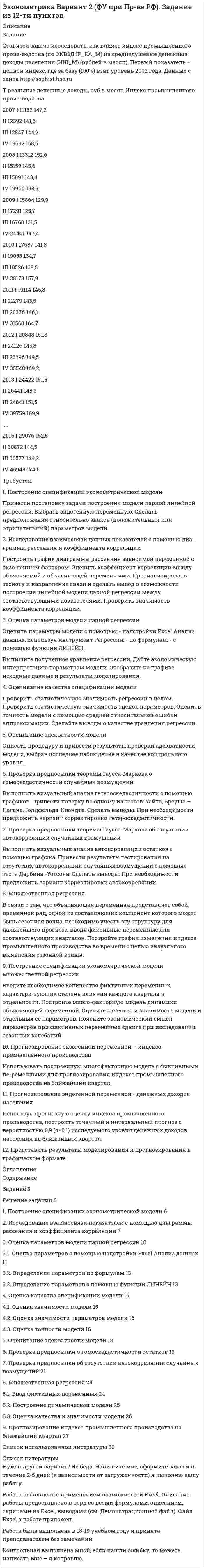 




Описание

Задание
Ставится задача исследовать, как влияет размер средней номинальной заработной платы (WAG_C_Q в руб.) на среднедушевые денежные доходы населения (HHI_M в руб.) в России. Данные с сайта http://sophist.hse.ru
Таблица 1
Динамика средней номинальной заработной платы и среднедушевых денежных доходов
T Средняя номинальная заработная плата, руб. Среднедушевые денежные дохо-ды населения, руб.
2007 I 11 876 11 132
II 12 993 12 392
III 13 494 12 847
IV 15 742 19 632
2008 I 15 424 13 312
II 16 962 15 159
III 17 556 15 091
IV 18 966 19 960
2009 I 17 441 15 864
II 18 419 17 291
III 18 673 16 768
IV 20 670 24 461
2010 I 19 485 17 687
II 20 809 19 053
III 21 031 18 526
IV 23 491 28 173
2011 I 21 354 19 114
II 23 154 21 279
III 23 352 20 376
IV 26 905 31 568
2012 I 24 407 20 848
II 26 547 24 126
III 26 127 23 396
IV 30 233 35 548
2013 I 27 339 24 422
II 30 245 26 441
III 29 578 24 841
IV 33 269 39 759
2014 I 30 057 24 602
II 32 963 27 587
III 31 730 27 132
IV 35 685 40 972
2015 I 31 566 27 621
II 29 757,1 34 703,0
III 30 695,1 32 983,0
IV 36 067,1 35 692,0
2016 I 26 507,2 34 000,0
II 30 119,4 37 404,0
III 30 586,9 35 744,0
IV 35 849,0 39 824,0
Требуется:
1. Построение спецификации эконометрической модели
Привести постановку задачи построения модели парной линейной регрессии. Выбрать эндогенную переменную. Сделать предположения относительно знаков (положительный или отрицательный) параметров модели.
2. Исследование взаимосвязи данных показателей с помощью диаграммы рассеяния и коэффициента корреляции
Построить график диаграммы рассеяния зависимой переменной с экзогенным фактором. Оценить коэффициент корреляции между объясняемой и объясняющей переменными. Проанализировать тесноту и направление связи между средней номинальной заработной платой и среднедушевыми денежными доходами населения и сделать вывод о возможности построение линейной модели парной регрессии между соответствующими показателями. Проверить значимость коэффициента корреляции.
3. Оценка параметров модели парной регрессии
Оценить параметры модели с помощью:
- надстройки Excel Анализ данных, используя инструмент Регрессия;
- по формулам: , ;
- с помощью функции ЛИНЕЙН.
Выпишите полученное уравнение регрессии среднедушевых денежных доходов населения на среднюю номинальную заработную плату. Дайте экономическую интерпретацию параметрам модели. Отобразите на графике исходные данные и результаты моделирования.
4. Оценивание качества спецификации модели
Проверить статистическую значимость регрессии в целом. Проверить статистическую значимость оценок параметров. Оценить точность модели с помощью средней относительной ошибки аппроксимации. Сделайте выводы качестве уравнения регрессии.
5. Оценивание адекватности модели
Описать процедуру и привести результаты проверки адекватности модели регрессии среднедушевых денежных доходов населения на среднюю номинальную заработную плату, выбрав последнее наблюдение в качестве контрольного уровня.
6. Проверка предпосылки теоремы Гаусса-Маркова о го-москедастичности случайных возмущений
Выполнить визуальный анализ гетероскедастичности с помощью графиков. Привести поверку по одному из тестов: Уайта, Бреуша – Пагана, Голдфельда-Квандта. Сделать выводы. При необходимости предложить вариант корректировки гетероскедастичности.
7. Проверка предпосылки теоремы Гаусса-Маркова об отсутствии автокорреляции случайных возмущений
Выполнить визуальный анализ автокорреляции остатков с помощью графика. Привести результаты тестирования на отсутствие автокорреляции случайных возмущений с помощью теста Дарбина -Уотсона. Сделать выводы. При необходимости предложить вариант корректировки автокорреляции.
8. Множественная регрессия
В связи с тем, что объясняющая переменная представляет собой временной ряд, одной из составляющих компонент которого может быть сезонная волна, необходимо учесть эту структуру для дальнейшего прогноза, вводя фиктивные переменные для соответствующих кварталов. Постройте график изменения объема номинальной зарплаты во времени с целью визуального выявления сезонной волны.
9. Построение спецификации эконометрической модели множе-ственной регрессии.
Введите необходимое количество фиктивных переменных, характеризующих степень влияния каждого квартала в отдельности. Постройте многофакторную модель размера номинальной зарплаты. Оцените качество и значимость модели и отдельных ее параметров. Поясните экономический смысл параметров при фиктивных переменных сдвига при исследовании сезонных колебаний.
10. Прогнозирование экзогенной переменной - средней номинальной зарплаты
Использовать построенную многофакторную модель с фиктивными переменными для прогнозирования номинальной зарплаты на ближайший квартал.
11. Прогнозирование эндогенной переменной - среднедушевых денежных доходов населения
Используя прогнозную номинальной зарплаты, построить точечный и интервальный прогноз с вероятностью 0,9 (α=0,1) исследуемого уровня среднедушевых денежных доходов населения на ближайший квартал.
12. Представить результаты моделирования и прогнозирования в графическом формате



Оглавление

Содержание
Задание 3
Выполнение задания 7
1. Построение спецификации эконометрической модели 7
2. Исследование взаимосвязи с помощью диаграммы рассеяния и коэффициента корреляции 7
2.1. Построение поля корреляции 7
2.2. Расчет коэффициента корреляции 8
3. Оценка параметров модели парной регрессии 11
3.1. Оценка параметров с помощью надстройки Excel Анализ данных 12
3.2. Определение параметров по формулам 14
3.3. Определение параметров с помощью функции ЛИНЕЙН 14
4. Оценка качества модели 15
4.1. Оценка значимости модели 15
4.2. Оценка значимости параметров модели 17
4.3. Оценка точности модели 18
5. Оценивание адекватности модели 20
6. Проверка предпосылки о гомоскедастичности случайных возмущений 21
7. Проверка предпосылки об отсутствии автокорреляции случайных возмущений 25
8. Множественная регрессия 28
8.1. Ввод фиктивных переменных 28
8.2. Построение модели размера номинальной зарплаты 30
8.3. Оценка качества и значимости модели 31
9. Прогнозирование среднедушевых денежных доходов на ближайший квартал 32
Список использованной литературы 35


            
            
            Задание Ставится задача исследовать, как влияет заявленная потребность в работниках (EMPLDEC_Q) на количество безработных в среднем за период в млн. чел (UNEMPL_Q) в России.Задание Ставится задача исследовать, как влияет индекс промышленного произ-водства (по ОКВЭД IP_EA_M) на среднедушевые денежные доходы населения (HHI_M) (рублей в месяц). Первый показатель – цепной индекс, где за базу (100%) взят уровень 2002 года.Задание Ставится задача исследовать, как влияет индекс промышленного производства (по ОКВЭД IP_EA_M) на среднедушевые денежные доходы населения (HHI_M) (рублей в месяц). Первый показатель – цепной индекс, где за базу (100%) взят уровень 2002 года.Задание Ставится задача исследовать, как влияет индекс реальных инвестиций в основной капитал (INVFC_Q_DIRI) на реальные денежные доходы (HHI_M_DIRI). Оба показателя – цепные индексы, где за базу (100%) взят уровень прошлых лет (1994 и 2002 соответственно).Задание Ставится задача исследовать, как влияет размер средней номинальной заработной платы (WAG_C_Q в руб.) на среднедушевые денежные доходы населения (HHI_M в руб.) в России.Задание Страна Бережливия производит два популярных и необходимых продукта: гречку и ракеты. Проанализировав представленную кривую производственных возможностей, заполните пропуски:ЗАДАНИЕ Страхование (3.6 - БФ - Э.3.21) ОЗФ+ЗФЗадание: Согласуйте слова. Расставьте ударения в словах. Алфавит, алкоголь, аналог, августовский, апокалипсис, арахис, апостроф, асимметрия, баловать, баржа, бармен, бензопровод, бронировать, вербовщик, вероисповедание, ветеринария, видение, воздухопровод, воспринять, генезис, гербовый,Задание: Согласуйте слова. Расставьте ударения в словах. Алфавит, алкоголь, аналог, августовский, апокалипсис, арахис, апостроф, асимметрия, баловать, баржа, бармен, бензопровод, бронировать, вербовщик, вероисповедание, ветеринария, видение, воздухопровод, воспринять, генезис, гербовый,. 2Задание: Составить профессиограмму своего рабочего места. Профессия – бухгалтер. Общая схема для разработки профессиограмм состоит из 16 вопросов: 1. Как называется работа и в чем она состоит (иными словами, что делается: название работы, специальности, профессии, должности, описание существенных характеристик и видовых особенностей труда)?Задание: Составьте интеллект - карту статьи автора Ю.В. Маслянка «Система образования в условиях ценностно-смыслового кризиса: философский анализ»Задание: Составьте комплексную программу диагностики психологической готовности к школьному обучению. Вы можете воспользоваться тестами из методик авторов М.Семаго, Н.Виноградовой, Н.Гуткиной и др., находящихся в интернете в свободном доступе, или составить свои задания для исследования. Методик, которые Вы используете для составления программы, должно быть не менее 2.Задание: Составьте комплексную программу диагностики психологической готовности к школьному обучению. Вы можете воспользоваться тестами из методик авторов М.Семаго, Н.Виноградовой, Н.Гуткиной и др., находящихся в интернете в свободном доступе, или составить свои задания для исследования. Методик, которые Вы используете для составления программы, должно быть не менее 2.. 2Задание Составьте номера счетов бюджетного учета, используя, разряды 18 – 23, которые образуют Код счета бюджетного учета. Исходная информация Бюджетная деятельность: 1. Увеличение стоимости капитальных вложений в оборудование – иное движимое имущество учреждения;