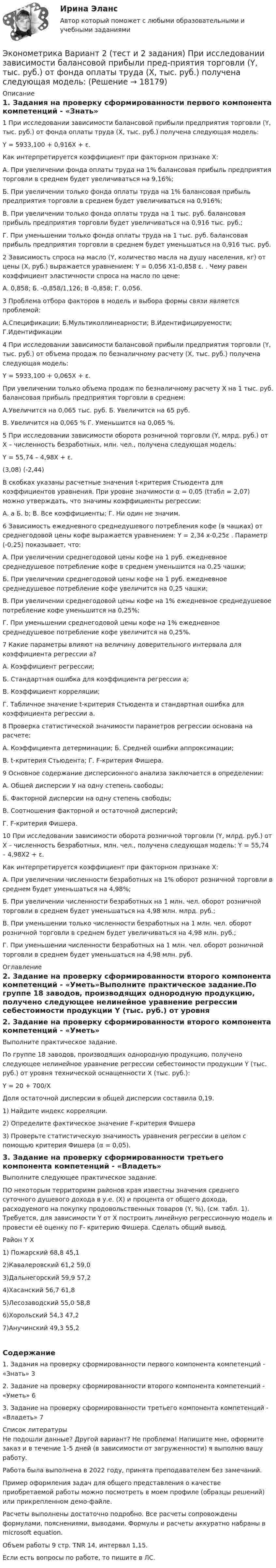     
          Описание
          1. Задания на проверку сформированности первого компонента компетенций - «Знать»1	При исследовании зависимости балансовой прибыли предприятия торговли (Y, тыс. руб.) от фонда оплаты труда (Х, тыс. руб.) получена следующая модель:Y = 5933,100 + 0,916X + ε.Как интерпретируется коэффициент при факторном признаке X:А.  При увеличении фонда оплаты труда на 1%   балансовая прибыль предприятия торговли в среднем будет увеличиваться на 9,16%;Б. При увеличении только фонда оплаты труда на 1% балансовая прибыль предприятия торговли в среднем будет увеличиваться на 0,916%;В. При увеличении только фонда оплаты труда на 1 тыс. руб. балансовая прибыль предприятия торговли будет увеличиваться на 0,916 тыс. руб.; Г. При уменьшении только фонда оплаты труда на 1 тыс. руб. балансовая прибыль предприятия торговли в среднем будет уменьшаться на 0,916 тыс. руб.2	Зависимость спроса на масло (Y, количество масла на душу населения, кг) от цены (Х, руб.) выражается уравнением: Y = 0,056 X1-0,858  ε. . Чему равен коэффициент эластичности спроса на масло по цене:А. 0,858;				Б. -0,858/1,126;			В -0,858; 				Г. 0,056.3	Проблема отбора факторов в модель и выбора формы связи является проблемой:А.Спецификации; 			Б.Мультиколлинеарности;		В.Идентифицируемости;		Г.Идентификации4	При исследовании зависимости балансовой прибыли предприятия торговли (Y, тыс. руб.) от объема продаж по безналичному расчету (Х, тыс. руб.) получена следующая модель:Y = 5933,100 + 0,065X + ε.При увеличении только объема продаж по безналичному расчету Х на 1 тыс. руб. балансовая прибыль предприятия торговли в среднем:А.Увеличится на 0,065 тыс. руб.		Б. Увеличится на 65 руб.		В. Увеличится на 0,065 %						Г. Уменьшится на 0,065 %.5	При исследовании зависимости оборота розничной торговли (Y, млрд. руб.) от Х – численность безработных, млн. чел., получена следующая модель:Y = 55,74 – 4,98X + ε.    (3,08)   (-2,44)	   В скобках указаны расчетные значения t-критерия Стьюдента для коэффициентов уравнения. При уровне значимости α = 0,05 (tтабл = 2,07) можно утверждать, что значимы коэффициенты регрессии:А. а			Б. b;			В. Все коэффициенты; 		Г. Ни один не значим.6	Зависимость ежедневного среднедушевого потребления кофе (в чашках) от среднегодовой цены кофе выражается уравнением: Y = 2,34 х-0,25ε . Параметр (-0,25) показывает, что:А. При увеличении среднегодовой цены кофе на 1 руб. ежедневное среднедушевое потребление кофе в среднем уменьшится на 0,25 чашки;Б. При увеличении среднегодовой цены кофе на 1 руб. ежедневное среднедушевое потребление кофе увеличится на 0,25 чашки;В. При увеличении среднегодовой цены кофе на 1% ежедневное среднедушевое потребление кофе уменьшится на 0,25%; Г. При уменьшении среднегодовой цены кофе на 1% ежедневное среднедушевое потребление кофе увеличится на 0,25%.7	Какие параметры влияют на величину доверительного интервала для коэффициента регрессии а?А. Коэффициент регрессии;Б. Стандартная ошибка для коэффициента регрессии а;В. Коэффициент корреляции;Г. Табличное значение t-критерия Стьюдента и стандартная ошибка для коэффициента регрессии а.8	Проверка статистической значимости параметров регрессии основана на расчете:А. Коэффициента детерминации;			Б. Средней ошибки аппроксимации;В. t-критерия Стьюдента;							Г. F-критерия Фишера.9	Основное содержание дисперсионного анализа заключается в определении:А. Общей дисперсии У на одну степень свободы;Б. Факторной дисперсии на одну степень свободы;В. Соотношения факторной и остаточной дисперсий;Г. F-критерия Фишера.10	При исследовании зависимости оборота розничной торговли (Y, млрд. руб.) от Х – численность безработных, млн. чел., получена следующая модель: Y = 55,74 – 4,98X2 + ε.Как интерпретируется коэффициент при факторном признаке X:А.	При увеличении численности безработных на 1% оборот розничной торговли в среднем будет уменьшаться на 4,98%;Б.	При увеличении численности безработных на 1 млн. чел. оборот розничной торговли в среднем будет уменьшаться на 4,98 млн. млрд. руб.;В.	При уменьшении только численности безработных на 1 млн. чел. оборот розничной торговли в среднем будет увеличиваться на 4,98 млн. руб.; Г.	При уменьшении численности безработных на 1 млн. чел. оборот розничной торговли в среднем будет уменьшаться на 4,98 млн. руб. 
          Оглавление
          2. 3адание на проверку сформированности второго компонента компетенций - «Уметь»Выполните практическое задание.По группе 18 заводов, производящих однородную продукцию, получено следующее нелинейное уравнение регрессии себестоимости продукции Y (тыс. руб.) от уровня технической оснащенности X (тыс. руб.):Y = 20 + 700/ХДоля остаточной дисперсии в общей дисперсии составила 0,19. 1) Найдите индекс корреляции.2) Определите фактическое значение F-критерия Фишера 3) Проверьте статистическую значимость уравнения регрессии в целом с помощью критерия Фишера (α = 0,05).3. Задание на проверку сформированности третьего компонента компетенций - «Владеть»Выполните следующее практическое задание.ПО некоторым территориям районов края известны значения среднего суточного душевого дохода в у.е. (X) и процента от общего дохода, расходуемого на покупку продовольственных товаров (Y, %), (см. табл. 1). Требуется, для зависимости Y от X построить линейную регрессионную модель и провести её оценку по F- критерию Фишера. Сделать общий вывод.Район	 Y	X1) Пожарский 	68,8	45,12)Кавалеровский 	61,2	59,03)Дальнегорский 	59,9	57,24)Хасанский 	56,7	61,85)Лесозаводский 	55,0	58,86)Хорольский 	54,3	47,27)Анучинский 	49,3	55,2Содержание1. Задания на проверку сформированности первого компонента компетенций - «Знать»	32. 3адание на проверку сформированности второго компонента компетенций - «Уметь»	63. Задание на проверку сформированности третьего компонента компетенций - «Владеть»	7 
          Список литературы
          Не подошли данные? Другой вариант? Не проблема! Напишите мне, оформите заказ и в течение 1-5 дней (в зависимости от загруженности) я выполню вашу работу.Работа была выполнена в 2022 году, принята преподавателем без замечаний.Пример оформления задач для общего представления о качестве приобретаемой работы можно посмотреть в моем профиле (образцы решений) или прикрепленном демо-файле.Расчеты выполнены достаточно подробно. Все расчеты сопровождены формулами, пояснениями, выводами. Формулы и расчеты аккуратно набраны в microsoft equation.Объем работы 9 стр. TNR 14, интервал 1,15.Если есть вопросы по работе, то пишите в ЛС.
            
            
            эконометрика вариант 2Эконометрика Вариант 2 (тест и 2 задания) При исследовании зависимости балансовой прибыли пред-приятия торговли (Y, тыс. руб.) от фонда оплаты труда (Х, тыс. руб.) получена следующая модель:Эконометрика Вариант 5 Задание 1 и 2 Построить диаграммы рассеяния. Определить выборочную ковариацию, среднее квадратическое отклонение для величии Х и Y, выборочную дисперсии переменной Х, коэффициенты уравнения регрессииЭконометрика Вариант 7 (4 задачи) Некоторая фирма, производящая товар, хочет проверить эффективность рекламы одного товара. Эконометрика Вариант 7 Исследуется зависимость биржевой стоимости акции нефтедобывающей компании ( , руб.) от уровня мировых цен на нефть ( , $/баррель) Эконометрика (Вариант 9, Университет «Синергия»)Эконометрика витте вариант  6 Эконометрика Автоматизация математического моделирования задача 1 - №10 Имеются данные (в у.е.) о мощности пласта (х1), уровне механизации работ (х2) и объеме добычи угля (у) ряда шахт:Эконометрика Вариант 10. проверить справедливость дисперсионного анализаЭконометрика вариант 10 Типовой расчет 1. Выписать данные своего варианта. 2. Составить уравнение линейной регрессии.Эконометрика вариант 12Эконометрика Вариант 1 (2 большие задачи) В таблице 1 приведены показатели деятельности 25 банков: 1. Используя данные представленные в таблице, оцените тесноту и на-правление связи макроэкономических показателей.Эконометрика Вариант 1 (7 заданий) Дано статистическое распределение выборки, где xi – результаты измерений, ni – частоты.Эконометрика Вариант 1 СПбГУТД (2 задания)