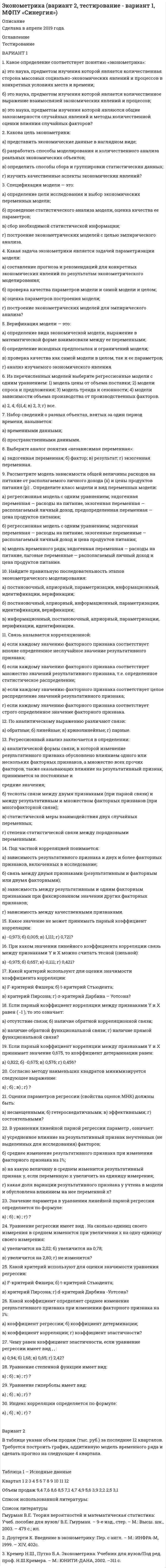 




Описание

КОНТРОЛЬНОЕ ЗАДАНИЕ № 5
Вариант 1
1. Перепишите следующие предложения, определите в каждом из них тип условного предложения и переведите их на русский язык:
1. I′ll go to the USA, if I manage to save enough money.
2. If I had passed my driving test first time, I′d think about buying a car.
3. What would you do if you lost your passport in a foreign country?
4. If Jane hadn′t lent me the money, I wouldn′t have been able to buy the car.
5. If you order by the end of the month we can give you a discount.
2. Перепишите и письменно переведите следующие предложения, содержащие причастия, герундий и инфинитив или конструкции с ними:
1. The goods being produced by our company are among the best at the moment.
2. They are going to postpone making a decision until next month.
3. I don′t know how you managed to persuade the bank manager to lend you so much money.
4. My boss went on saying that he was very proud of us.
5. The conference being over, the participants went on an excursion. 6. Having completed their test, the students handled them in.
7. I′m still looking for a job, but I hope to find something soon.
8. I made him promise that he woudn′t tell anybody what happened. 9. We are not allowed to make personal calls at work.
10. In some countries there is tax on things sold in the shops.
3. Перепишите и переведите на русский язык предложения, содержащие усилительные (эмфатические) конструкции:
1. It was at our University that the conference took place.
2. Partnerships do receive tax benefits from the government.
3. It is general partner who has unlimited liability.
4. The case is not improbable.
5. Important as this work is, it does not cover the problem on the whole.
4. Перепишите и письменно переведите текст:
What does Economics Study?
What do you think of when you hear the word economics? Money, certainly, and perhaps more complicated things like business, inflation and unemployment. The science of economics studies all of these, but many more things as well. Perhaps you think that economics is all about the decisions that governments and business managers take. In fact, economists study the decisions that we all take every day.
Very simply, economics studies the way people deal with a fact of life: resources are limited, but our demand for them is certainly not. Resources may be material things such as food, housing and heating. There are some resources, though, that we cannot touch. Time, space and convenience, for example, are also resources. Think of a day. There are only 24 hours in one, and we have to choose the best way to spend them. Our everyday lives are full of decisions like these. Every decision we make is a trade-off. If you spend more time working, you make more money. However, you will have less time to relax. Economists study the trade-offs people make. They study the reasons for their decisions. They look at the effects those decisions have on our lives and our society.
Economists talk about microeconomics and macroeconomics. Microeconomics deals with people, like you and me, and private businesses. It looks at the economic decisions people make every day. It examines how families manage their household budgets. Microeconomics also deals with companies - small or large - and how they run their business. Macroeconomics, on the other hand, looks at the economy of a country - and of the whole world. Any economist will tell you, though, that microeconomics and macroeconomics are closely related. All of our daily microeconomic decisions have an effect on the wider world around us.
Another way to look at the science of economics is to ask, ′what′s it good for?′ Economists have different opinions on this subject. Some practise positive economics. They study economic data and try to explain the behaviour of the economy. They also try to guess economic changes before they happen. Others practise normative economics. They suggest how to improve the economy. Positive economists say, ′this is how it is′. Normative economists say, ′we should ...′.
So what do economists do? Mainly, they do three things: collecting data, creating economic models and formulating theories. Data collection can include facts and figures about almost anything, from birth rates to coffee production. Economic models show relationships between these different data. For example, the relationship between the money people earn and unemployment. From this information, economists try to make theories which explain why the economy works the way it does.


            
            
            Вариант 11. Задача «Фермер Билл Петрушкин» Фермер Билл Петрушкин имеет 300 акров орошаемых земель в Канзасе и в предстоящем сезоне собирается выращивать пшеницу, кукурузу, овес и сою. В таблице представлены данные о величине ожидаемого урожая, финансовых и трудовых затратах, расходе воды и предполагаемых ценах на выращенное зерно. (1бушель=36,3 литра 1акр = 0,4 га)ВАРИАНТ 1 1. Какое определение соответствует понятию «эконометрика»: а) это наука, предметом изучения которой является количественная сторона массовых социально-экономических явлений и процессов в конкретных условиях места и времени;Вариант 11 - Контрольная работа по механикеВариант 1 1. Отметьте основные знаковые единицы языка: А) фонемы, морфемы Б) слова, словосочетания В) предложения Г) просторечие, сленг 2. Отметьте уровни языковой системы:Вариант 1 1. Перепишите следующие предложения и письменно переведите их на русский язык. При переводе обратите внимание на место предлога в русском языке:Вариант 1 1. Перепишите следующие предложения, определите в каждом из них тип условного предложения и переведите их на русский язык:Вариант 1 1. Перепишите следующие предложения; подчеркните в каждом из них глагол-сказуемое и определите его видовременную форму. Переведите предложения на русский язык. 1. Universities and colleges provide a wide range of courses.вариант 07, инженерная геологияВариант 1 ВАРИАНТ 1 Вариант 10 Задание. Имеются данные о количестве продаж «Гарант-Екатеринбург» за тринадцать месяцев: Период Кол-во продаж, шт. ЯнварьВариант 10. Росдистант. Практическое задание 2. Тема 2. Информационные технологии. Взаимосвязь информационной системы и информационной технологииВариант 11 1. Для разгрузки поступивших товаров менеджеру требуется выделить 6 из 20 имеющихся рабочих. Сколькими способами можно это сделать, осуществляя отбор в случайном порядке? Какова вероятность того, что в число отобранных войдут самые высокие рабочие?ВАРИАНТ 1 (1). №3.01; 3.11; 3.21; 3.31; 3.41; 5.61.     Задача 1. (3.01 – 3.10). Найти частные производные первого порядка для функции z = f(x, y).