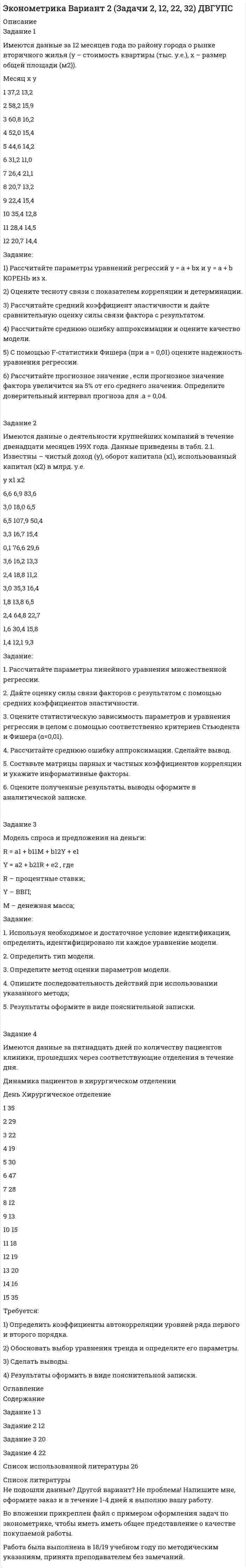 




Описание


Задание 1
Имеются данные о потребительских расходах на душу населения y, руб., средней заработ-ной плате и социальных выплатах x, руб., по 16 районам региона.
район у х
A 450 1380
B 540 1530
C 470 1310
D 275 1355
E 564 1810
F 462 1520
G 495 1410
H 450 1000
I 460 810
J 633 1051
K 377 1078
L 422 1231
M 405 1230
N 483 1050
O 537 1095
P 529 1101
 
Задание:
1) Рассчитайте параметры уравнений регрессий у = a + bx и y = a + b1x + b2x^2.
2) Оцените тесноту связи с показателем корреляции и детерминации.
3) Рассчитайте средний коэффициент эластичности и дайте сравни-тельную оценку силы связи фактора с результатом.
4) Рассчитайте среднюю ошибку аппроксимации и оцените качество модели.
5) С помощью F-статистики Фишера (при a = 0,01) оцените надежность уравнения регрес-сии.
6) Рассчитайте прогнозное значение , если прогнозное значение фактора увеличится на 5% от его среднего значения. Определите довери-тельный интервал прогноза для а = 0,01.
7) Все расчеты должны быть подробны и сопровождены пояснительной запиской.
 
Задание 2
Имеются данные за 12 месяцев по району города о рынке вторичного жилья (y – стои-мость квартиры, тыс. у.е., х1 – размер жилой площади, м2, х2 – размер кухни, м2).
Месяц у х1 х2
1 22,7 28,8 5,4
2 25,8 36,2 7,2
3 20,8 28,9 5,6
4 15,2 32,4 6,4
5 25,4 49,7 7,5
6 19,4 38,1 6,7
7 18,2 30,2 6,2
8 21,0 32,6 6,4
9 16,4 27,5 5,5
10 23,5 39,0 6,9
11 18,8 27,5 5,4
12 17,5 31,2 6,3
 
Задание:
1. Рассчитайте параметры линейного уравнения множественной регрессии.
2. Дайте оценку силы связи факторов с результатом с помощью сред-них коэффициентов эластичности.
3. Оцените статистическую зависимость параметров и уравнения рег-рессии в целом с помощью соответственно критериев Стьюдента и Фишера (α=0,01).
4. Рассчитайте среднюю ошибку аппроксимации. Сделайте вывод.
5. Составьте матрицы парных и частных коэффициентов корреляции и отберите информативные факторы.
6. Оцените полученные результаты, выводы оформите в аналитической записке.
 
Задание 3
Модель имеет вид:
Y1 = b12Y2+a11X1+a12X2+1,
Y2 = b21Y1 +a22X2 + a23X3+2,
Y3 = b31Y1+ a33X3+3.
Задание:
1. Используя необходимое и достаточное условие идентификации, определить, идентифи-цировано ли каждое уравнение модели.
2. Определить тип модели.
3. Определите метод оценки параметров модели.
4. Опишите последовательность действий при использовании указан-ного метода;
5. Результаты оформите в виде пояснительной записки.
 
Задание 4
Имеются данные за 12 лет по стране Е о годовом объеме продаж автомобилей.
Год Объем продаж, 100 тыс.
1986 4,2
1987 5,4
1988 4
1989 3,1
1990 2,9
1991 2,4
1992 3,7
1993 4,1
1994 1,4
1995 2,2
1996 2,9
1997 2,6
 
Требуется:
1) Определить коэффициенты автокорреляции уровней ряда первого и второго порядка.
2) Обосновать выбор уравнения тренда и определите его параметры.
3) Сделать выводы.
4) Результаты оформить в виде пояснительной записки.




Оглавление


Содержание
Задание 1 3
Задание 2 13
Задание 3 21
Задание 4 24
Список использованных источников 28




Список литературы


Не подошли данные? Другой вариант? Не проблема! Напишите мне, оформите заказ и в течение 1-4 дней я выполню вашу работу.
Во вложении прикреплен файл с примером оформления задач по эконометрике, чтобы иметь иметь общее представление о качестве покупаемой работы.
Работа была выполнена в 18/19 учебном году по метод.указаниям, принята преподавателем без замечаний.



            
            
            Задание 1 Имеются данные за 12 месяцев года по району города о рынке вторично-го жилья (y – стоимость квартиры (тыс. у.е.), x – размер общей площади (м2)).Задание 1 Имеются данные за 12 месяцев года по району города о рынке вторичного жилья (y – стоимость квартиры (тыс. у.е.), x – размер общей площади (м2)).Задание 1 Имеются данные за февраль (вариант 7) о потребительских расходах на душу населения y, руб., средней заработной плате и социальных выплатах x, руб., по 16 районам региона.Задание 1 Имеются данные за февраль (вариант 7) о потребительских расходах на душу населения y, руб., средней заработной плате и социальных выплатах x, руб., по 16 районам региона.. 2Задание 1 Имеются данные о количестве копий (тыс. шт.), сделанных копировальными машинами различных марок в издательских центрах города и стоимости технического обслуживания копировальных машин (тыс. у. е.): Количество копий, тыс. шт. 16 19 24 26 28 29 33 39 40 41 44 45Задание 1 Имеются данные о потребительских расходах на душу населения y, руб., средней заработ-ной плате и социальных выплатах x, руб., по 16 районам региона.Задание 1 Имеются данные о потребительских расходах на душу населения y, руб., средней заработной плате и социальных выплатах x, руб., по 16 районам региона.Задание 1. Изучить порядок и правила выбора показателей для мониторинга финансов компании. На основе таблицы «Показатели коэффициентного анализа» сформировать перечень показателей для мониторинга финансов по соответствующим направлениям деятельности.Задание 1 Имеется несколько конкурентных предложений на поставку красителя для медицинской промышленности. Сравнить конкурентные предложения, пересчитать их на одну базу в соответствии с методикой приведения цен, заполнить конкурентный лист и определить лимиты цены.Задание 1 Имеется распределение предприятий по объему валовой продукции: Таблица 1 Распределение предприятий по объему валовой продукции Валовая продукция, млн. руб. до 5 5-7 7-9 9-11 более 11 Число предприятий 5 7 8 3 7Задание 1. Имеется судебное решение о взыскании с должника в пользу кредитора без учета штрафов и пени 160 тыс. руб. Кредитор-заявитель подал заявление в арбитражный суд о признании должника банкротом. В соответствии со ст. 42 закона о банкротстве суд назначил судебное заседание по рассмотрению обоснованности требованийЗадание 1. Имеется судебное решение о взыскании с должника в пользу кредитора без учета штрафов и пени 160 тыс. руб. Кредитор-заявитель подал заявление в арбитражный суд о признании должника банкротом. В соответствии со ст. 42 закона о банкротстве суд назначил судебное заседание по рассмотрению обоснованности требований.Задание 1. Имеется судебное решение о взыскании с должника в пользу кредитора без учета штрафов и пени 160 тыс. руб. Кредитор-заявитель подал заявление в арбитражный суд о признании должника банкротом. В соответствии со ст. 42 Закона о банкротстве суд назначил судебное заседание по рассмотрению обоснованности требований.Задание 1. Имеется судебное решение о взыскании с должника в пользу кредитора без учета штрафов и пени 160 тыс. руб. Кредитор-заявитель подал заявление в арбитражный суд о признании должника банкротом. В соответствии со ст. 42 Закона о банкротстве суд назначил судебное заседание по рассмотрению обоснованности требований.. 2