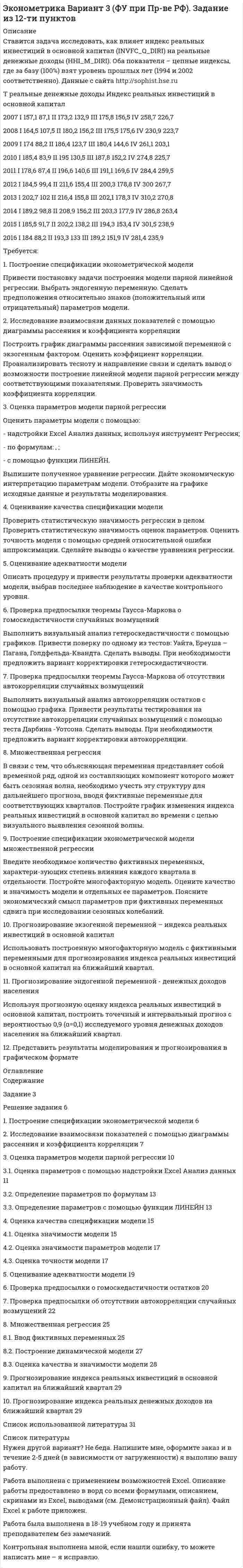 




Описание


Задание на рейтинговую работу
Таблица 1 - Исходные данные
X 30,8 37,1 19,6 34,1 39,2 24,1 36,8 21,2 27,3 41,4 42
Y 84 88 43 76 91 49 85 46 51 94 95
1. Построить модель парной линейной регрессии y = a + bx +e.
2. Изобразить на графике исходные и модельные значения.
3. Рассчитать коэффициенты корреляции и эластичности, коэффициенты эластичности сопоставить с коэффициентами регрессии.
4. Сделать прогноз на следующий шаг.




Оглавление


Содержание
Задание на рейтинговую работу 3
Выполнение рейтинговой работы 3
1. Построение линейной модели парной регрессии 3
2. Расчет коэффициента корреляции 5
3. Расчет коэффициента эластичности 6
4. Прогноз на следующий шаг 6
Список использованной литературы 7




Список литературы


Не подошли данные? Другой вариант? Не проблема! Напишите мне, оформите заказ и в течение 1-5 дней (в зависимости от загруженности) я выполню вашу работу.
Работа была выполнена в 2019 году, принята преподавателем без замечаний.
Пример оформления задач для общего представления о качестве приобретаемой работы можно посмотреть в прикрепленном демо-файле.
Расчеты выполнены достаточно подробно. Все расчеты сопровождены формулами, пояснениями и выводами. Объем работы 7 стр. TNR 14, интервал 1,5.



            
            
            1. Построение спецификации эконометрической модели Привести постановку задачи построения модели парной линейной регрессии. Выбрать эндогенную переменную. Сделать предположения относительно знаков (положительный или отрицательный) параметров модели.. 21. Построение спецификации эконометрической модели Привести постановку задачи построения модели парной линейной регрессии. Выбрать эндогенную переменную. Сделать предположения относительно знаков (положительный или отрицательный) параметров модели.. 31. Построение спецификации эконометрической модели Привести постановку задачи построения модели парной линейной регрессии. Выбрать эндогенную переменную. Сделать предположения относительно знаков (положительный или отрицательный) параметров модели.. 41. Построить модель парной линейной регрессии y = a + bx +e. 2. Изобразить на графике исходные и модельные значения. 3. Рассчитать коэффициенты корреляции и эластичности, коэффициенты эластичности сопоставить с коэффициентами регрессии.1. Построить модель парной линейной регрессии y = a + bx +e. 2. Изобразить на графике исходные и модельные значения. 3. Рассчитать коэффициенты корреляции и эластичности, коэффициенты эластичности сопоставить с коэффициентами регрессии.. 21. Построить модель парной линейной регрессии y = a + bx +e. 2. Изобразить на графике исходные и модельные значения. 3. Рассчитать коэффициенты корреляции и эластичности, коэффициенты эластичности сопоставить с коэффициентами регрессии. 4. Сделать прогноз на следующий шаг.1. Постройте прогноз численности наличного населения города Б на 2012-2013 гг., используя методы: скользящей средней, экспоненциального сглаживания, наименьших квадратов. 2. Постройте график фактического и расчетных показателе1. Пользуясь правилом фаз Гиббса, покажите, сколько термодинамических степеней свободы у однокомпонентной системы при температуре плавления. 2. При растворении в воде нитрата серебра и хлорида калия между этими веществами протекает реакция1. Понятие и значение планирования работы в органах внутренних дел и их подразделениях. Система планирования и виды планов 3 2. Составьте аналитическую справку о работе подразделения по делам несовершеннолетних по итогам работы за квартал. 4 Список используемой литературы 41. Понятие и система принципов валютного права. Приоритет экономических мер в реализации государственной политики в области валютного регулирования. 2. Федеральная налоговая служба РФ приняла нормативный акт, согласно которого резиденты были обязаны уплачивать ряд налогово в иностранной валюте. Вопрос: Правомерен ли указанный н1. Понятие и сущность менеджмента 2. Основные виды и преимущества тех или иных организационных структур 3. Практическое задание Подобрать тип организационной структуры предприятия по требуемой совокупности реакций. Расчет ведется на основании таблицы 1, и значения выбираются на основании 5-ти балльной системы требуемых реакций: производственная реакция-4; конкурентная-2; инновационная-2; стратегическая-5; административная-3.1. Понятие, предмет и метод гражданского права. 2. Принципы и система гражданского права. 3. Понятие и система гражданского законодательства. Действие гражданского законодательства во времени, пространстве и по кругу лиц.1.	Понятие проекта в логистике. Классификация проектов в логистике1 Порядок составления аудиторского заключения 3 2 Аудит расчетов с подотчетными лицами 7 3 Контроль движения основных средств 12 Список использованных источников 15