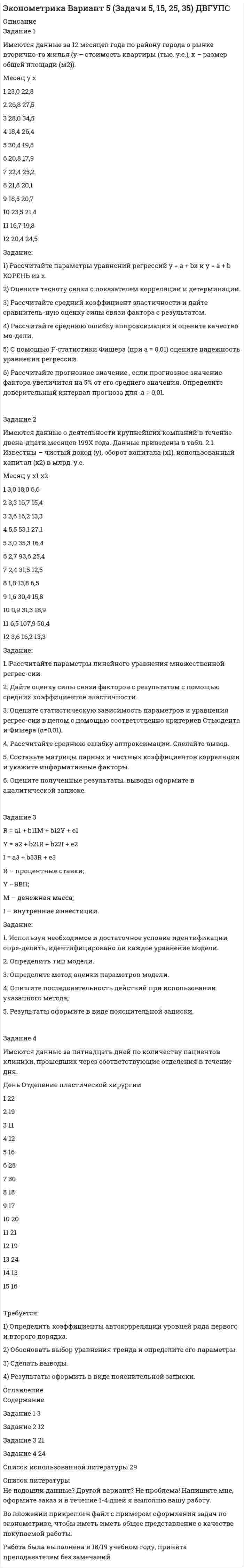 




Описание


Задание 1
Имеются данные о количестве копий (тыс. шт.), сделанных копировальными машинами различных марок в издательских центрах города и стоимости технического обслуживания копировальных машин (тыс. у. е.):
Количество копий, тыс. шт. 16 19 24 26 28 29 33 39 40 41 44 45
Стоимость техобслуживания, тыс. у.е. 1,4 1,6 1,7 1,75 1,85 2,4 2,7 2,8 2,8 2,7 2,9 3
Задание:
1) Постройте поле корреляции результативного и факторного признаков.
2) Определите параметры уравнения парной линейной регрессии и дайте интерпретацию коэффициента регрессии β.
3) Рассчитайте линейный коэффициент корреляции и поясните его смысл. Определите коэффициент детерминации и дайте его интерпретацию.
4) С вероятностью 0,95 оцените статистическую значимость коэффициента регрессии β и уравнения регрессии в целом. Сделайте выводы.
5) Рассчитайте прогнозное значение для заданного и постройте 95% доверительный интервал для прогноза.
 
Задание 2
Имеются данные по ряду стран:
Страна Продолжительность жизни при рождении, лет Численность населения, обслуживаемого одним врачом, чел. Валовой внутренний продукт на душу населения, тыс. долл.
Россия 65,9 230 9,5
Австрия 77,1 298 24,1
Белоруссия 67,9 230 7,1
Великобритания 77,2 590 21,5
Германия 77,4 295 24,5
Норвегия 78,7 350 29,5
Финляндия 77,2 340 22,4
Франция 78,2 370 25,1
Турция 69,3 820 7,4
Узбекистан 70,3 326 3,5
США 76,9 395 34,3
Япония 81,5 556 31,1
Задание:
1) Определите парные и частные коэффициенты корреляции. Сделайте выводы.
2) Постройте линейное уравнение множественной регрессии и поясните смысл его параметров. Рассчитайте скорректированный коэффициент детерминации.
3) Проверьте значимость уравнения регрессии на 95% уровне.
4) Рассчитайте коэффициенты эластичности. Дайте их интерпретацию
5) Постройте 95% доверительные интервалы для коэффициентов регрессии. Проверьте значимость каждого из коэффициентов.
 
Задание 3
Имеются данные о расстоянии, пройденном самолетами Великобритании, с янв. 1963 г. по дек. 1964 г., млн. миль.
Год/ Месяц 1963 1964
I 5,327 5,769
II 4,678 5,275
III 5,584 6,319
IV 6,762 6,871
V 7,062 7,569
VI 8,144 8,748
VII 8,566 9,53
VIII 9,268 9,382
IX 8,463 8,733
X 6,694 7,609
XI 5,348 6,185
XII 6,08 6,825
Задание.
1) Постройте аддитивную модель временного ряда, последовательно выделив сезонную, трендовую и случайную компоненты
2) Используйте полученную модель для краткосрочного прогнозирования расстояния, пройденном самолетами Великобритании на февраль 1965 года.
3) Проверьте качество модели.




Оглавление


Содержание
Задание 1 3
Задание 2 10
Задание 3 17
Список использованной литературы 21




Список литературы


Не подошли данные? Другой вариант? Не проблема! Напишите мне, оформите заказ и в течение 1-5 дней (в зависимости от загруженности) я выполню вашу работу.
Работа была выполнена в 2020 году, принята преподавателем без замечаний.
Пример оформления задач для общего представления о качестве приобретаемой работы можно посмотреть в прикрепленном демо-файле.
Расчеты выполнены достаточно подробно. Все расчеты сопровождены формулами, пояснениями и выводами. Объем работы 21 стр. TNR 14, интервал 1,5.



            
            
            Задание 1. Имеется судебное решение о взыскании с должника в пользу кредитора без учета штрафов и пени 160 тыс. руб. Кредитор-заявитель подал заявление в арбитражный суд о признании должника банкротом. В соответствии со ст. 42 Закона о банкротстве суд назначил судебное заседание по рассмотрению обоснованности требований. На нем установлено, что на момент проверки обоснованности требований должником были частично удовлетворены требования кредитора и сумма задолженности на момент заседания составляет 85 тыс. руб.Задание 1 Имеются данные за 12 месяцев года по району города о рынке вторично-го жилья (y – стоимость квартиры (тыс. у.е.), x – размер общей площади (м2)).Задание 1 Имеются данные за 12 месяцев года по району города о рынке вторичного жилья (y – стоимость квартиры (тыс. у.е.), x – размер общей площади (м2)).Задание 1 Имеются данные за февраль (вариант 7) о потребительских расходах на душу населения y, руб., средней заработной плате и социальных выплатах x, руб., по 16 районам региона.Задание 1 Имеются данные за февраль (вариант 7) о потребительских расходах на душу населения y, руб., средней заработной плате и социальных выплатах x, руб., по 16 районам региона.. 2Задание 1 Имеются данные о количестве копий (тыс. шт.), сделанных копировальными машинами различных марок в издательских центрах города и стоимости технического обслуживания копировальных машин (тыс. у. е.): Количество копий, тыс. шт. 16 19 24 26 28 29 33 39 40 41 44 45Задание 1 Имеются данные о потребительских расходах на душу населения y, руб., средней заработ-ной плате и социальных выплатах x, руб., по 16 районам региона.Задание 1. Изучите содержание документа. ФЕДЕРАЛЬНЫЙ ГОСУДАРСТВЕННЫЙ ОБРАЗОВАТЕЛЬНЫЙ СТАНДАРТ НАЧАЛЬНОГО ОБЩЕГО ОБРАЗОВАНИЯ Оглавление Цель занятия: формировать умения анализировать содержание ФГОС НОО, знания о содержании учебного предмета математика, требованиях к содержанию и уровню подготовки обучающихся по предмету математика в начальной школе.Задание 1. Изучить порядок и правила выбора показателей для мониторинга финансов компании. На основе таблицы «Показатели коэффициентного анализа» сформировать перечень показателей для мониторинга финансов по соответствующим направлениям деятельности.Задание 1 Имеется несколько конкурентных предложений на поставку красителя для медицинской промышленности. Сравнить конкурентные предложения, пересчитать их на одну базу в соответствии с методикой приведения цен, заполнить конкурентный лист и определить лимиты цены.Задание 1 Имеется распределение предприятий по объему валовой продукции: Таблица 1 Распределение предприятий по объему валовой продукции Валовая продукция, млн. руб. до 5 5-7 7-9 9-11 более 11 Число предприятий 5 7 8 3 7Задание 1. Имеется судебное решение о взыскании с должника в пользу кредитора без учета штрафов и пени 160 тыс. руб. Кредитор-заявитель подал заявление в арбитражный суд о признании должника банкротом. В соответствии со ст. 42 закона о банкротстве суд назначил судебное заседание по рассмотрению обоснованности требованийЗадание 1. Имеется судебное решение о взыскании с должника в пользу кредитора без учета штрафов и пени 160 тыс. руб. Кредитор-заявитель подал заявление в арбитражный суд о признании должника банкротом. В соответствии со ст. 42 закона о банкротстве суд назначил судебное заседание по рассмотрению обоснованности требований.Задание 1. Имеется судебное решение о взыскании с должника в пользу кредитора без учета штрафов и пени 160 тыс. руб. Кредитор-заявитель подал заявление в арбитражный суд о признании должника банкротом. В соответствии со ст. 42 Закона о банкротстве суд назначил судебное заседание по рассмотрению обоснованности требований.