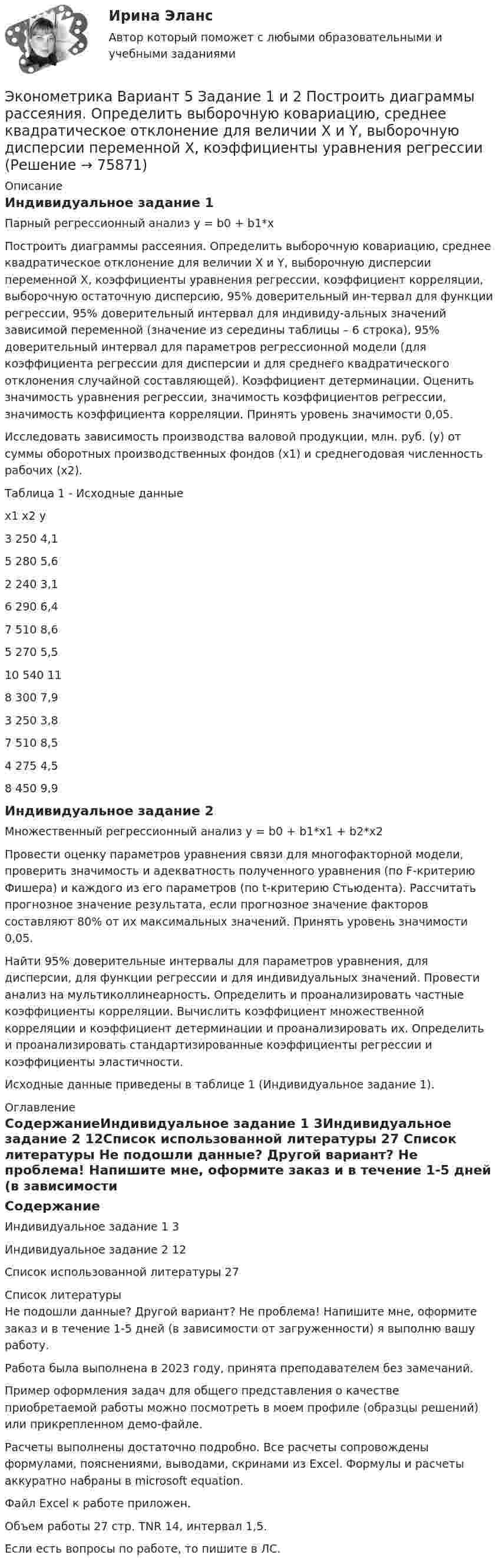     
            Описание
            Индивидуальное задание 1Парный регрессионный анализ у = b0 + b1*x	Построить диаграммы рассеяния. Определить выборочную ковариацию, среднее квадратическое отклонение для величии Х и Y, выборочную дисперсии переменной Х, коэффициенты уравнения регрессии, коэффициент корреляции, выборочную остаточную дисперсию, 95% доверительный ин-тервал для функции регрессии, 95% доверительный интервал для индивиду-альных значений зависимой переменной (значение из середины таблицы – 6 строка), 95% доверительный интервал для параметров регрессионной модели (для коэффициента регрессии для дисперсии и для среднего квадратического отклонения случайной составляющей). Коэффициент детерминации. Оценить значимость уравнения регрессии, значимость коэффициентов регрессии, значимость коэффициента корреляции. Принять уровень значимости 0,05.	Исследовать зависимость производства валовой продукции, млн. руб. (у) от суммы оборотных производственных фондов (х1) и среднегодовая численность рабочих (х2).Таблица 1 - Исходные данныеx1	x2	y3	250	4,15	280	5,62	240	3,16	290	6,47	510	8,65	270	5,510	540	118	300	7,93	250	3,87	510	8,54	275	4,58	450	9,9Индивидуальное задание 2Множественный регрессионный анализ у = b0 + b1*x1 + b2*x2	Провести оценку параметров уравнения связи для многофакторной модели, проверить значимость и адекватность полученного уравнения (по F-критерию Фишера) и каждого из его параметров (по t-критерию Стьюдента). Рассчитать прогнозное значение результата, если прогнозное значение факторов составляют 80% от их максимальных значений. Принять уровень значимости 0,05.	Найти 95% доверительные интервалы для параметров уравнения, для дисперсии, для функции регрессии и для индивидуальных значений. Провести анализ на мультиколлинеарность. Определить и проанализировать частные коэффициенты корреляции. Вычислить коэффициент множественной корреляции и коэффициент детерминации и проанализировать их. Определить и проанализировать стандартизированные коэффициенты регрессии и коэффициенты эластичности.	Исходные данные приведены в таблице 1 (Индивидуальное задание 1). 
            Оглавление
            СодержаниеИндивидуальное задание 1	3Индивидуальное задание 2	12Список использованной литературы	27 
            Список литературы
            Не подошли данные? Другой вариант? Не проблема! Напишите мне, оформите заказ и в течение 1-5 дней (в зависимости от загруженности) я выполню вашу работу.Работа была выполнена в 2023 году, принята преподавателем без замечаний.Пример оформления задач для общего представления о качестве приобретаемой работы можно посмотреть в моем профиле (образцы решений) или прикрепленном демо-файле.Расчеты выполнены достаточно подробно. Все расчеты сопровождены формулами, пояснениями, выводами, скринами из Excel. Формулы и расчеты аккуратно набраны в microsoft equation.Файл Excel к работе приложен.Объем работы 27 стр. TNR 14, интервал 1,5.Если есть вопросы по работе, то пишите в ЛС. 
            
            
            Эконометрика Вариант 2 (тест и 2 задания) При исследовании зависимости балансовой прибыли пред-приятия торговли (Y, тыс. руб.) от фонда оплаты труда (Х, тыс. руб.) получена следующая модель:Эконометрика Вариант 5 Задание 1 и 2 Построить диаграммы рассеяния. Определить выборочную ковариацию, среднее квадратическое отклонение для величии Х и Y, выборочную дисперсии переменной Х, коэффициенты уравнения регрессииЭконометрика Вариант 7 (4 задачи) Некоторая фирма, производящая товар, хочет проверить эффективность рекламы одного товара. Эконометрика Вариант 7 Исследуется зависимость биржевой стоимости акции нефтедобывающей компании ( , руб.) от уровня мировых цен на нефть ( , $/баррель) Эконометрика (Вариант 9, Университет «Синергия»)Эконометрика витте вариант  6 Эконометрика, ВСЕ ЗАДАНИЯ: задание ТК-3, 5, 7, 9, 12, 13 (решение + ответы на тесты 100%), СИБУПК 2 курсЭконометрика Вариант 10. проверить справедливость дисперсионного анализаЭконометрика вариант 10 Типовой расчет 1. Выписать данные своего варианта. 2. Составить уравнение линейной регрессии.Эконометрика вариант 12Эконометрика Вариант 1 (2 большие задачи) В таблице 1 приведены показатели деятельности 25 банков: 1. Используя данные представленные в таблице, оцените тесноту и на-правление связи макроэкономических показателей.Эконометрика Вариант 1 (7 заданий) Дано статистическое распределение выборки, где xi – результаты измерений, ni – частоты.Эконометрика Вариант 1 СПбГУТД (2 задания)Эконометрика Вариант 1 (тест и 2 задания) При исследовании зависимости балансовой прибыли предприятия торговли (Y, тыс. руб.) от объема продаж по безналичному расчету 