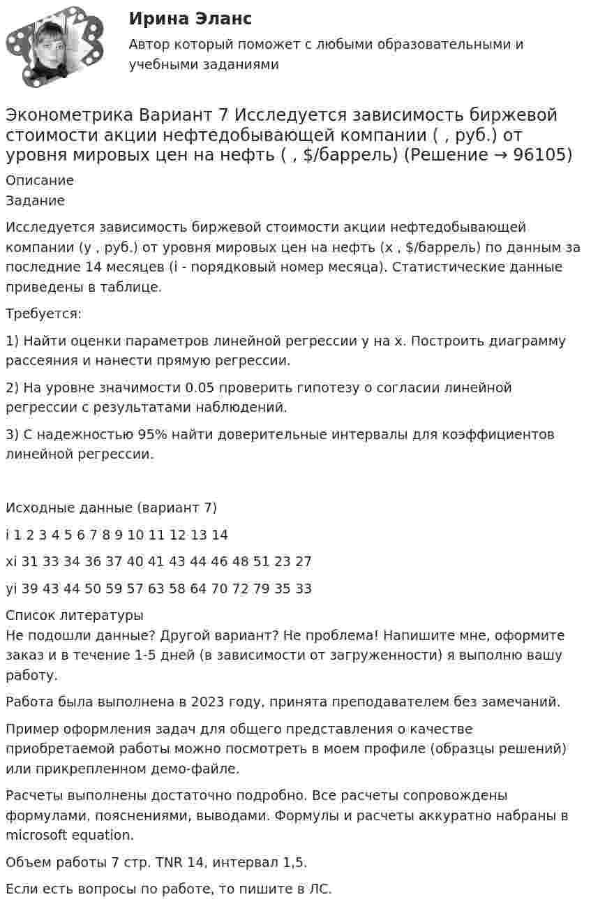     
            Описание
            ЗаданиеИсследуется зависимость биржевой стоимости акции нефтедобывающей компании (у , руб.) от уровня мировых цен на нефть (х , $/баррель) по данным за последние 14 месяцев (i - порядковый номер месяца). Статистические данные приведены в таблице.Требуется:1)	Найти оценки параметров линейной регрессии y на x. Построить диаграмму рассеяния и нанести прямую регрессии.2)	На уровне значимости 0.05 проверить гипотезу о согласии линейной регрессии с результатами наблюдений.3)	С надежностью  95% найти доверительные интервалы для коэффициентов линейной регрессии.Исходные данные (вариант 7)i		1	2	3	4	5	6	7	8	9	10	11	12	13	14xi		31	33	34	36	37	40	41	43	44	46	48	51	23	27yi		39	43	44	50	59	57	63	58	64	70	72	79	35	33  
            Список литературы
            Не подошли данные? Другой вариант? Не проблема! Напишите мне, оформите заказ и в течение 1-5 дней (в зависимости от загруженности) я выполню вашу работу.Работа была выполнена в 2023 году, принята преподавателем без замечаний.Пример оформления задач для общего представления о качестве приобретаемой работы можно посмотреть в моем профиле (образцы решений) или прикрепленном демо-файле.Расчеты выполнены достаточно подробно. Все расчеты сопровождены формулами, пояснениями, выводами. Формулы и расчеты аккуратно набраны в microsoft equation.Объем работы 7 стр. TNR 14, интервал 1,5.Если есть вопросы по работе, то пишите в ЛС. 
            
            
            Эконометрика Вариант 7 (4 задачи) Некоторая фирма, производящая товар, хочет проверить эффективность рекламы одного товара. Эконометрика Вариант 7 Исследуется зависимость биржевой стоимости акции нефтедобывающей компании ( , руб.) от уровня мировых цен на нефть ( , $/баррель) Эконометрика (Вариант 9, Университет «Синергия»)Эконометрика витте вариант  6 Эконометрика, ВСЕ ЗАДАНИЯ: задание ТК-3, 5, 7, 9, 12, 13 (решение + ответы на тесты 100%), СИБУПК 2 курс💯 Эконометрика. (все ответы на тест Синергия / МОИ / МТИ / МосАП, август 2023)⭐ Эконометрика. (все ответы на тест Синергия / МТИ / МосАП, август 2022)Эконометрика вариант 12Эконометрика Вариант 1 (2 большие задачи) В таблице 1 приведены показатели деятельности 25 банков: 1. Используя данные представленные в таблице, оцените тесноту и на-правление связи макроэкономических показателей.Эконометрика Вариант 1 (7 заданий) Дано статистическое распределение выборки, где xi – результаты измерений, ni – частоты.Эконометрика Вариант 1 СПбГУТД (2 задания)Эконометрика Вариант 1 (тест и 2 задания) При исследовании зависимости балансовой прибыли предприятия торговли (Y, тыс. руб.) от объема продаж по безналичному расчету эконометрика вариант 2Эконометрика Вариант 2 (тест и 2 задания) При исследовании зависимости балансовой прибыли пред-приятия торговли (Y, тыс. руб.) от фонда оплаты труда (Х, тыс. руб.) получена следующая модель: