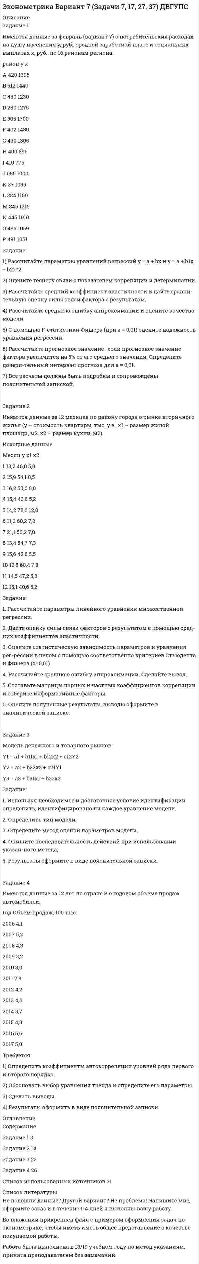 




Описание


Задание 1
Имеются данные за февраль (вариант 7) о потребительских расходах на душу населения y, руб., средней заработной плате и социальных выплатах x, руб., по 16 районам региона.
район у х
A 445 1310
B 537 1490
C 463 1255
D 251 1287
E 553 1720
F 453 1500
G 478 1320
H 448 918
I 453 794
J 627 1012
K 364 1058
L 419 1213
M 392 1225
N 478 1042
O 521 1071
P 517 1093
Задание:
1) Рассчитайте параметры уравнений регрессий у = a + bx и y = a + b1x + b2x^2.
2) Оцените тесноту связи с показателем корреляции и детерминации.
3) Рассчитайте средний коэффициент эластичности и дайте сравни-тельную оценку силы связи фактора с результатом.
4) Рассчитайте среднюю ошибку аппроксимации и оцените качество модели.
5) С помощью F-статистики Фишера (при a = 0,01) оцените надежность уравнения регрес-сии.
6) Рассчитайте прогнозное значение , если прогнозное значение фактора увеличится на 5% от его среднего значения. Определите довери-тельный интервал прогноза для а = 0,01.
7) Все расчеты должны быть подробны и сопровождены пояснительной запиской.
 
Задание 2
Имеются данные за 12 месяцев по району города о рынке вторичного жилья (y – стои-мость квартиры, тыс. у.е., х1 – размер жилой площади, м2, х2 – размер кухни, м2).
Месяц у х1 х2
1 22,5 37,2 7,6
2 25,5 58,0 9,4
3 19,2 60,2 9,5
4 13,6 52,0 8,1
5 25,4 44,6 7,4
6 17,8 31,2 6,3
7 18,0 26,4 5,9
8 21,1 20,7 5,5
9 16,5 22,4 5,7
10 23,0 35,4 6,8
11 16,2 28,4 6,5
12 17,2 22,7 6,0
Задание:
1. Рассчитайте параметры линейного уравнения множественной регрессии.
2. Дайте оценку силы связи факторов с результатом с помощью сред-них коэффициентов эластичности.
3. Оцените статистическую зависимость параметров и уравнения рег-рессии в целом с помощью соответственно критериев Стьюдента и Фишера (α=0,01).
4. Рассчитайте среднюю ошибку аппроксимации. Сделайте вывод.
5. Составьте матрицы парных и частных коэффициентов корреляции и отберите информативные факторы.
6. Оцените полученные результаты, выводы оформите в аналитической записке.
 
Задание 3
Модель имеет вид:
Y1 = b12Y2+a11X1+a12X2+1,
Y2 = b21Y1+b23Y3+a22X2+2,
Y3 = b31Y1+a31X1+a33X3+3.
Задание:
1. Используя необходимое и достаточное условие идентификации, определить, идентифи-цировано ли каждое уравнение модели.
2. Определить тип модели.
3. Определите метод оценки параметров модели.
4. Опишите последовательность действий при использовании указан-ного метода;
5. Результаты оформите в виде пояснительной записки.
 
Задание 4
Имеются данные за 12 лет по стране В о годовом объеме продаж автомобилей.
Год Объем продаж, 100 тыс.
1986 2,8
1987 3,6
1988 2,7
1989 2
1990 1,8
1991 1,4
1992 2,1
1993 2,5
1994 2,1
1995 3
1996 3,7
1997 3,1
Требуется:
1) Определить коэффициенты автокорреляции уровней ряда первого и второго порядка.
2) Обосновать выбор уравнения тренда и определите его параметры.
3) Сделать выводы.
4) Результаты оформить в виде пояснительной записки.




Оглавление


Содержание
Задание 1 3
Задание 2 13
Задание 3 21
Задание 4 24
Список использованных источников 28




Список литературы


Не подошли данные? Другой вариант? Не проблема! Напишите мне, оформите заказ и в течение 1-4 дней я выполню вашу работу.
Во вложении прикреплен файл с примером оформления задач по эконометрике, чтобы иметь иметь общее представление о качестве покупаемой работы.
Работа была выполнена в 18/19 учебном году, принята преподавателем без замечаний.



            
            
            Задание 1 Имеются данные за 12 месяцев года по району города о рынке вторичного жилья (y – стоимость квартиры (тыс. у.е.), x – размер общей площади (м2)).Задание 1 Имеются данные за февраль (вариант 7) о потребительских расходах на душу населения y, руб., средней заработной плате и социальных выплатах x, руб., по 16 районам региона.Задание 1 Имеются данные за февраль (вариант 7) о потребительских расходах на душу населения y, руб., средней заработной плате и социальных выплатах x, руб., по 16 районам региона.. 2Задание 1 Имеются данные о количестве копий (тыс. шт.), сделанных копировальными машинами различных марок в издательских центрах города и стоимости технического обслуживания копировальных машин (тыс. у. е.): Количество копий, тыс. шт. 16 19 24 26 28 29 33 39 40 41 44 45Задание 1 Имеются данные о потребительских расходах на душу населения y, руб., средней заработ-ной плате и социальных выплатах x, руб., по 16 районам региона.Задание 1 Имеются данные о потребительских расходах на душу населения y, руб., средней заработной плате и социальных выплатах x, руб., по 16 районам региона.Задание 1. Имеются следующие данные о численности экономически активного...Задание 1 Имеется несколько конкурентных предложений на поставку красителя для медицинской промышленности. Сравнить конкурентные предложения, пересчитать их на одну базу в соответствии с методикой приведения цен, заполнить конкурентный лист и определить лимиты цены.Задание 1 Имеется распределение предприятий по объему валовой продукции: Таблица 1 Распределение предприятий по объему валовой продукции Валовая продукция, млн. руб. до 5 5-7 7-9 9-11 более 11 Число предприятий 5 7 8 3 7Задание 1. Имеется судебное решение о взыскании с должника в пользу кредитора без учета штрафов и пени 160 тыс. руб. Кредитор-заявитель подал заявление в арбитражный суд о признании должника банкротом. В соответствии со ст. 42 закона о банкротстве суд назначил судебное заседание по рассмотрению обоснованности требованийЗадание 1. Имеется судебное решение о взыскании с должника в пользу кредитора без учета штрафов и пени 160 тыс. руб. Кредитор-заявитель подал заявление в арбитражный суд о признании должника банкротом. В соответствии со ст. 42 закона о банкротстве суд назначил судебное заседание по рассмотрению обоснованности требований.Задание 1. Имеется судебное решение о взыскании с должника в пользу кредитора без учета штрафов и пени 160 тыс. руб. Кредитор-заявитель подал заявление в арбитражный суд о признании должника банкротом. В соответствии со ст. 42 Закона о банкротстве суд назначил судебное заседание по рассмотрению обоснованности требований.Задание 1. Имеется судебное решение о взыскании с должника в пользу кредитора без учета штрафов и пени 160 тыс. руб. Кредитор-заявитель подал заявление в арбитражный суд о признании должника банкротом. В соответствии со ст. 42 Закона о банкротстве суд назначил судебное заседание по рассмотрению обоснованности требований.. 2Задание 1. Имеется судебное решение о взыскании с должника в пользу кредитора без учета штрафов и пени 160 тыс. руб. Кредитор-заявитель подал заявление в арбитражный суд о признании должника банкротом. В соответствии со ст. 42 Закона о банкротстве суд назначил судебное заседание по рассмотрению обоснованности требований. На нем установлено, что на момент проверки обоснованности требований должником были частично удовлетворены требования кредитора и сумма задолженности на момент заседания составляет 85 тыс. руб.
