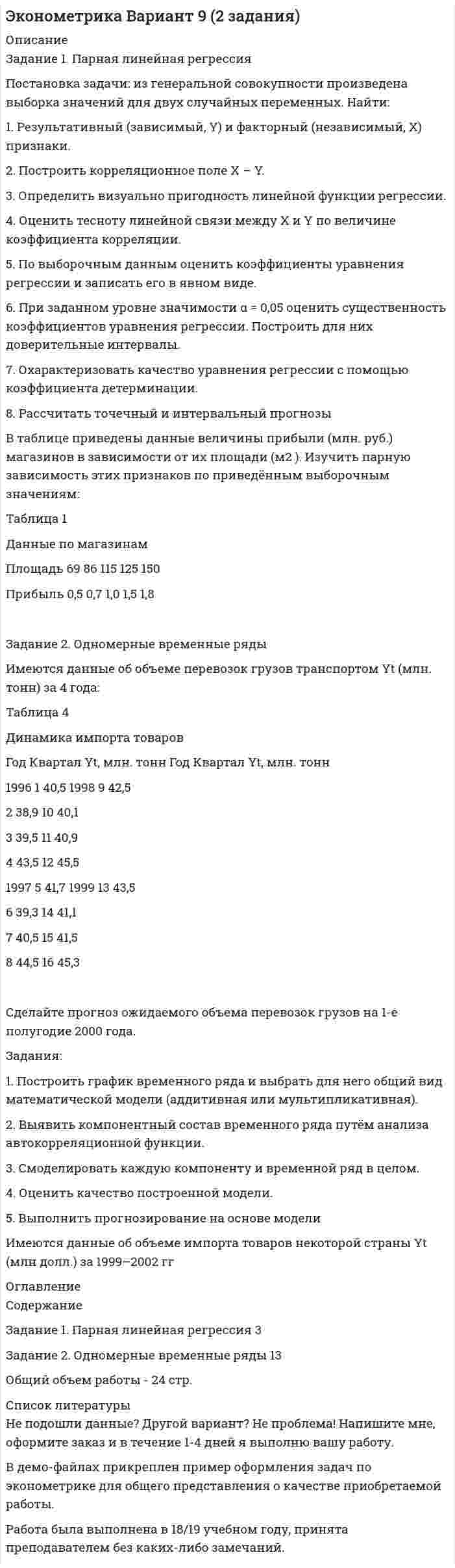 




Описание

Постановка задачи
Ставится задача исследовать, как влияет индекс реального объема сель-скохозяйственного производства (AGR_Q_DIRI) на индекс реального ВВП РФ (GDPEA_Q_DIRI). Оба показателя – цепные индексы, где за базу (100%) взят уровень прошлых лет (1993 и 2005 соответственно). Данные с сайта http://sophist.hse.ru.
Таблица 1
Индексы реального объема сельскохозяйственного производства и
реального ВВП
T Индекс реального ВВП Индекс реального объема сельскохозяйственного про-изводства
2008 I 143,3 80,1
II 155,8 132,7
III 167,0 401,2
IV 162,4 221,3
2009 I 130,1 81,8
II 138,4 133,7
III 152,6 396,7
IV 158,2 232,6
2010 I 135,4 82,2
II 145,3 131,9
III 158,4 314,2
IV 166,3 223,7
2011 I 139,9 83,6
II 151,4 134,0
III 164,8 407,5
IV 174,0 299,8
2012 I 147,3 87,0
II 157,9 139,8
III 170,0 383,1
IV 177,1 268
2013 I 148,2 88,2
II 159,7 140,9
III 172,0 394,6
IV 180,8 310,9
2014 I 149,1 89,9
II 161,8 144,8
III 173,3 432,2
IV 181,3 289,6
2015 I 146,3 92,7
II 156,3 147,8
III 168,7 438,7
IV 175,4 302,7
2016 I 145,7 95,7
II 155,5 152,1
III 168,1 463,3
IV 176,0 318,3
Требуется:
1. Построение спецификации эконометрической модели
Привести постановку задачи построения модели парной линейной регрессии. Выбрать эндогенную переменную. Сделать предположения относительно знаков (положительный или отрицательный) параметров модели.
2. Исследование взаимосвязи данных показателей с помощью диа-граммы рассеяния и коэффициента корреляции
Построить график диаграммы рассеяния зависимой переменной с экзо-генным фактором. Оценить коэффициент корреляции между объясняемой и объясняющей переменными. Проанализировать тесноту и направление связи между реальным объемом сельскохозяйственного производства и индексом реального ВВП и сделать вывод о возможности построение линейной модели парной регрессии между соответствующими показателями. Проверить значимость коэффициента корреляции.
3. Оценка параметров модели парной регрессии
Оценить параметры модели с помощью:
- надстройки Excel Анализ данных, используя инструмент Регрессия;
- с помощью надстройки Excel Поиск решения;
- с помощью функции ЛИНЕЙН.
Выпишите полученное уравнение регрессии индекса реального ВВП на объем сельскохозяйственного производства. Дайте экономическую интерпретацию параметрам модели. Отобразите на графике исходные данные и результаты моделирования.
4. Оценивание качества спецификации модели
Проверить статистическую значимость регрессии в целом. Проверить статистическую значимость оценок параметров. Оценить точность модели с помощью средней относительной ошибки аппроксимации. Сделайте выводы о качестве уравнения регрессии.
5. Оценивание адекватности модели
Описать процедуру и привести результаты проверки адекватности модели регрессии индекса реального ВВП на объем сельскохозяйственного производства, выбрав последнее наблюдение в качестве контрольного уровня.
6. Проверка предпосылки теоремы Гаусса-Маркова о го-москедастичности случайных возмущений
Выполнить визуальный анализ гетероскедастичности с помощью графиков. Привести поверку по одному из тестов: Уайта, Бреуша – Пагана, Голдфельда-Квандта. Сделать выводы. При необходимости предложить вариант корректировки гетероскедастичности.
7. Проверка предпосылки теоремы Гаусса-Маркова об отсутствии автокорреляции случайных возмущений
Выполнить визуальный анализ автокорреляции остатков с помощью графика. Привести результаты тестирования на отсутствие автокорреляции случайных возмущений с помощью теста Дарбина -Уотсона. Сделать выводы. При необходимости предложить вариант корректировки автокорреляции.
8. Множественная регрессия
В связи с тем, что объясняющая переменная представляет собой временной ряд, одной из составляющих компонент которого может быть сезонная волна, необходимо учесть эту структуру для дальнейшего прогноза, вводя фиктивные переменные для соответствующих кварталов. Постройте график изменения индекса объема сельскохозяйственного производства во времени с целью визуального выявления сезонной волны.
9. Построение спецификации эконометрической модели множественной регрессии.
Введите необходимое количество фиктивных переменных, характеризу-ющих степень влияния каждого квартала в отдельности. Постройте многофакторную модель индекса объема сельскохозяйственного производства. Оцените качество и значимость модели и отдельных ее параметров. Поясните экономический смысл параметров при фиктивных переменных сдвига при исследовании сезонных колебаний.
10. Прогнозирование экзогенной переменной – индекса объема сельскохозяйственного производства
Использовать построенную многофакторную модель с фиктивными пе-ременными для прогнозирования индекса реального объема сельскохозяй-ственного производства на ближайший квартал.
11. Прогнозирование эндогенной переменной - индекса реального ВВП
Используя прогнозную оценку индекса реального объема сельскохозяйственного производства, построить точечный и интервальный прогноз с вероятностью 0,9 (α=0,1) исследуемого уровня индекса реального ВВП населения на ближайший квартал.
12. Представить результаты моделирования и прогнозирования в графическом формате



Оглавление

Содержание
Постановка задачи 3
Решение задачи 7
1. Построение спецификации эконометрической модели 7
2. Исследование взаимосвязи показателей с помощью диаграммы рассеяния и коэффициента корреляции 8
2.1. Построение диаграммы рассеяния 8
2.2. Расчет коэффициента корреляции 9
3. Оценка параметров модели парной регрессии 11
3.1. Оценка параметров с помощью надстройки Excel Анализ данных 12
3.2. Определение параметров с помощью надстройки Поиск решения 14
3.3. Определение параметров с помощью функции ЛИНЕЙН 16
4. Оценка качества спецификации модели 17
4.1. Оценка значимости модели 17
4.2. Оценка значимости параметров модели 19
4.3. Оценка точности модели 20
5. Оценивание адекватности модели 21
6. Проверка предпосылки о гомоскедастичности остатков 22
7. Проверка предпосылки об отсутствии автокорреляции случайных возмущений 25
8. Множественная регрессия 27
8.1. Ввод фиктивных переменных 27
8.2. Построение модели динамики с учетом сезонности 29
8.3. Оценка качества и значимости модели 30
9. Прогнозирование индекса реального ВВП на ближайший квартал 32
Список использованной литературы 34


            
            
            Поставьте глагол в скобках в нужную форму. ИСПОЛЬЗУЙТЕ ТОЛЬКО ПОЛНУЮ ФОРМУ!  Yesterday the students of our group _ (to see) a new educational film.Постановка задачи: из генеральной совокупности произведена выборка значений для двух случайных переменных. Найти: 1. Результативный (зависимый, Y) и факторный (независимый, Х) признаки. 2. Построить корреляционное поле Х – Y. 3. Определить визуально пригодность линейной функции регрессии.Постановка задачи Исходные данные представлены показателями, характеризующими использование специалистом рабочего времени, в рамках ранее проведенного периода наблюдений.Постановка задачи. Ситуация Компания Х занимается продажей автозапчастей. Год назад Нина Иванова была назначена на должность старшего менеджера. Ее преемнику, Михаилу Петрову, была поставлена задача сформировать сильную команду и улучшить результаты продаж.Постановка задачи Ставится задача исследовать, как влияет индекс реального объема сель-скохозяйственного производства (AGR_Q_DIRI) на индекс реального ВВП РФ (GDPEA_Q_DIRI). Оба показателя – цепные индексы, где за базу (100%) взят уровень прошлых лет (1993 и 2005 соответственно)Постановка продукции на производство (итоговый тест с ответами) 85%Постановлением правительства субъекта РФ утвержден Порядок предоставления субсидий из регионального бюджета субъектам малого и среднего предпринимательства, в том числе участникам инновационных территориальных кластеров, на возмещение части затрат, Поставьте глагол в скобках в нужную форму. ИСПОЛЬЗУЙТЕ ТОЛЬКО ПОЛНУЮ ФОРМУ!  The number of working places at the plant ______ (to reduce) last year.Поставьте глагол в скобках в нужную форму. ИСПОЛЬЗУЙТЕ ТОЛЬКО ПОЛНУЮ ФОРМУ!  The proton and the neutron __ (to have) almost the same weight.Поставьте глагол в скобках в нужную форму. ИСПОЛЬЗУЙТЕ ТОЛЬКО ПОЛНУЮ ФОРМУ!  The purpose of these methods __________ (to describe) later.Поставьте глагол в скобках в нужную форму. ИСПОЛЬЗУЙТЕ ТОЛЬКО ПОЛНУЮ ФОРМУ!  This metal __ (not, to melt) at this temperature tomorrow.Поставьте глагол в скобках в нужную форму. ИСПОЛЬЗУЙТЕ ТОЛЬКО ПОЛНУЮ ФОРМУ!  This new method ___ (to base) on the achievements of many sciences.Поставьте глагол в скобках в нужную форму. ИСПОЛЬЗУЙТЕ ТОЛЬКО ПОЛНУЮ ФОРМУ!  Those old devices _____ (not, to use) nowadays.Поставьте глагол в скобках в нужную форму. ИСПОЛЬЗУЙТЕ ТОЛЬКО ПОЛНУЮ ФОРМУ!  __ (to be) an atom the basic particle of matter?