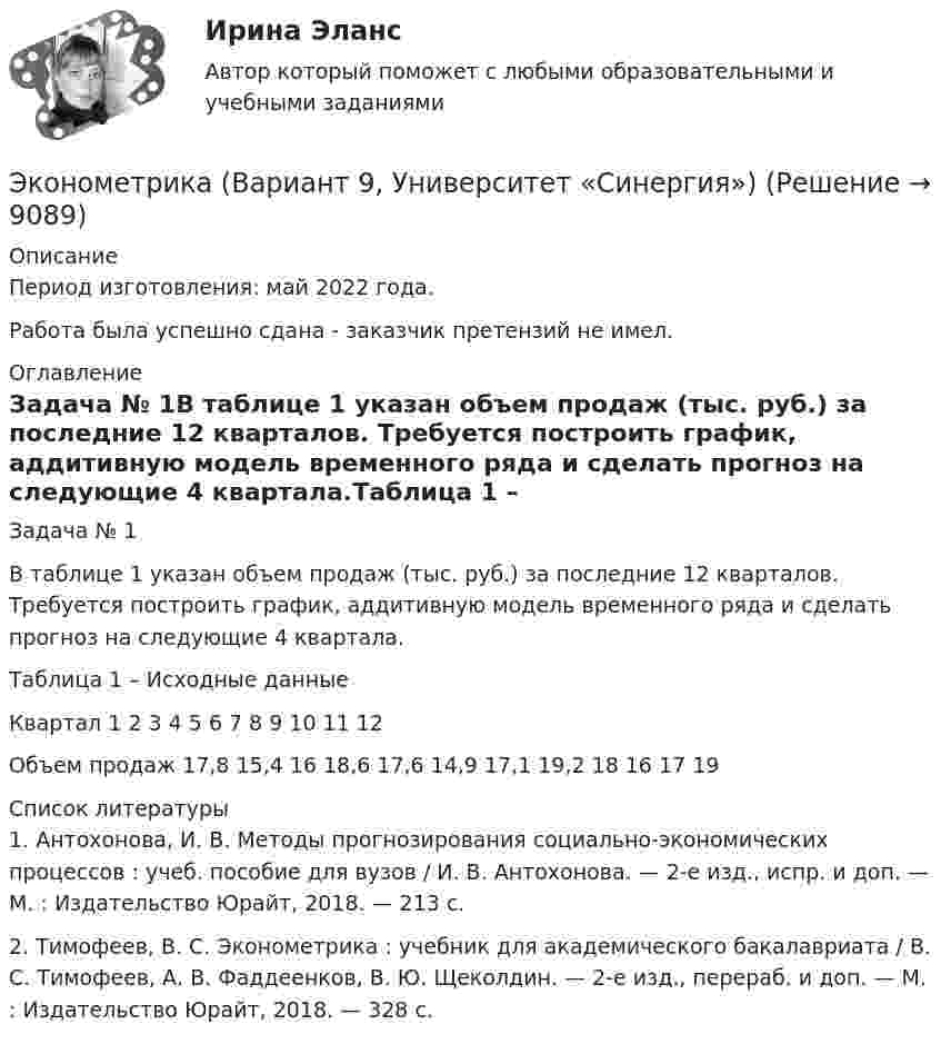      
          Описание
          Период изготовления: май  2022 года.Работа была успешно сдана - заказчик претензий не имел. 
          Оглавление
          Задача № 1В таблице 1 указан объем продаж (тыс. руб.) за последние 12 кварталов. Требуется построить график, аддитивную модель временного ряда и сделать прогноз на следующие 4 квартала.Таблица 1 – Исходные данныеКвартал 1 2 3 4 5 6 7 8 9 10 11 12Объем продаж 17,8 15,4 16 18,6 17,6 14,9 17,1 19,2 18 16 17 19 
          Список литературы
          1. Антохонова, И. В. Методы прогнозирования социально-экономических процессов : учеб. пособие для вузов / И. В. Антохонова. — 2-е изд., испр. и доп. — М. : Издательство Юрайт, 2018. — 213 с.2. Тимофеев, В. С. Эконометрика : учебник для академического бакалавриата / В. С. Тимофеев, А. В. Фаддеенков, В. Ю. Щеколдин. — 2-е изд., перераб. и доп. — М. : Издательство Юрайт, 2018. — 328 с. 
            
            
            Эконометрика Вариант 7 Исследуется зависимость биржевой стоимости акции нефтедобывающей компании ( , руб.) от уровня мировых цен на нефть ( , $/баррель) Эконометрика (Вариант 9, Университет «Синергия»)Эконометрика витте вариант  6 Эконометрика, ВСЕ ЗАДАНИЯ: задание ТК-3, 5, 7, 9, 12, 13 (решение + ответы на тесты 100%), СИБУПК 2 курс💯 Эконометрика. (все ответы на тест Синергия / МОИ / МТИ / МосАП, август 2023)⭐ Эконометрика. (все ответы на тест Синергия / МТИ / МосАП, август 2022)⭐ Эконометрика. (все ответы на тест Синергия / МТИ / МосАП, июль 2022)Эконометрика Вариант 1 (2 большие задачи) В таблице 1 приведены показатели деятельности 25 банков: 1. Используя данные представленные в таблице, оцените тесноту и на-правление связи макроэкономических показателей.Эконометрика Вариант 1 (7 заданий) Дано статистическое распределение выборки, где xi – результаты измерений, ni – частоты.Эконометрика Вариант 1 СПбГУТД (2 задания)Эконометрика Вариант 1 (тест и 2 задания) При исследовании зависимости балансовой прибыли предприятия торговли (Y, тыс. руб.) от объема продаж по безналичному расчету эконометрика вариант 2Эконометрика Вариант 2 (тест и 2 задания) При исследовании зависимости балансовой прибыли пред-приятия торговли (Y, тыс. руб.) от фонда оплаты труда (Х, тыс. руб.) получена следующая модель:Эконометрика Вариант 5 Задание 1 и 2 Построить диаграммы рассеяния. Определить выборочную ковариацию, среднее квадратическое отклонение для величии Х и Y, выборочную дисперсии переменной Х, коэффициенты уравнения регрессии