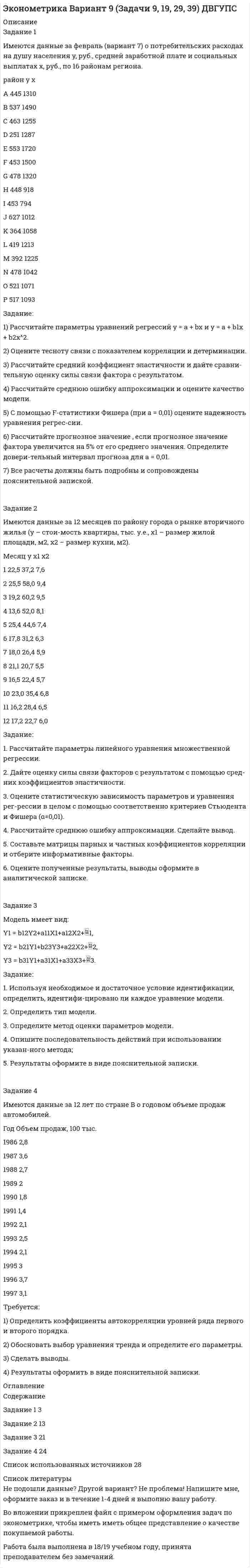 




Описание


Задание 1
Имеются данные о потребительских расходах на душу населения y, руб., средней заработной плате и социальных выплатах x, руб., по 16 районам региона.
район у х
A 416 1288
B 501 1435
C 403 1210
D 208 1190
E 462 1640
F 386 1420
G 399 1250
H 342 870
I 354 740
J 558 910
K 302 1020
L 360 1050
M 310 1205
N 415 990
O 452 1042
P 450 1037
Задание:
1) Рассчитайте параметры уравнений регрессий у = a + bx и y = a + b*корень их х
2) Оцените тесноту связи с показателем корреляции и детерминации.
3) Рассчитайте средний коэффициент эластичности и дайте сравни-тельную оценку силы связи фактора с результатом.
4) Рассчитайте среднюю ошибку аппроксимации и оцените качество модели.
5) С помощью F-статистики Фишера (при a = 0,05) оцените надежность уравнения регрес-сии.
6) Рассчитайте прогнозное значение , если прогнозное значение фактора увеличится на 5% от его среднего значения. Определите довери-тельный интервал прогноза для а = 0,01.
7) Все расчеты должны быть подробны и сопровождены пояснительной запиской.
 
Задание 2
Имеются данные за 12 месяцев по району города о рынке вторичного жилья (y – стои-мость квартиры, тыс. у.е., х1 – размер жилой площади, м2, х2 – размер кухни, м2).
Месяц у х1 х2
1 13,0 37,0 6,2
2 16,4 60,9 10,0
3 17,0 60,0 8,5
4 15,2 52,1 7,4
5 14,2 40,1 7,0
6 10,5 30,4 6,2
7 20,0 43,0 7,5
8 12,0 32,1 6,4
9 15,6 35,1 7,0
10 12,5 32,0 6,2
11 13,2 33,0 6,0
12 14,6 32,5 5,8
Задание:
1. Рассчитайте параметры линейного уравнения множественной регрессии.
2. Дайте оценку силы связи факторов с результатом с помощью сред-них коэффициентов эластичности.
3. Оцените статистическую зависимость параметров и уравнения рег-рессии в целом с помощью соответственно критериев Стьюдента и Фишера (α=0,01).
4. Рассчитайте среднюю ошибку аппроксимации. Сделайте вывод.
5. Составьте матрицы парных и частных коэффициентов корреляции и отберите информативные факторы.
6. Оцените полученные результаты, выводы оформите в аналитической записке.
 
Задание 3
Модель имеет вид:
y1 = a1 + b12 у2 + 1;
y2 = a2 + b21 у2 + С21 х1 + 2;
y3 = у2 + х2 + 3.
Задание:
1. Используя необходимое и достаточное условие идентификации, определить, идентифи-цировано ли каждое уравнение модели.
2. Определить тип модели.
3. Определите метод оценки параметров модели.
4. Опишите последовательность действий при использовании указан-ного метода;
5. Результаты оформите в виде пояснительной записки.
 
Задание 4
Имеются данные за 12 лет по стране Е о годовом объеме продаж автомобилей.
Год Объем продаж, 100 тыс.
2006 3,8
2007 4,7
2008 3,9
2009 2,7
2010 2,9
2011 2,3
2012 3
2013 3,6
2014 2,9
2015 3,7
2016 4,5
2017 4,2
Требуется:
1) Определить коэффициенты автокорреляции уровней ряда первого и второго порядка.
2) Обосновать выбор уравнения тренда и определите его параметры.
3) Сделать выводы.
4) Результаты оформить в виде пояснительной записки.




Оглавление


Содержание
Задание 1 (Задача 6) 3
Задание 2 (Задача 16) 12
Задание 3 (Задача 26) 21
Задание 4 (Задача 36) 23
Список использованных источников. 27




Список литературы


Не подошли данные? Другой вариант? Не проблема! Напишите мне, оформите заказ и в течение 1-5 дней (в зависимости от загруженности) я выполню вашу работу.
Работа была выполнена в 2020 году, принята преподавателем без замечаний.
Пример оформления задач для общего представления о качестве приобретаемой работы можно посмотреть в прикрепленном демо-файле. Работа выполнена по примерам из МУ.
Расчеты выполнены достаточно подробно. Все расчеты сопровождены формулами, пояснениями и выводами. Объем работы 27 стр. TNR 14, интервал 1,15.



            
            
            Задание 1 Имеются данные за февраль (вариант 7) о потребительских расходах на душу населения y, руб., средней заработной плате и социальных выплатах x, руб., по 16 районам региона.Задание 1 Имеются данные за февраль (вариант 7) о потребительских расходах на душу населения y, руб., средней заработной плате и социальных выплатах x, руб., по 16 районам региона.. 2Задание 1 Имеются данные о количестве копий (тыс. шт.), сделанных копировальными машинами различных марок в издательских центрах города и стоимости технического обслуживания копировальных машин (тыс. у. е.): Количество копий, тыс. шт. 16 19 24 26 28 29 33 39 40 41 44 45Задание 1 Имеются данные о потребительских расходах на душу населения y, руб., средней заработ-ной плате и социальных выплатах x, руб., по 16 районам региона.Задание 1 Имеются данные о потребительских расходах на душу населения y, руб., средней заработной плате и социальных выплатах x, руб., по 16 районам региона.Задание 1. Имеются следующие данные о численности экономически активного...Задание 1. Инвестиционный фонд «Союз» в финансовой отчётности за 2011 год указала сумму выручки – 65 000 тыс. руб., а сумму активов на конец года – 950 000 тыс. руб. Минимальный размер оплаты труда за месяц в 2011 году условно составил 100 руб.Задание 1 Имеется распределение предприятий по объему валовой продукции: Таблица 1 Распределение предприятий по объему валовой продукции Валовая продукция, млн. руб. до 5 5-7 7-9 9-11 более 11 Число предприятий 5 7 8 3 7Задание 1. Имеется судебное решение о взыскании с должника в пользу кредитора без учета штрафов и пени 160 тыс. руб. Кредитор-заявитель подал заявление в арбитражный суд о признании должника банкротом. В соответствии со ст. 42 закона о банкротстве суд назначил судебное заседание по рассмотрению обоснованности требованийЗадание 1. Имеется судебное решение о взыскании с должника в пользу кредитора без учета штрафов и пени 160 тыс. руб. Кредитор-заявитель подал заявление в арбитражный суд о признании должника банкротом. В соответствии со ст. 42 закона о банкротстве суд назначил судебное заседание по рассмотрению обоснованности требований.Задание 1. Имеется судебное решение о взыскании с должника в пользу кредитора без учета штрафов и пени 160 тыс. руб. Кредитор-заявитель подал заявление в арбитражный суд о признании должника банкротом. В соответствии со ст. 42 Закона о банкротстве суд назначил судебное заседание по рассмотрению обоснованности требований.Задание 1. Имеется судебное решение о взыскании с должника в пользу кредитора без учета штрафов и пени 160 тыс. руб. Кредитор-заявитель подал заявление в арбитражный суд о признании должника банкротом. В соответствии со ст. 42 Закона о банкротстве суд назначил судебное заседание по рассмотрению обоснованности требований.. 2Задание 1. Имеется судебное решение о взыскании с должника в пользу кредитора без учета штрафов и пени 160 тыс. руб. Кредитор-заявитель подал заявление в арбитражный суд о признании должника банкротом. В соответствии со ст. 42 Закона о банкротстве суд назначил судебное заседание по рассмотрению обоснованности требований. На нем установлено, что на момент проверки обоснованности требований должником были частично удовлетворены требования кредитора и сумма задолженности на момент заседания составляет 85 тыс. руб.Задание 1 Имеются данные за 12 месяцев года по району города о рынке вторично-го жилья (y – стоимость квартиры (тыс. у.е.), x – размер общей площади (м2)).