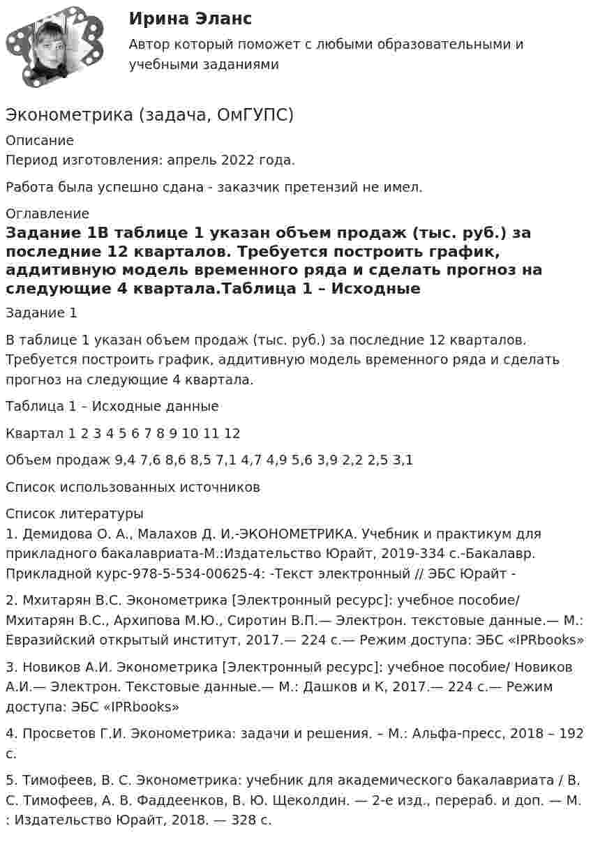      
          Описание
          Период изготовления:  апрель 2022 года.Работа была успешно сдана - заказчик претензий не имел. 
          Оглавление
          Задание 1В таблице 1 указан объем продаж (тыс. руб.) за последние 12 кварталов. Требуется построить график, аддитивную модель временного ряда и сделать прогноз на следующие 4 квартала.Таблица 1 – Исходные данныеКвартал 1 2 3 4 5 6 7 8 9 10 11 12Объем продаж 9,4 7,6 8,6 8,5 7,1 4,7 4,9 5,6 3,9 2,2 2,5 3,1Список использованных источников 
          Список литературы
          1. Демидова О. А., Малахов Д. И.-ЭКОНОМЕТРИКА. Учебник и практикум для прикладного бакалавриата-М.:Издательство Юрайт, 2019-334 с.-Бакалавр. Прикладной курс-978-5-534-00625-4: -Текст электронный // ЭБС Юрайт - 2. Мхитарян В.С. Эконометрика [Электронный ресурс]: учебное пособие/ Мхитарян В.С., Архипова М.Ю., Сиротин В.П.— Электрон. текстовые данные.— М.: Евразийский открытый институт, 2017.— 224 c.— Режим доступа:  ЭБС «IPRbooks»3. Новиков А.И. Эконометрика [Электронный ресурс]: учебное пособие/ Новиков А.И.— Электрон. Текстовые данные.— М.: Дашков и К, 2017.— 224 c.— Режим доступа:  ЭБС «IPRbooks»4. Просветов Г.И. Эконометрика: задачи и решения. – М.: Альфа-пресс, 2018 – 192 с.5. Тимофеев, В. С. Эконометрика: учебник для академического бакалавриата / В. С. Тимофеев, А. В. Фаддеенков, В. Ю. Щеколдин. — 2-е изд., перераб. и доп. — М. : Издательство Юрайт, 2018. — 328 с. 
            
            
            Эконометрика Задача на корреляцию. Имеются данные, характеризующие зависимость между стоимостью X основных производственных фондов и объемом Y валовой продукции по десяти однотипным предприятиям:Эконометрика (задача, ОмГУПС)          Эконометрика. Задача по линейной регрессии. Построить модель связи между указанными факторами Эконометрика Задача по теме Фиктивные переменные Спецификация регрессионной модели имеет видЭконометрика Задача По четырнадцати страховым компаниям исследуется зависимость ме-сячной прибыли от численности страховых агентов, затрат на рекламы и расположения офиса компании 💯 Эконометрика и анализ больших данных в маркетинге.фмен_БАК (правильные ответы на тест Синергия / МОИ / МТИ / МосАП, август 2023)💯 Эконометрика и моделирование в финансовом менеджменте (ответы на тест Синергия / МОИ / МТИ / МосАП, сентябрь 2023)Эконометрика. Задание № 4. Исследование адекватности линейной регрессионной модели, использование фиктивной переменной для моделирования структурных изменений (Вариант 8)Эконометрика Задание СИБУПКЭконометрика, задание ТК-12 (решение + ответ на тест 100%), СИБУПК 2 курсЭконометрика, задание ТК-13(сдано на отлично), СИБУПК 2 курсЭконометрика, задание ТК-3 (решение + ответ на тест 100%), СИБУПК 2 курсЭконометрика, задание ТК-5 (решение + ответ на тест 100%), СИБУПК 2 курсЭконометрика, задание ТК-7 (решение + ответ на тест 100%), СИБУПК 2 курс