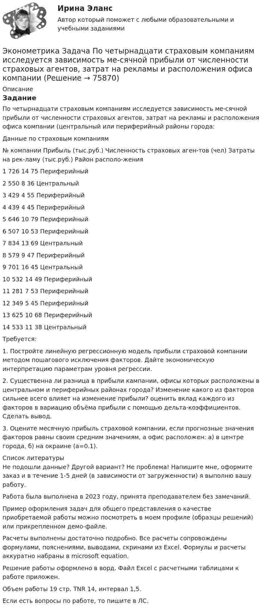     
            Описание
            ЗаданиеПо четырнадцати страховым компаниям исследуется зависимость ме-сячной прибыли от численности страховых агентов, затрат на рекламы и расположения офиса компании (центральный или периферийный районы города:Данные по страховым компаниям№ компании	Прибыль (тыс.руб.)	Численность страховых аген-тов (чел)	Затраты на рек-ламу (тыс.руб.)	Район располо-жения1	726	14	75	Периферийный2	550	8	36	Центральный3	429	4	55	Периферийный4	439	4	45	Периферийный5	646	10	79	Периферийный6	507	10	53	Периферийный7	834	13	69	Центральный8	579	9	47	Периферийный9	701	16	45	Центральный10	532	14	49	Периферийный11	281	7	53	Периферийный12	349	5	45	Периферийный13	625	10	68	Периферийный14	533	11	38	ЦентральныйТребуется:1. Постройте линейную регрессионную модель прибыли страховой компании методом пошагового исключения факторов. Дайте экономическую интерпретацию параметрам уровня регрессии.2. Существенна ли разница в прибыли кампании, офисы которых расположены в центральном и периферийных районах города? Изменение какого из факторов сильнее всего влияет на изменение прибыли? оценить вклад каждого из факторов в вариацию объёма прибыли с помощью дельта-коэффициентов. Сделать вывод.3. Оцените месячную прибыль страховой компании, если прогнозные значения факторов равны своим средним значениям, а офис расположен: а) в центре города, б) на окраине (а=0.1).  
            Список литературы
            Не подошли данные? Другой вариант? Не проблема! Напишите мне, оформите заказ и в течение 1-5 дней (в зависимости от загруженности) я выполню вашу работу.Работа была выполнена в 2023 году, принята преподавателем без замечаний.Пример оформления задач для общего представления о качестве приобретаемой работы можно посмотреть в моем профиле (образцы решений) или прикрепленном демо-файле.Расчеты выполнены достаточно подробно. Все расчеты сопровождены формулами, пояснениями, выводами, скринами из Excel. Формулы и расчеты аккуратно набраны в microsoft equation.Решение работы оформлено в ворд. Файл Excel с расчетными таблицами к работе приложен.Объем работы 19 стр. TNR 14, интервал 1,5.Если есть вопросы по работе, то пишите в ЛС. 
            
            
            Эконометрика Задача по теме Фиктивные переменные Спецификация регрессионной модели имеет видЭконометрика Задача По четырнадцати страховым компаниям исследуется зависимость ме-сячной прибыли от численности страховых агентов, затрат на рекламы и расположения офиса компании 💯 Эконометрика и анализ больших данных в маркетинге.фмен_БАК (правильные ответы на тест Синергия / МОИ / МТИ / МосАП, август 2023)💯 Эконометрика и моделирование в финансовом менеджменте (ответы на тест Синергия / МОИ / МТИ / МосАП, сентябрь 2023)💯 Эконометрика и моделирование в финансовом менеджменте [Тема 1-6] (ответы на тесты Синергия / МОИ / МТИ / МосАП, октябрь 2023)Эконометрика и моделирование в финансовом менеджменте ~ Тест 1 ~ Тест 2 ~ Тест 3 ~ Тест 4 ~ Тест 5 ~ Тест 6 ~ Итоговый тест ~ Компетентностный тест. Сборник ответов на тесты. «Синергия» / МОИ / МТИ / МосАП.Эконометрика и моделирование в финансовом менеджменте тест Синергия 2023 г. (все ответы верные). Итоговая аттестацияЭконометрика, задание ТК-13(сдано на отлично), СИБУПК 2 курсЭконометрика, задание ТК-3 (решение + ответ на тест 100%), СИБУПК 2 курсЭконометрика, задание ТК-5 (решение + ответ на тест 100%), СИБУПК 2 курсЭконометрика, задание ТК-7 (решение + ответ на тест 100%), СИБУПК 2 курсЭконометрика, задание ТК-9 (решение + ответ на тест 100%), СИБУПК 2 курсЭконометрика Задача на корреляцию. Имеются данные, характеризующие зависимость между стоимостью X основных производственных фондов и объемом Y валовой продукции по десяти однотипным предприятиям:Эконометрика (задача, ОмГУПС)          