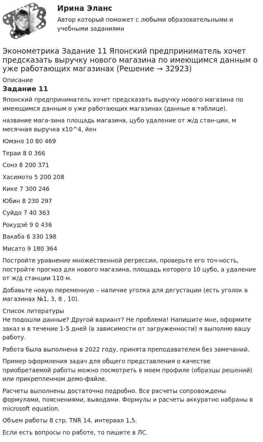     
          Описание
          Задание 11Японский предприниматель хочет предсказать выручку нового магазина по имеющимся данным о уже работающих магазинах (данные в таблице).название мага-зина 	площадь магазина, цубо 	удаление от ж/д стан-ции, м 	месячная выручка x10^4, йен Юмэно 	10	80	469Тераи 	8	0	366Сонэ 	8	200	371Хасимото 	5	200	208Кике 	7	300	246Юбин 	8	230	297Суйдо 	7	40	363Рокудзё 	9	0	436Вакаба 	6	330	198Мисато 	9	180	364Постройте уравнение множественной регрессии, проверьте его точ-ность, постройте прогноз для нового магазина, площадь которого 10 цубо, а удаление от ж/д станции 110 м.Добавьте новую переменную – наличие уголка для дегустации (есть уголок в магазинах №1, 3, 8 , 10).   
          Список литературы
          Не подошли данные? Другой вариант? Не проблема! Напишите мне, оформите заказ и в течение 1-5 дней (в зависимости от загруженности) я выполню вашу работу.Работа была выполнена в 2022 году, принята преподавателем без замечаний.Пример оформления задач для общего представления о качестве приобретаемой работы можно посмотреть в моем профиле (образцы решений) или прикрепленном демо-файле.Расчеты выполнены достаточно подробно. Все расчеты сопровождены формулами, пояснениями, выводами. Формулы и расчеты аккуратно набраны в microsoft equation.Объем работы 8 стр. TNR 14, интервал 1,5.Если есть вопросы по работе, то пишите в ЛС.
            
            
            Эконометрика Домашнее творческое задание Вариант 7 ФУ при правительстве РФ (методичка 2023 года) Эконометрика Задание 11 Японский предприниматель хочет предсказать выручку нового магазина по имеющимся данным о уже работающих магазинах Эконометрика Задание 2 (Множественная регрессия) р1 = 8, р2 = 7. По 20 предприятиям региона изучается зависимость выработки продукции на одного работника у (тыс.руб.) от ввода в действие новых основных фондовЭконометрика. Задание № 4. Исследование адекватности линейной регрессионной модели, использование фиктивной переменной для моделирования структурных изменений (Вариант 8)Эконометрика Задание СИБУПКЭконометрика, задание ТК-12 (решение + ответ на тест 100%), СИБУПК 2 курсЭконометрика, задание ТК-13(сдано на отлично), СИБУПК 2 курсЭконометрика, ВСЕ ЗАДАНИЯ: задание ТК-3, 5, 7, 9, 12, 13 (решение + ответы на тесты 100%), СИБУПК 2 курс💯 Эконометрика. (все ответы на тест Синергия / МОИ / МТИ / МосАП, август 2023)⭐ Эконометрика. (все ответы на тест Синергия / МТИ / МосАП, август 2022)⭐ Эконометрика. (все ответы на тест Синергия / МТИ / МосАП, июль 2022)💯 Эконометрика. (все ответы на тест Синергия / МТИ / МосАП, май 2023)⭐ Эконометрика. (все ответы на тест Синергия / МТИ / МосАП, ноябрь 2022)⭐ Эконометрика. (все ответы на тест Синергия / МТИ / МосАП, сентябрь 2022)