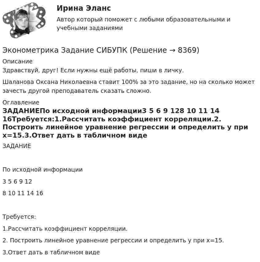      
          Описание
          Здравствуй, друг! Если нужны ещё работы, пиши в личку.Шаланова Оксана Николаевна ставит 100% за это задание, но на сколько может зачесть другой преподаватель сказать сложно. 
          Оглавление
          ЗАДАНИЕПо исходной информации3 5 6 9 128 10 11 14 16Требуется:1.Рассчитать коэффициент корреляции.2. Построить линейное уравнение регрессии и определить y при x=15.3.Ответ дать в табличном виде 
            
            
            Эконометрика. Задание № 4. Исследование адекватности линейной регрессионной модели, использование фиктивной переменной для моделирования структурных изменений (Вариант 8)Эконометрика Задание СИБУПКЭконометрика, задание ТК-12 (решение + ответ на тест 100%), СИБУПК 2 курсЭконометрика, задание ТК-13(сдано на отлично), СИБУПК 2 курсЭконометрика, задание ТК-3 (решение + ответ на тест 100%), СИБУПК 2 курсЭконометрика, задание ТК-5 (решение + ответ на тест 100%), СИБУПК 2 курсЭконометрика, задание ТК-7 (решение + ответ на тест 100%), СИБУПК 2 курс⭐ Эконометрика. (все ответы на тест Синергия / МТИ / МосАП, июль 2022)💯 Эконометрика. (все ответы на тест Синергия / МТИ / МосАП, май 2023)⭐ Эконометрика. (все ответы на тест Синергия / МТИ / МосАП, ноябрь 2022)⭐ Эконометрика. (все ответы на тест Синергия / МТИ / МосАП, сентябрь 2022)Эконометрика Домашнее задание 8 Вариант 3 Имеются выборочные данные, предоставленные магазином «Спортмастер»Эконометрика Домашнее творческое задание Вариант 7 ФУ при правительстве РФ (методичка 2023 года) Эконометрика Задание 11 Японский предприниматель хочет предсказать выручку нового магазина по имеющимся данным о уже работающих магазинах 