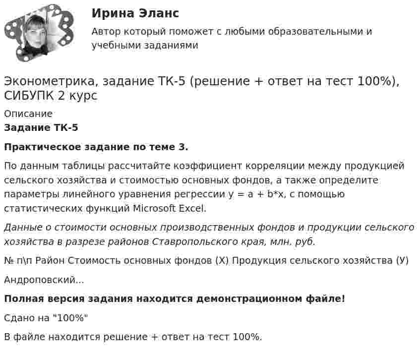     
          Описание
          Задание ТК-5Практическое задание по теме 3.По данным таблицы рассчитайте коэффициент корреляции между продукцией сельского хозяйства и стоимостью основных фондов, а также определите параметры линейного уравнения регрессии y = a + b*x, с помощью статистических функций Microsoft Excel.Данные о стоимости основных производственных фондов и продукции сельского хозяйства в разрезе районов Ставропольского края, млн. руб.№ п\п Район Стоимость основных фондов (Х) Продукция сельского хозяйства (У)Андроповский...Полная версия задания находится демонстрационном файле!Сдано на 100%В файле находится решение + ответ на тест 100%.  
            
            
            Эконометрика, задание ТК-3 (решение + ответ на тест 100%), СИБУПК 2 курсЭконометрика, задание ТК-5 (решение + ответ на тест 100%), СИБУПК 2 курсЭконометрика, задание ТК-7 (решение + ответ на тест 100%), СИБУПК 2 курсЭконометрика, задание ТК-9 (решение + ответ на тест 100%), СИБУПК 2 курсЭконометрика Задача на корреляцию. Имеются данные, характеризующие зависимость между стоимостью X основных производственных фондов и объемом Y валовой продукции по десяти однотипным предприятиям:Эконометрика (задача, ОмГУПС)          Эконометрика. Задача по линейной регрессии. Построить модель связи между указанными факторами Эконометрика Домашнее задание 8 Вариант 3 Имеются выборочные данные, предоставленные магазином «Спортмастер»Эконометрика Домашнее творческое задание Вариант 7 ФУ при правительстве РФ (методичка 2023 года) Эконометрика Задание 11 Японский предприниматель хочет предсказать выручку нового магазина по имеющимся данным о уже работающих магазинах Эконометрика Задание 2 (Множественная регрессия) р1 = 8, р2 = 7. По 20 предприятиям региона изучается зависимость выработки продукции на одного работника у (тыс.руб.) от ввода в действие новых основных фондовЭконометрика. Задание № 4. Исследование адекватности линейной регрессионной модели, использование фиктивной переменной для моделирования структурных изменений (Вариант 8)Эконометрика Задание СИБУПКЭконометрика, задание ТК-12 (решение + ответ на тест 100%), СИБУПК 2 курс