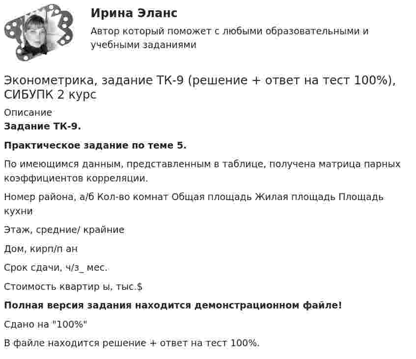     
          Описание
          Задание ТК-9.Практическое задание по теме 5.По имеющимся данным, представленным в таблице, получена матрица парных коэффициентов корреляции. Номер района, а/б Кол-во комнат Общая площадь Жилая площадь Площадь кухни  Этаж, средние/ крайние  Дом, кирп/п ан Срок сдачи, ч/з_ мес. Стоимость квартир ы, тыс.$Полная версия задания находится демонстрационном файле!Сдано на 100%В файле находится решение + ответ на тест 100%.  
            
            
            Эконометрика, задание ТК-7 (решение + ответ на тест 100%), СИБУПК 2 курсЭконометрика, задание ТК-9 (решение + ответ на тест 100%), СИБУПК 2 курсЭконометрика Задача на корреляцию. Имеются данные, характеризующие зависимость между стоимостью X основных производственных фондов и объемом Y валовой продукции по десяти однотипным предприятиям:Эконометрика (задача, ОмГУПС)          Эконометрика. Задача по линейной регрессии. Построить модель связи между указанными факторами Эконометрика Задача по теме Фиктивные переменные Спецификация регрессионной модели имеет видЭконометрика Задача По четырнадцати страховым компаниям исследуется зависимость ме-сячной прибыли от численности страховых агентов, затрат на рекламы и расположения офиса компании Эконометрика Задание 11 Японский предприниматель хочет предсказать выручку нового магазина по имеющимся данным о уже работающих магазинах Эконометрика Задание 2 (Множественная регрессия) р1 = 8, р2 = 7. По 20 предприятиям региона изучается зависимость выработки продукции на одного работника у (тыс.руб.) от ввода в действие новых основных фондовЭконометрика. Задание № 4. Исследование адекватности линейной регрессионной модели, использование фиктивной переменной для моделирования структурных изменений (Вариант 8)Эконометрика Задание СИБУПКЭконометрика, задание ТК-12 (решение + ответ на тест 100%), СИБУПК 2 курсЭконометрика, задание ТК-13(сдано на отлично), СИБУПК 2 курсЭконометрика, задание ТК-3 (решение + ответ на тест 100%), СИБУПК 2 курс