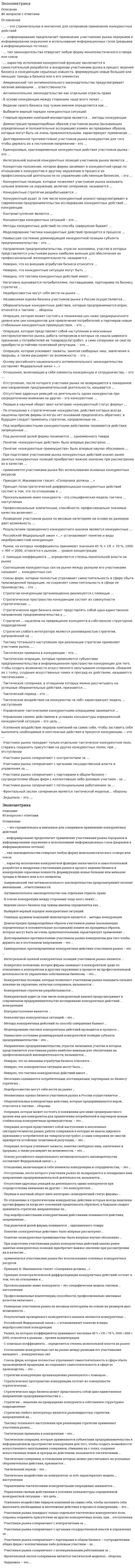      
          Описание
          Эконометрика.ответы на 30 вопросов, которые встречаются в тесте по данному предметувопросы собраны из одной попытки, результат 80 баллов из 100 (корректные ответы 24 из 30)вопросы отсортированы в лексикографическом порядке, можно пользоваться поиском (Ctrl+F) 
          Оглавление
          Эконометрика. Тема 1. Эконометрическое моделированиеТема 2. Линейная модель множественной регрессииТема 3. Метод наименьших квадратовТема 4. Линейные регрессионные модели с гетероскедастичными и автокорреляционными остаткамиТема 5. Нелинейные модели регрессии и их линеаризацияТема 6. Предпосылки метода наименьших квадратовТема 7. Система линейных одновременных уравнений. Косвенный, двухшаговый, трехшаговый метод наименьших квадратов╌╌╌╌╌╌╌╌╌╌«Белый шум» – это …Тип ответа: Одиночный выборсвойство коэффициентов регрессионной моделимодель временного ряда с независимыми одинаково распределенными наблюдениямистационарный временной ряд, который имеет постоянное математическое ожидание и дисперсиюАвтокорреляция бывает …Тип ответа: Одиночный выборобъяснительной и случайнойпростой и сложнойположительной и отрицательнойслучайной и неслучайнойБоксом и Дженкинсом был предложен …Тип ответа: Одиночный выборсистематический подход к построению АRМА-моделейстационарный временной ряд «Белый шум»косвенный метод построения квадратовВ регрессионном анализе при … зависимости каждому значению одной переменной соответствует определенное распределение другой переменнойТип ответа: Одиночный выборфункциональнойстатистическойкорреляционнойВ эконометрической модели зависимая переменная разбивается на две части – …Тип ответа: Одиночный выборобъяснительную и случайнуюположительную и отрицательнуюпростую и сложнуюДля анализа временных рядов, в частности, используется модель скользящей средней порядка (q) (модель MA(q)), в которой …Тип ответа: Одиночный выбортекущее значение моделируемой переменной задается функцией от прошлых значений самой переменнойсочетается авторегрессионные процессы с процессами скользящей среднеймоделируемая величина задается функцией от прошлых ошибокДля отражения влияния на эндогенную переменную y (Y) сопутствующих качественных переменных в регрессионную модель вводятся … переменныеТип ответа: Одиночный выборподдельныефальшивыефиктивныеДля проверки значимости отдельных коэффициентов множественной регрессии используют критерий …Тип ответа: Одиночный выборФишераДарбина-УотсонаФостера-СтюартаСтьюдентаЕсли абсолютное значение линейного коэффициента корреляции равно нулю, то линейная корреляционная связь между переменными …Тип ответа: Одиночный выборсильнаяслабаяотсутствуетЕсли значение структурного параметра невозможно получить, даже зная значения параметров приведенной формы, то это  … параметрТип ответа: Текcтовый ответЕсли коэффициент корреляции принимает значение больше нуля, то …Тип ответа: Одиночный выборсвязь между переменными называется прямойсвязь между переменными называется обратнойлинейная корреляционная связь отсутствуеткорреляционная зависимость становится функциональнойКовариация – это показатель, характеризующий …Тип ответа: Множественный выборстепень рассеяния значений двух переменных относительно их математических ожиданийвзаимосвязь этих переменныхсвязь между линейной стохастической и переменнымитесноту линейной стохастической связи между переменнымиМерой качества уравнения регрессии является коэффициент …Тип ответа: Одиночный выбордетерминациикорреляцииавтокорреляцииэластичностиНеверно, что для проверки эконометрической модели на гомоскедастичность применяется тест …Тип ответа: Одиночный выборГолдфелда-КвандтаДарбина-УотсонаГлейзераУайтаНеверно, что к моделям временных рядов относятся …Тип ответа: Одиночный выборавторегрессионные моделимодели скользящего среднегорегрессионные моделиНеверно, что к свойствам оценок параметров классической линейной регрессионной модели относят …Тип ответа: Одиночный выборсостоятельностьмногомерностьнесмещенностьэффективностьНеверно, что наиболее распространенным инструментом анализа систем одновременных уравнений является … метод наименьших квадратовТип ответа: Одиночный выборкосвенныйдвухшаговыйтрехшаговыйклассическийОбобщенный метод наименьших квадратов применяется для устранения …Тип ответа: Одиночный выборавтокорреляциисистематической ошибки остаточной депрессиигетероскедастичностихарактера динамики процессаРезультат функционирования анализируемой экономической системы характеризует … функцияТип ответа: Текcтовый ответС помощью теста … можно найти наличие автокорреляции между регрессионными остатками в последовательных наблюденияхТип ответа: Одиночный выборУайтаЛьинга-БоксаДарбина-УотсонаБреуша-ГодфриСлучайные величины бывают …Тип ответа: Одиночный выбордискретными и непрерывнымистрого стационарными и слабостационарнымиположительными и отрицательнымипростыми и сложнымиСредний коэффициент эластичности показывает …Тип ответа: Одиночный выборпроцентное изменение зависимой переменной при однопроцентном изменении независимой переменнойсреднее изменение результата с изменение фактора на одну единицуизменение результата с изменением на одну единицу независимой переменнойСтруктурный параметр называется идентифицируемым, если …Тип ответа: Одиночный выборкосвенный наименьших квадратов дает несколько оценокего значение невозможно получить, даже зная значения параметров приведенной формыон может быть однозначно оценен с помощь косвенного метода наименьших квадратовСтруктурный параметр называется сверхидентифицируемым, если …Тип ответа: Одиночный выборкосвенный метод наименьших квадратов дает несколько оценокего значение невозможно получить, даже зная значения параметров приведенной формыон может быть однозначно оценен с помощь косвенного метода наименьших квадратовТест Дарбина-Уотсона применяется для …Тип ответа: Одиночный выборпроверки наличия автокорреляции между регрессионными остатками в последовательных наблюденияхоценки структурных коэффициентовпроверки независимости остатков модели временного рядаопределения тренда во временном рядуТест Дики-Фуллера имеет … разновидностиТип ответа: Одиночный выбордветричетыреУпорядоченный набор х = (х1, х2, …хn) случайных величин  это … случайная величинаТип ответа: Текcтовый ответУстановить факт наличия (отсутствия) связи между переменными, проверить статистическую значимость этой связи, а также осуществить прогноз неизвестных значений эндогенной переменной по заданным значениям экзогенных переменных можно с помощью …Тип ответа: Одиночный выборуравнения регрессииметода наименьших квадратовкоэффициента корреляциитеоремы Айткетатеста Голдфелда-КвандтаЭконометрическое моделирование состоит из … основных этаповТип ответа: Одиночный выбортрехчетырехшестисемиЭкономическая модель имеет вид …Тип ответа: Одиночный выборy = f(x)y = a + b1x + b2x2y = f(x) + ey = f(a + b1x + b2x2)  
            
            
            Эконометрика (ответы на тест Синергия / МОИ / МосАП)Эконометрика «Синергия»Эконометрика Синергия ответы более 150 вопросов.ЭКОНОМЕТРИКА. «Синергия». Ответы на тест.Эконометрика. СИНЕРГИЯ. Сборник ответов на тест.Эконометрика синергия тест ответыЭконометрика «Синергия», (тест с новыми вопросами ) 2021 год.Экология. Тестовые вопросы к разделу 4. НСПКЭкология ( тест с ответами Синергия)Экология (тест с ответами «Синергия»).Экология (тест с ответами) «Синергия».ЭКОЛОГИЯ (тест с ответами) «Синергия».Экология (тест с ответами «Синергия»).. 2Экология / Экология.ои(dor) (ответы на тест Синергия / МТИ / МосАП)