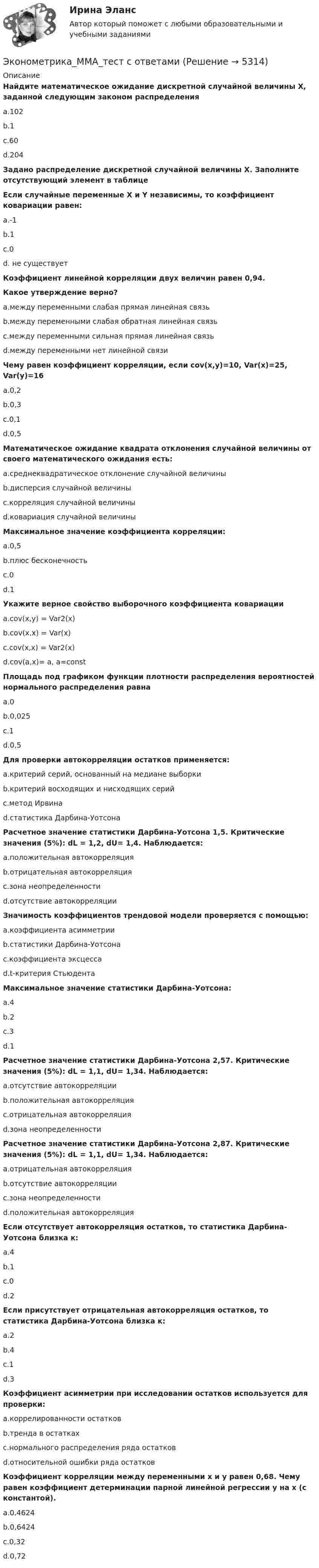     
          Описание
          Найдите математическое ожидание дискретной случайной величины Х, заданной следующим законом распределения	a.102	b.1	c.60	d.204Задано распределение дискретной случайной величины Х. Заполните отсутствующий элемент в таблице Если случайные переменные X и Y независимы, то коэффициент ковариации равен:	a.-1	b.1	c.0	d. не существуетКоэффициент линейной корреляции двух величин равен 0,94.Какое утверждение верно?	a.между переменными слабая прямая линейная связь	b.между переменными слабая обратная линейная связь	c.между переменными сильная прямая линейная связь	d.между переменными нет линейной связиЧему равен коэффициент корреляции, если cov(x,y)=10, Var(x)=25, Var(y)=16	a.0,2	b.0,3	c.0,1	d.0,5Математическое ожидание квадрата отклонения случайной величины от своего математического ожидания есть:	a.среднеквадратическое отклонение случайной величины	b.дисперсия случайной величины	c.корреляция случайной величины	d.ковариация случайной величиныМаксимальное значение коэффициента корреляции:	a.0,5	b.плюс бесконечность	c.0	d.1Укажите верное свойство выборочного коэффициента ковариации	a.cov(x,y) = Var2(x)	b.cov(x,x) = Var(x)	c.cov(x,x) = Var2(x)	d.cov(a,x)= a, a=constПлощадь под графиком функции плотности распределения вероятностей нормального распределения равна	a.0	b.0,025	c.1	d.0,5Для проверки автокорреляции остатков применяется:	a.критерий серий, основанный на медиане выборки	b.критерий восходящих и нисходящих серий	c.метод Ирвина	d.статистика Дарбина-УотсонаРасчетное значение статистики Дарбина-Уотсона 1,5. Критические значения (5%): dL = 1,2,  dU= 1,4. Наблюдается:	a.положительная автокорреляция 	b.отрицательная автокорреляция	c.зона неопределенности	d.отсутствие автокорреляцииЗначимость коэффициентов трендовой модели проверяется с помощью:	a.коэффициента асимметрии	b.статистики Дарбина-Уотсона	c.коэффициента эксцесса	d.t-критерия СтьюдентаМаксимальное значение статистики Дарбина-Уотсона:	a.4	b.2	c.3	d.1Расчетное значение статистики Дарбина-Уотсона 2,57. Критические значения (5%): dL = 1,1, dU= 1,34. Наблюдается:	a.отсутствие автокорреляции	b.положительная автокорреляция	c.отрицательная автокорреляция	d.зона неопределенности Расчетное значение статистики Дарбина-Уотсона 2,87. Критические значения (5%): dL = 1,1, dU= 1,34. Наблюдается:	a.отрицательная автокорреляция	b.отсутствие автокорреляции	c.зона неопределенности	d.положительная автокорреляцияЕсли отсутствует автокорреляция остатков, то статистика Дарбина-Уотсона близка к:	a.4	b.1	c.0	d.2Если присутствует отрицательная автокорреляция остатков, то статистика Дарбина-Уотсона близка к:	a.2	b.4	c.1	d.3Коэффициент асимметрии при исследовании остатков используется для проверки:	a.коррелированности остатков	b.тренда в остатках	c.нормального распределения ряда остатков	d.относительной ошибки ряда остатковКоэффициент корреляции между переменными х и у равен 0,68. Чему равен коэффициент детерминации парной линейной регрессии у на х (с константой).	a.0,4624	b.0,6424	c.0,32	d.0,72  
            
            
            Эконометрика Лабораторная работа 2 «Нахождение параметров парной нелинейной регрессии; оценка качества модели» Вариант 4Эконометрика_ММА_тест с ответамиЭконометрика ММУ 2023г.💯 Эконометрика.ои(dor_БАК_230406) (ответы на тест Синергия / МОИ / МТИ / МосАП, октябрь 2023)Эконометрика ОТВЕТЫ 2022 ММУЭконометрика ОТВЕТЫ 2022 ММУЭконометрика ОТВЕТЫ 2022 ММУЭконометрика Контрольная работа 1 Парная линейная регрессия Вариант 12 Финансовый директор группы магазинов рассматривает возможность слияния числа мелких магазинов для увеличения прибыльности компании.Эконометрика Контрольная работа 1 Парная линейная регрессия Вариант 13. На семи опытных участках одинакового размера получены следующие данные об урожайности y и количества внесенных удобрений x для некоторой культуры:Эконометрика Контрольная работа 1 Парная линейная регрессия Вариант 20. Имеются данные о среднегодовых темпах роста выпуска валовой про-дукции x по семи отраслям и темпах роста производительности труда y на одного работникаЭконометрика Контрольная работа 1 Парная линейная регрессия Вариант 9 Провели исследование, сколько сберегает население (y) и сколько оно зарабатывает за год (x) . Эконометрика Контрольная работа 2 (10 заданий) Зависимая переменная в регрессии у = a + b*x + e  разбивается на две компоненты: y = y1+y2 . Рассмотрим две регрессии для компонент: y1 = a1 + b1*x + e1 и y2 = a2 + b2*x + e2 Эконометрика Контрольная работа 2. Вариант 4. Модель множественной регрессии. Проверка предпосылок 1-МНК. Оценка параметров обобщенной линейной эконометрической моделиЭконометрика Контрольная работа № 3. Статистический анализ рядов динамики. Вариант 3