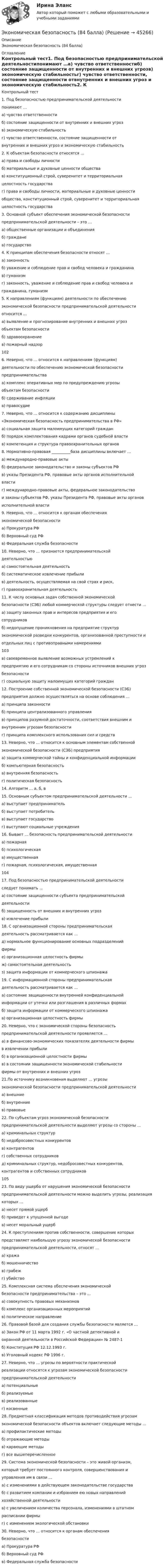      
            Описание
            Экономическая безопасность (84 балла) 
            Оглавление
            Контрольный тест1. Под безопасностью предпринимательской деятельностипонимают …а) чувство ответственностиб) состояние защищенности от внутренних и внешних угрозв) экономическую стабильностьг) чувство ответственности, состояние защищенности отвнутренних и внешних угроз и экономическую стабильность2. К объектам безопасности относятся …а) права и свободы личностиб) материальные и духовные ценности обществав) конституционный строй, суверенитет и территориальнаяцелостность государстваг) права и свободы личности, материальные и духовные ценностиобщества, конституционный строй, суверенитет и территориальнаяцелостность государства3. Основной субъект обеспечения экономической безопасностипредпринимательской деятельности – это …а) общественные организации и объединенияб) гражданев) государство4. К принципам обеспечения безопасности относят …а) законностьб) уважение и соблюдение прав и свобод человека и гражданинав) гуманизмг) законность, уважение и соблюдение прав и свобод человека игражданина, гуманизм5. К направлениям (функциям) деятельности по обеспечениюэкономической безопасности предпринимательской деятельностиотносится …а) выявление и прогнозирование внутренних и внешних угрозобъектам безопасностиб) здравоохранениев) пожарный надзор1026. Неверно, что … относится к направлениям (функциям)деятельности по обеспечению экономической безопасностипредпринимательстваа) комплекс оперативных мер по предупреждению угрозыобъектам безопасностиб) сдерживание инфляциив) правосудие7. Неверно, что … относится к содержанию дисциплины«Экономическая безопасность предпринимательства в РФ»а) социальная защита малоимущих категорий гражданб) порядок комплектования кадрами органов судебной властив) компетенция и структура правоохранительных органов8. Нормативно-правовая __________база дисциплины включает …а) международно-правовые актыб) федеральное законодательство и законы субъектов РФв) указы Президента РФ, правовые акты органов исполнительнойвластиг) международно-правовые акты, федеральное законодательствои законы субъектов РФ, указы Президента РФ, правовые акты органовисполнительной власти9. Неверно, что … относится к органам обеспеченияэкономической безопасностиа) Прокуратура РФб) Верховный суд РФв) Федеральная служба безопасности10. Неверно, что … признается предпринимательскойдеятельностьюа) самостоятельная деятельностьб) систематическое извлечение прибылив) деятельность, осуществляемая на свой страх и риск,г) правоохранительная деятельность11. К числу основных задач собственной экономическойбезопасности (СЭБ) любой коммерческой структуры следует отнести …а) защиту законных прав и интересов предприятия и егосотрудниковб) недопущение проникновения на предприятие структурэкономической разведки конкурентов, организованной преступности иотдельных лиц с противоправными намерениями103в) своевременное выявление возможных устремлений кпредприятию и его сотрудникам со стороны источников внешних угрозбезопасностиг) социальную защиту малоимущих категорий граждан12. Построение собственной экономической безопасности (СЭБ)предприятия должно осуществляться на основе соблюдения …а) принципа законностиб) принципа централизованного управленияв) принципов разумной достаточности, соответствия внешним ивнутренним угрозам безопасностиг) принципа комплексного использования сил и средств13. Неверно, что … относится к основным элементам собственнойэкономической безопасности (СЭБ) предприятияа) защита коммерческой тайны и конфиденциальной информацииб) компьютерная безопасностьв) внутренняя безопасностьг) политическая безопасность14. Алгоритм … а, б, в15. Основным субъектом предпринимательской деятельности …а) выступает предпринимательб) выступает потребительв) выступает государствог) выступают социальные учреждения16. Бывает … безопасность предпринимательской деятельностиа) пожарнаяб) психологическаяв) имущественнаяг) пожарная, психологическая, имущественная10417. Под безопасностью предпринимательской деятельностиследует понимать …а) состояние защищенности субъекта предпринимательскойдеятельностиб) защищенность от внешних и внутренних угрозв) извлечение прибыли18. С организационной стороны предпринимательскаядеятельность рассматривается как …д) нормальное функционирование основных подразделенийфирмые) организационная целостность фирмыж) самостоятельная деятельностьз) защита информации от коммерческого шпионажа19. С информационной стороны предпринимательскаядеятельность рассматривается как …а) состояние защищенности внутренней конфиденциальнойинформации от утечки или разглашения в различных формахб) защита информации от коммерческого шпионажав) организационная целостность фирмы20. Неверно, что с экономической стороны безопасностьпредпринимательской деятельности проявляется …а) в финансово-экономических показателях деятельности фирмыв извлечении прибылиб) в организационной целостности фирмыв) в состоянии защищенности экономической стабильностифирмы от внутренних и внешних угроз21.По источнику возникновения выделяют … угрозыэкономической безопасности предпринимательской деятельностиа) внешниеб) внутренниев) правовые22. По субъектам угроз экономической безопасностипредпринимательской деятельности выделяют угрозы со стороны …а) криминальных структурб) недобросовестных конкурентовв) контрагентовг) собственных сотрудниковд) криминальных структур, недобросовестных конкурентов,контрагентов и собственных сотрудников10523. По виду ущерба от нарушения экономической безопасностипредпринимательской деятельности можно выделить угрозы, реализациякоторых …а) несет прямой ущербб) приведет к упущенной выгодев) несет моральный ущерб24. К преступлениям против собственности, совершение которыхпредставляет наибольшую угрозу экономической безопасностипредпринимательской деятельности, относят …а) кражаб) мошенничествов) грабежг) убийство25. Комплексная система обеспечения экономическойбезопасности предпринимательства – это …а) совокупность правовых механизмовб) комплекс организационных мероприятийв) политическое направление26. Правовой базой для создания службы безопасности является …а) Закон РФ от 11 марта 1992 г. «О частной детективной иохранной деятельности в Российской Федерации» № 2487-1б) Конституция РФ 12.12.1993 г.в) Уголовный кодекс РФ 1996 г.27. Неверно, что … угрозы по вероятности практическойреализации относятся к угрозам экономической безопасностипредпринимательской деятельностиа) потенциальныеб) реализуемыев) реализованныег) косвенные28. Предметная классификация методов противодействия угрозамэкономической безопасности объектов включает следующие методы …а) профилактические методыб) отражающие методыв) карающие методыг) все вышеперечисленное29. Система экономической безопасности – это живой организм,который требует постоянного контроля, совершенствования иуправления им в связи …а) с изменениями в действующем законодательстве государстваб) с развитием компании и избранием ею новых направленийхозяйственной деятельностив) с увеличением количества персонала, изменениями в штатномрасписании фирмыг) с изменением экологической обстановки30. Неверно, что … относится к органам обеспечениябезопасностиа) Прокуратура РФб) Верховный суд РФв) Федеральная служба безопасности 
            
            
            Экономическая безопасностьЭкономическая безопасность (84 балла)Экономическая безопасность ММУ 2023г.Экономическая безопасность _ ответы на тест Синергия_ 2-й курс _ 90 баллов (27 из 30)💯 Экономическая безопасность (ответы на тест Синергия / МОИ / МТИ / МосАП, ноябрь 2023)Экономическая безопасность (ответы на тест Синергия / МТИ / МОИ / МосАП)Экономическая безопасность предпринимательства в Российской Федерации. Синергия. Ответы на ИТОГОВЫЙ ТЕСТ. На отлично!Экономико-математический практикум Вариант 2Экономико-математический практикум   Вариант № 1Экономико-математическое моделирование и методы оптимизации. Решение 2-х заданий (задача о диете, задача о распределении пахотной земли под посев). Решение в Excel + отчет с описанием решения в Word.Экономико-правовое сопровождение бизнеса/Практические задания/РосдистантЭкономико-правовое сопровождение бизнеса. Росдистант Экономико-правовое сопровождение бизнеса Росдистант (ТГУ)Экономико-правовые основы антикризисного управления