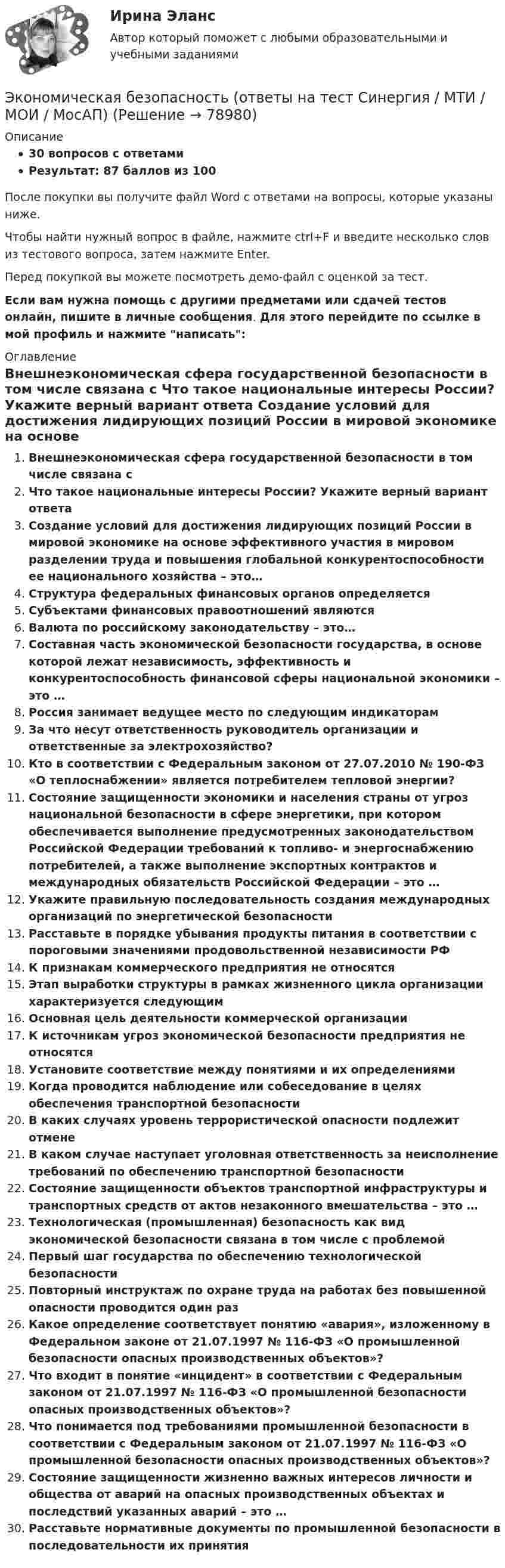     
            Описание
            30 вопросов с ответамиРезультат: 87 баллов из 100После покупки вы получите файл Word с ответами на вопросы, которые указаны ниже.Чтобы найти нужный вопрос в файле, нажмите ctrl+F и введите несколько слов из тестового вопроса, затем нажмите Enter.Перед покупкой вы можете посмотреть демо-файл с оценкой за тест.Если вам нужна помощь с другими предметами или сдачей тестов онлайн, пишите в личные сообщения. Для этого перейдите по ссылке в мой профиль и нажмите написать:  
            Оглавление
              Внешнеэкономическая сфера государственной безопасности в том числе связана с   Что такое национальные интересы России? Укажите верный вариант ответа   Создание условий для достижения лидирующих позиций России в мировой экономике на основе эффективного участия в мировом разделении труда и повышения глобальной конкурентоспособности ее национального хозяйства – это…   Структура федеральных финансовых органов определяется   Субъектами финансовых правоотношений являются   Валюта по российскому законодательству – это…   Составная часть экономической безопасности государства, в основе которой лежат независимость, эффективность и конкурентоспособность финансовой сферы национальной экономики – это …   Россия занимает ведущее место по следующим индикаторам   За что несут ответственность руководитель организации и ответственные за электрохозяйство?   Кто в соответствии с Федеральным законом от 27.07.2010 № 190-ФЗ «О теплоснабжении» является потребителем тепловой энергии?   Состояние защищенности экономики и населения страны от угроз национальной безопасности в сфере энергетики, при котором обеспечивается выполнение предусмотренных законодательством Российской Федерации требований к топливо- и энергоснабжению потребителей, а также выполнение экспортных контрактов и международных обязательств Российской Федерации – это …   Укажите правильную последовательность создания международных организаций по энергетической безопасности   Расставьте в порядке убывания продукты питания в соответствии с пороговыми значениями продовольственной независимости РФ   К признакам коммерческого предприятия не относятся   Этап выработки структуры в рамках жизненного цикла организации характеризуется следующим   Основная цель деятельности коммерческой организации   К источникам угроз экономической безопасности предприятия не относятся   Установите соответствие между понятиями и их определениями   Когда проводится наблюдение или собеседование в целях обеспечения транспортной безопасности   В каких случаях уровень террористической опасности подлежит отмене   В каком случае наступает уголовная ответственность за неисполнение требований по обеспечению транспортной безопасности   Состояние защищенности объектов транспортной инфраструктуры и транспортных средств от актов незаконного вмешательства – это …   Технологическая (промышленная) безопасность как вид экономической безопасности связана в том числе с проблемой   Первый шаг государства по обеспечению технологической безопасности   Повторный инструктаж по охране труда на работах без повышенной опасности проводится один раз   Какое определение соответствует понятию «авария», изложенному в Федеральном законе от 21.07.1997 № 116-ФЗ «О промышленной безопасности опасных производственных объектов»?   Что входит в понятие «инцидент» в соответствии с Федеральным законом от 21.07.1997 № 116-ФЗ «О промышленной безопасности опасных производственных объектов»?   Что понимается под требованиями промышленной безопасности в соответствии с Федеральным законом от 21.07.1997 № 116-ФЗ «О промышленной безопасности опасных производственных объектов»?   Состояние защищенности жизненно важных интересов личности и общества от аварий на опасных производственных объектах и последствий указанных аварий – это …   Расставьте нормативные документы по промышленной безопасности в последовательности их принятия    
            
            
            💯 Экономическая безопасность (ответы на тест Синергия / МОИ / МТИ / МосАП, ноябрь 2023)Экономическая безопасность (ответы на тест Синергия / МТИ / МОИ / МосАП)Экономическая безопасность предпринимательства в Российской Федерации. Синергия. Ответы на ИТОГОВЫЙ ТЕСТ. На отлично!Экономическая безопасность предпринимательства в РФЭкономическая безопасность предпринимательства в РФ (Магистратура, Синергия)Экономическая безопасность предпринимательства в РФ - ответы на тест СинергияЭкономическая безопасность предпринимательства в РФ (ответы на тест Синергия / МТИ / МОИ / МосАП)Экономико-правовое сопровождение бизнеса. Росдистант Экономико-правовое сопровождение бизнеса Росдистант (ТГУ)Экономико-правовые основы антикризисного управленияЭкономико-правовые основы противодействия коррупции (банк ответов)Экономическая безопасностьЭкономическая безопасность (84 балла)Экономическая безопасность ММУ 2023г.