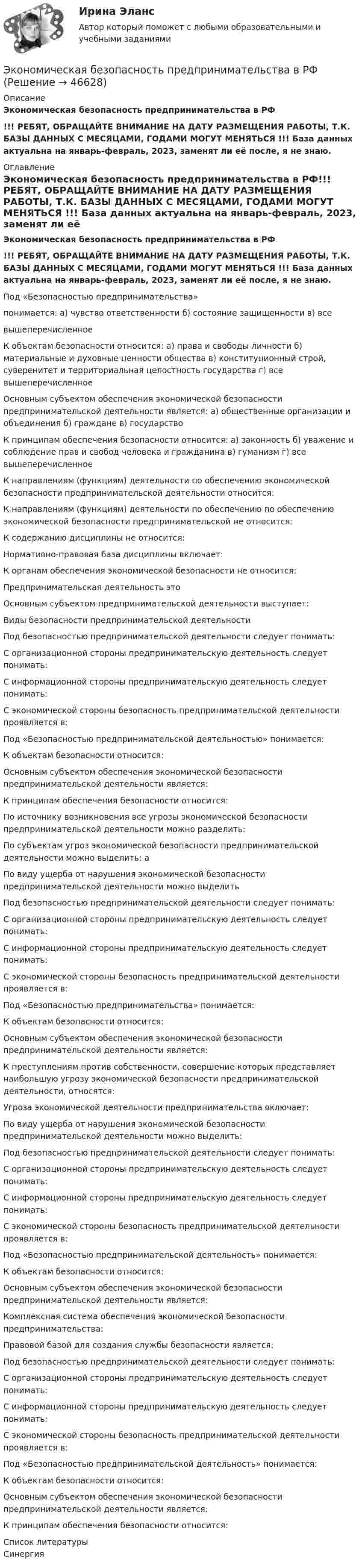     
            Описание
            Экономическая безопасность предпринимательства в РФ!!! РЕБЯТ, ОБРАЩАЙТЕ ВНИМАНИЕ НА ДАТУ РАЗМЕЩЕНИЯ РАБОТЫ, Т.К. БАЗЫ ДАННЫХ С МЕСЯЦАМИ, ГОДАМИ МОГУТ МЕНЯТЬСЯ !!! База данных актуальна на январь-февраль, 2023, заменят ли её после, я не знаю. 
            Оглавление
            Экономическая безопасность предпринимательства в РФ!!! РЕБЯТ, ОБРАЩАЙТЕ ВНИМАНИЕ НА ДАТУ РАЗМЕЩЕНИЯ РАБОТЫ, Т.К. БАЗЫ ДАННЫХ С МЕСЯЦАМИ, ГОДАМИ МОГУТ МЕНЯТЬСЯ !!! База данных актуальна на январь-февраль, 2023, заменят ли её после, я не знаю.Под «Безопасностью предпринимательства»понимается: а) чувство ответственности б) состояние защищенности в) всевышеперечисленное  К объектам безопасности относится: а) права и свободы личности б) материальные и духовные ценности общества в) конституционный строй, суверенитет и территориальная целостность государства г) все вышеперечисленное Основным субъектом обеспечения экономической безопасности предпринимательской деятельности является: а) общественные организации и объединения б) граждане в) государство К принципам обеспечения безопасности относится: а) законность б) уважение и соблюдение прав и свобод человека и гражданина в) гуманизм г) все вышеперечисленное К направлениям (функциям) деятельности по обеспечению экономической безопасности предпринимательской деятельности относится:К направлениям (функциям) деятельности по обеспечению по обеспечению экономической безопасности предпринимательской не относится:К содержанию дисциплины не относится: Нормативно-правовая база дисциплины включает: К органам обеспечения экономической безопасности не относится: Предпринимательская деятельность это Основным субъектом предпринимательской деятельности выступает:Виды безопасности предпринимательской деятельностиПод безопасностью предпринимательской деятельности следует понимать:С организационной стороны предпринимательскую деятельность следует понимать: С информационной стороны предпринимательскую деятельность следует понимать: С экономической стороны безопасность предпринимательской деятельности проявляется в: Под «Безопасностью предпринимательской деятельностью» понимается: К объектам безопасности относится: Основным субъектом обеспечения экономической безопасности предпринимательской деятельности является: К принципам обеспечения безопасности относится: По источнику возникновения все угрозы экономической безопасности предпринимательской деятельности можно разделить:По субъектам угроз экономической безопасности предпринимательской деятельности можно выделить: а По виду ущерба от нарушения экономической безопасности предпринимательской деятельности можно выделить Под безопасностью предпринимательской деятельности следует понимать: С организационной стороны предпринимательскую деятельность следует понимать: С информационной стороны предпринимательскую деятельность следует понимать: С экономической стороны безопасность предпринимательской деятельности проявляется в:Под «Безопасностью предпринимательства» понимается:К объектам безопасности относится: Основным субъектом обеспечения экономической безопасности предпринимательской деятельности является:К преступлениям против собственности, совершение которых представляет наибольшую угрозу экономической безопасности предпринимательской деятельности, относятся: Угроза экономической деятельности предпринимательства включает:По виду ущерба от нарушения экономической безопасности предпринимательской деятельности можно выделить:Под безопасностью предпринимательской деятельности следует понимать: С организационной стороны предпринимательскую деятельность следует понимать: С информационной стороны предпринимательскую деятельность следует понимать: С экономической стороны безопасность предпринимательской деятельности проявляется в: Под «Безопасностью предпринимательской деятельность» понимается: К объектам безопасности относится: Основным субъектом обеспечения экономической безопасности предпринимательской деятельности является: Комплексная система обеспечения экономической безопасности предпринимательства: Правовой базой для создания службы безопасности является: Под безопасностью предпринимательской деятельности следует понимать: С организационной стороны предпринимательскую деятельность следует понимать: С информационной стороны предпринимательскую деятельность следует понимать: С экономической стороны безопасность предпринимательской деятельности проявляется в: Под «Безопасностью предпринимательской деятельность» понимается:К объектам безопасности относится: Основным субъектом обеспечения экономической безопасности предпринимательской деятельности является: К принципам обеспечения безопасности относится: 
            Список литературы
            Синергия
            
            
            Экономическая безопасность предпринимательства в Российской Федерации. Синергия. Ответы на ИТОГОВЫЙ ТЕСТ. На отлично!Экономическая безопасность предпринимательства в РФЭкономическая безопасность предпринимательства в РФ (Магистратура, Синергия)Экономическая безопасность предпринимательства в РФ - ответы на тест СинергияЭкономическая безопасность предпринимательства в РФ (ответы на тест Синергия / МТИ / МОИ / МосАП)Экономическая безопасность предпринимательства в РФ - ответы на тест, Синергия, сдача 2023 год - результат 96 балловЭкономическая безопасность предприятий (организаций) ИТОГОВОЕ ЗАДАНИЕЭкономико-правовые основы антикризисного управленияЭкономико-правовые основы противодействия коррупции (банк ответов)Экономическая безопасностьЭкономическая безопасность (84 балла)Экономическая безопасность ММУ 2023г.Экономическая безопасность _ ответы на тест Синергия_ 2-й курс _ 90 баллов (27 из 30)💯 Экономическая безопасность (ответы на тест Синергия / МОИ / МТИ / МосАП, ноябрь 2023)
