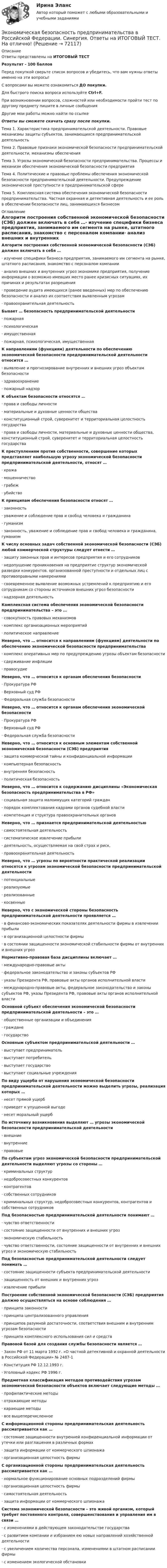     
            Описание
            Ответы представлены на ИТОГОВЫЙ ТЕСТРезультат - 100 балловПеред покупкой сверьте список вопросов и убедитесь, что вам нужны ответы именно на эти вопросы!С вопросами вы можете ознакомиться ДО покупки.Для быстрого поиска вопроса используйте Ctrl+F.При возникновении вопросов, сложностей или необходимости пройти тест по другому предмету пишите в личные сообщения Другие мои работы можно найти по ссылке Ответы вы сможете скачать сразу после покупки.Тема 1. Характеристика предпринимательской деятельности. Правовые механизмы защиты субъектов, занимающихся предпринимательской деятельностьТема 2. Правовые признаки экономической безопасности предпринимательской деятельности, механизмы обеспеченияТема 3. Угрозы экономической безопасности предпринимательства. Процессы и механизм обеспечения экономической безопасности предприятияТема 4. Политические и правовые проблемы обеспечения экономической безопасности предпринимательской деятельности. Предупреждение экономической преступности в предпринимательской сфереТема 5. Комплексная система обеспечения экономической безопасности предпринимательства. Частная охранная и детективная деятельность и ее роль в обеспечении безопасности лиц, занимающихся бизнесом 
            Оглавление
            Алгоритм построения собственной экономической безопасности (СЭБ) должен включать в себя …·      изучение специфики бизнеса предприятия, занимаемого им сегмента на рынке, штатного расписания, знакомство с персоналом компании·      анализ внешних и внутренних угроз экономике предприятия, получение информации о возможно имевших место ранее кризисных ситуациях, их причинах и результатах разрешения·      проведение аудита имеющихся (ранее введенных) мер по обеспечению безопасности и анализ их соответствия выявленным угрозам·      правоохранительная деятельность Бывает … безопасность предпринимательской деятельности·      пожарная·      психологическая·      имущественная·      пожарная, психологическая, имущественная К направлениям (функциям) деятельности по обеспечению экономической безопасности предпринимательской деятельности относится …·      выявление и прогнозирование внутренних и внешних угроз объектам безопасности·      здравоохранение·      пожарный надзор К объектам безопасности относятся …·      права и свободы личности·      материальные и духовные ценности общества·      конституционный строй, суверенитет и территориальная целостность государства·      права и свободы личности, материальные и духовные ценности общества, конституционный строй, суверенитет и территориальная целостность государства К преступлениям против собственности, совершение которых представляет наибольшую угрозу экономической безопасности предпринимательской деятельности, относят …·      кража·      мошенничество·      грабеж·      убийство К принципам обеспечения безопасности относят …·      законность·      уважение и соблюдение прав и свобод человека и гражданина·      гуманизм·      законность, уважение и соблюдение прав и свобод человека и гражданина, гуманизм К числу основных задач собственной экономической безопасности (СЭБ) любой коммерческой структуры следует отнести …·      защиту законных прав и интересов предприятия и его сотрудников·      недопущение проникновения на предприятие структур экономической разведки конкурентов, организованной преступности и отдельных лиц с противоправными намерениями·      своевременное выявление возможных устремлений к предприятию и его сотрудникам со стороны источников внешних угроз безопасности·      надзорная деятельность Комплексная система обеспечения экономической безопасности предпринимательства – это …·      совокупность правовых механизмов·      комплекс организационных мероприятий·      политическое направление Неверно, что … относится к направлениям (функциям) деятельности по обеспечению экономической безопасности предпринимательства·      комплекс оперативных мер по предупреждению угрозы объектам безопасности·      сдерживание инфляции·      правосудие Неверно, что … относится к органам обеспечения безопасности·      Прокуратура РФ·      Верховный суд РФ·      Федеральная служба безопасности Неверно, что … относится к органам обеспечения экономической безопасности·      Прокуратура РФ·      Верховный суд РФ·      Федеральная служба безопасности Неверно, что … относится к основным элементам собственной экономической безопасности (СЭБ) предприятия·      защита коммерческой тайны и конфиденциальной информации·      компьютерная безопасность·      внутренняя безопасность·      политическая безопасность Неверно, что … относится к содержанию дисциплины «Экономическая безопасность предпринимательства в РФ»·      социальная защита малоимущих категорий граждан·      порядок комплектования кадрами органов судебной власти·      компетенция и структура правоохранительных органов Неверно, что … признается предпринимательской деятельностью·      самостоятельная деятельность·      систематическое извлечение прибыли·      деятельность, осуществляемая на свой страх и риск,·      правоохранительная деятельность Неверно, что … угрозы по вероятности практической реализации относятся к угрозам экономической безопасности предпринимательской деятельности·      потенциальные·      реализуемые·      реализованные·      косвенные Неверно, что с экономической стороны безопасность предпринимательской деятельности проявляется …·      в финансово-экономических показателях деятельности фирмы в извлечении прибыли·      в организационной целостности фирмы·      в состоянии защищенности экономической стабильности фирмы от внутренних и внешних угроз Нормативно-правовая база дисциплины включает …·      международно-правовые акты·      федеральное законодательство и законы субъектов РФ·      указы Президента РФ, правовые акты органов исполнительной власти·      международно-правовые акты, федеральное законодательство и законы субъектов РФ, указы Президента РФ, правовые акты органов исполнительной власти Основной субъект обеспечения экономической безопасности предпринимательской деятельности – это …·      общественные организации и объединения·      граждане·      государство Основным субъектом предпринимательской деятельности …·      выступает предприниматель·      выступает потребитель·      выступает государство·      выступают социальные учреждения По виду ущерба от нарушения экономической безопасности предпринимательской деятельности можно выделить угрозы, реализация которых …·      несет прямой ущерб·      приведет к упущенной выгоде·      несет моральный ущерб По источнику возникновения выделяют … угрозы экономической безопасности предпринимательской деятельности·      внешние·      внутренние·      правовые По субъектам угроз экономической безопасности предпринимательской деятельности выделяют угрозы со стороны …·      криминальных структур·      недобросовестных конкурентов·      контрагентов·      собственных сотрудников·      криминальных структур, недобросовестных конкурентов, контрагентов и собственных сотрудников Под безопасностью предпринимательской деятельности понимают …·      чувство ответственности·      состояние защищенности от внутренних и внешних угроз·      экономическую стабильность·      чувство ответственности, состояние защищенности от внутренних и внешних угроз и экономическую стабильность Под безопасностью предпринимательской деятельности следует понимать …·      состояние защищенности субъекта предпринимательской деятельности·      защищенность от внешних и внутренних угроз·      извлечение прибыли Построение собственной экономической безопасности (СЭБ) предприятия должно осуществляться на основе соблюдения …·      принципа законности·      принципа централизованного управления·      принципов разумной достаточности, соответствия внешним и внутренним угрозам безопасности·      принципа комплексного использования сил и средств Правовой базой для создания службы безопасности является …·      Закон РФ от 11 марта 1992 г. «О частной детективной и охранной деятельности в Российской Федерации» № 2487-1·      Конституция РФ 12.12.1993 г.·      Уголовный кодекс РФ 1996 г. Предметная классификация методов противодействия угрозам экономической безопасности объектов включает следующие методы …·      профилактические методы·      отражающие методы·      карающие методы·      все вышеперечисленное С информационной стороны предпринимательская деятельность рассматривается как …·      состояние защищенности внутренней конфиденциальной информации от утечки или разглашения в различных формах·      защита информации от коммерческого шпионажа·      организационная целостность фирмы С организационной стороны предпринимательская деятельность рассматривается как …·      нормальное функционирование основных подразделений фирмы·      организационная целостность фирмы·      самостоятельная деятельность·      защита информации от коммерческого шпионажа Система экономической безопасности – это живой организм, который требует постоянного контроля, совершенствования и управления им в связи …·      с изменениями в действующем законодательстве государства·      с развитием компании и избранием ею новых направлений хозяйственной деятельности·      с увеличением количества персонала, изменениями в штатном расписании фирмы·      с изменением экологической обстановки   
            
            
            Экономическая безопасность (ответы на тест Синергия / МТИ / МОИ / МосАП)Экономическая безопасность предпринимательства в Российской Федерации. Синергия. Ответы на ИТОГОВЫЙ ТЕСТ. На отлично!Экономическая безопасность предпринимательства в РФЭкономическая безопасность предпринимательства в РФ (Магистратура, Синергия)Экономическая безопасность предпринимательства в РФ - ответы на тест СинергияЭкономическая безопасность предпринимательства в РФ (ответы на тест Синергия / МТИ / МОИ / МосАП)Экономическая безопасность предпринимательства в РФ - ответы на тест, Синергия, сдача 2023 год - результат 96 балловЭкономико-правовое сопровождение бизнеса Росдистант (ТГУ)Экономико-правовые основы антикризисного управленияЭкономико-правовые основы противодействия коррупции (банк ответов)Экономическая безопасностьЭкономическая безопасность (84 балла)Экономическая безопасность ММУ 2023г.Экономическая безопасность _ ответы на тест Синергия_ 2-й курс _ 90 баллов (27 из 30)