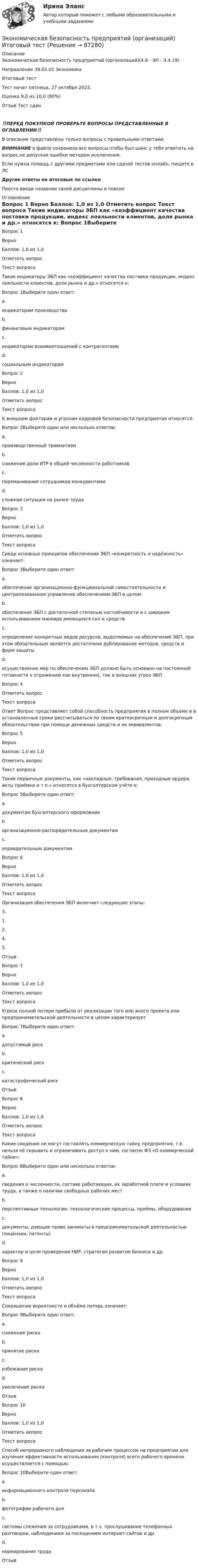      
            Описание
            Экономическая безопасность предприятий (организаций)(4.6 - ЭП - Э.4.19)		Направление 38.03.01 Экономика	Итоговый тестТест начат	пятница, 27 октября 2023, Оценка	9,0 из 10,0 (90%)Отзыв	Тест сдан‼️ПЕРЕД ПОКУПКОЙ ПРОВЕРЬТЕ ВОПРОСЫ ПРЕДСТАВЛЕННЫЕ В ОГЛАВЛЕНИИ‼️В описание представлены только вопросы с правильными ответами.ВНИМАНИЕ в файле сохранила все вопросы,чтобы был шанс у тебя ответить на вопрос,не допуская ошибки методом исключения.Если нужна помощь с другими предметами или сдачей тестов онлайн, пишите в ЛС Другие ответы на итоговые по ссылке Просто введи название своей дисциплины в поиске 
            Оглавление
            
Вопрос 1
Верно
Баллов: 1,0 из 1,0
Отметить вопрос
Текст вопроса
Такие индикаторы ЭБП как «коэффициент качества поставки продукции, индекс лояльности клиентов, доля рынка и др.» относятся к:
Вопрос 1Выберите один ответ:
a.
индикаторам производства
b.
финансовым индикаторам
c.
индикаторам взаимоотношений с контрагентами
d.
социальным индикаторам

Вопрос 2
Верно
Баллов: 1,0 из 1,0
Отметить вопрос
Текст вопроса
К внешним факторам и угрозам кадровой безопасности предприятия относятся:
Вопрос 2Выберите один или несколько ответов:
a.
производственный травматизм
b.
снижение доли ИТР в общей численности работников
c.
переманивание сотрудников конкурентами
d.
сложная ситуация на рынке труда

Вопрос 3
Верно
Баллов: 1,0 из 1,0
Отметить вопрос
Текст вопроса
Среди основных принципов обеспечения ЭБП «конкретность и надёжность» означает:
Вопрос 3Выберите один ответ:
a.
обеспечение организационно-функциональной самостоятельности и централизованное управление обеспечением ЭБП в целом
b.
обеспечение ЭБП с достаточной степенью настойчивости и с широким использованием маневра имеющихся сил и средств
c.
определение конкретных видов ресурсов, выделяемых на обеспечение ЭБП, при этом обязательным является достаточное дублирование методов, средств и форм защиты
d.
осуществление мер по обеспечению ЭБП должно быть основано на постоянной готовности к отражению как внутренних, так и внешних угроз ЭБП

Вопрос 4

Отметить вопрос
Текст вопроса
Ответ Вопрос   представляет собой способность предприятия в полном объеме и в установленные сроки рассчитываться по своим краткосрочным и долгосрочным обязательствам при помощи денежных средств и их эквивалентов.

Вопрос 5
Верно
Баллов: 1,0 из 1,0
Отметить вопрос
Текст вопроса
Такие первичные документы, как «накладные, требования, приходные ордера, акты приёмки и т.п.» относятся в бухгалтерском учёте к:
Вопрос 5Выберите один ответ:
a.
документам бухгалтерского оформления
b.
организационно-распорядительным документам
c.
оправдательным документам

Вопрос 6
Верно
Баллов: 1,0 из 1,0
Отметить вопрос
Текст вопроса
Организация обеспечения ЭБП включает следующие этапы:
3.
1.
2.
4.
5.
Отзыв

Вопрос 7
Верно
Баллов: 1,0 из 1,0
Отметить вопрос
Текст вопроса
Угроза полной потери прибыли от реализации того или иного проекта или предпринимательской деятельности в целом характеризует
Вопрос 7Выберите один ответ:
a.
допустимый риск
b.
критический риск
c.
катастрофический риск
Отзыв

Вопрос 8
Верно
Баллов: 1,0 из 1,0
Отметить вопрос
Текст вопроса
Какие сведения не могут составлять коммерческую тайну предприятия, т.е. нельзя её скрывать и ограничивать доступ к ним, согласно ФЗ «О коммерческой тайне»:
Вопрос 8Выберите один или несколько ответов:
a.
сведения о численности, составе работающих, их заработной плате и условиях труда, а также о наличии свободных рабочих мест
b.
перспективные технологии, технологические процессы, приёмы, оборудование
c.
документы, дающие право заниматься предпринимательской деятельностью (лицензии, патенты)
d.
характер и цели проведения НИР, стратегия развития бизнеса и др.

Вопрос 9
Верно
Баллов: 1,0 из 1,0
Отметить вопрос
Текст вопроса
Сокращение вероятности и объёма потерь означает:
Вопрос 9Выберите один ответ:
a.
снижение риска
b.
принятие риска
c.
избежание риска
d.
увеличение риска
Отзыв

Вопрос 10
Верно
Баллов: 1,0 из 1,0
Отметить вопрос
Текст вопроса
Способ непрерывного наблюдения за рабочим процессом на предприятии для изучения эффективности использования (контроля) всего рабочего времени осуществляется с помощью:
Вопрос 10Выберите один ответ:
a.
информационного контроля персонала
b.
фотографии рабочего дня
c.
системы слежения за сотрудниками, в т.ч. прослушивание телефонных разговоров, наблюдением за посещением интернет-сайтов и др.
d.
нормирования труда
Отзыв









  
            
            
            Экономическая безопасность предприятий (организаций) ИТОГОВОЕ ЗАДАНИЕЭкономическая безопасность предприятий (организаций) Итоговый тест Экономическая безопасность предприятий (организаций)ИТОГОВЫЙ ТЕСТ Экономическая безопасность предприятий (организаций) Практическое Экономическая безопасность предприятий (организаций) практическое задание СибУПКЭкономическая безопасность предприятияЭкономическая безопасность Российской Федерации вариант 4💯 Экономическая безопасность (ответы на тест Синергия / МОИ / МТИ / МосАП, ноябрь 2023)Экономическая безопасность (ответы на тест Синергия / МТИ / МОИ / МосАП)Экономическая безопасность предпринимательства в Российской Федерации. Синергия. Ответы на ИТОГОВЫЙ ТЕСТ. На отлично!Экономическая безопасность предпринимательства в РФЭкономическая безопасность предпринимательства в РФ (Магистратура, Синергия)Экономическая безопасность предпринимательства в РФ - ответы на тест СинергияЭкономическая безопасность предпринимательства в РФ (ответы на тест Синергия / МТИ / МОИ / МосАП)