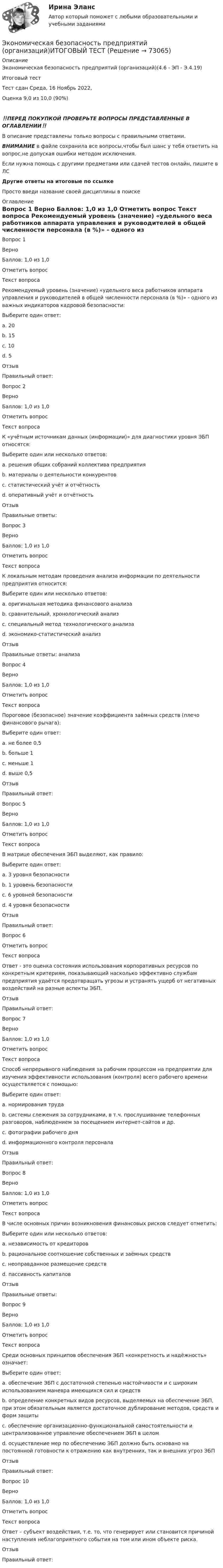      
            Описание
            Экономическая безопасность предприятий (организаций)(4.6 - ЭП - Э.4.19)	Итоговый тест	Тест сдан 	Среда, 16 Ноябрь 2022,Оценка	9,0 из 10,0 (90%)‼️ПЕРЕД ПОКУПКОЙ ПРОВЕРЬТЕ ВОПРОСЫ ПРЕДСТАВЛЕННЫЕ В ОГЛАВЛЕНИИ‼️В описание представлены только вопросы с правильными ответами.ВНИМАНИЕ в файле сохранила все вопросы,чтобы был шанс у тебя ответить на вопрос,не допуская ошибки методом исключения.Если нужна помощь с другими предметами или сдачей тестов онлайн, пишите в ЛС Другие ответы на итоговые по ссылке Просто введи название своей дисциплины в поиске 
            Оглавление
            

Вопрос 1
Верно
Баллов: 1,0 из 1,0
Отметить вопрос
Текст вопроса
Рекомендуемый уровень (значение) «удельного веса работников аппарата управления и руководителей в общей численности персонала (в %)» - одного из важных индикаторов кадровой безопасности:
Выберите один ответ:
a. 20 
b. 15
c. 10
d. 5
Отзыв
Правильный ответ: Вопрос 2
Верно
Баллов: 1,0 из 1,0
Отметить вопрос
Текст вопроса
К «учётным источникам данных (информации)» для диагностики уровня ЭБП относятся:
Выберите один или несколько ответов:
a. решения общих собраний коллектива предприятия
b. материалы о деятельности конкурентов
c. статистический учёт и отчётность 
d. оперативный учёт и отчётность 
Отзыв
Правильные ответы: 
Вопрос 3
Верно
Баллов: 1,0 из 1,0
Отметить вопрос
Текст вопроса
К локальным методам проведения анализа информации по деятельности предприятия относится:
Выберите один или несколько ответов:
a. оригинальная методика финансового анализа 
b. сравнительный, хронологический анализ
c. специальный метод технологического анализа 
d. экономико-статистический анализ
Отзыв
Правильные ответы:  анализа
Вопрос 4
Верно
Баллов: 1,0 из 1,0
Отметить вопрос
Текст вопроса
Пороговое (безопасное) значение коэффициента заёмных средств (плечо финансового рычага):
Выберите один ответ:
a. не более 0,5
b. больше 1
c. меньше 1 
d. выше 0,5
Отзыв
Правильный ответ: 
Вопрос 5
Верно
Баллов: 1,0 из 1,0
Отметить вопрос
Текст вопроса
В матрице обеспечения ЭБП выделяют, как правило:
Выберите один ответ:
a. 3 уровня безопасности
b. 1 уровень безопасности
c. 6 уровней безопасности 
d. 4 уровня безопасности
Отзыв
Правильный ответ: 
Вопрос 6

Отметить вопрос
Текст вопроса
Ответ - это оценка состояния использования корпоративных ресурсов по конкретным критериям, показывающий насколько эффективно службам предприятия удаётся предотвращать угрозы и устранять ущерб от негативных воздействий на разные аспекты ЭБП.
Отзыв
Правильный ответ: 
Вопрос 7
Верно
Баллов: 1,0 из 1,0
Отметить вопрос
Текст вопроса
Способ непрерывного наблюдения за рабочим процессом на предприятии для изучения эффективности использования (контроля) всего рабочего времени осуществляется с помощью:
Выберите один ответ:
a. нормирования труда
b. системы слежения за сотрудниками, в т.ч. прослушивание телефонных разговоров, наблюдением за посещением интернет-сайтов и др.
c. фотографии рабочего дня 
d. информационного контроля персонала
Отзыв
Правильный ответ: 
Вопрос 8
Верно
Баллов: 1,0 из 1,0
Отметить вопрос
Текст вопроса
В числе основных причин возникновения финансовых рисков следует отметить:
Выберите один или несколько ответов:
a. независимость от кредиторов
b. рациональное соотношение собственных и заёмных средств
c. неоправданное размещение средств 
d. пассивность капиталов 
Отзыв
Правильные ответы: 
Вопрос 9
Верно
Баллов: 1,0 из 1,0
Отметить вопрос
Текст вопроса
Среди основных принципов обеспечения ЭБП «конкретность и надёжность» означает:
Выберите один ответ:
a. обеспечение ЭБП с достаточной степенью настойчивости и с широким использованием маневра имеющихся сил и средств
b. определение конкретных видов ресурсов, выделяемых на обеспечение ЭБП, при этом обязательным является достаточное дублирование методов, средств и форм защиты 
c. обеспечение организационно-функциональной самостоятельности и централизованное управление обеспечением ЭБП в целом
d. осуществление мер по обеспечению ЭБП должно быть основано на постоянной готовности к отражению как внутренних, так и внешних угроз ЭБП
Отзыв
Правильный ответ: 
Вопрос 10
Верно
Баллов: 1,0 из 1,0
Отметить вопрос
Текст вопроса
Ответ – субъект воздействия, т.е. то, что генерирует или становится причиной наступления неблагоприятного события на том или ином объекте риска.
Отзыв
Правильный ответ: 
  
            
            
            Экономическая безопасность предприятий (организаций) Итоговый тест Экономическая безопасность предприятий (организаций)ИТОГОВЫЙ ТЕСТ Экономическая безопасность предприятий (организаций) Практическое Экономическая безопасность предприятий (организаций) практическое задание СибУПКЭкономическая безопасность предприятияЭкономическая безопасность Российской Федерации вариант 4Экономическая безопасность территорийЭкономическая безопасность (ответы на тест Синергия / МТИ / МОИ / МосАП)Экономическая безопасность предпринимательства в Российской Федерации. Синергия. Ответы на ИТОГОВЫЙ ТЕСТ. На отлично!Экономическая безопасность предпринимательства в РФЭкономическая безопасность предпринимательства в РФ (Магистратура, Синергия)Экономическая безопасность предпринимательства в РФ - ответы на тест СинергияЭкономическая безопасность предпринимательства в РФ (ответы на тест Синергия / МТИ / МОИ / МосАП)Экономическая безопасность предпринимательства в РФ - ответы на тест, Синергия, сдача 2023 год - результат 96 баллов
