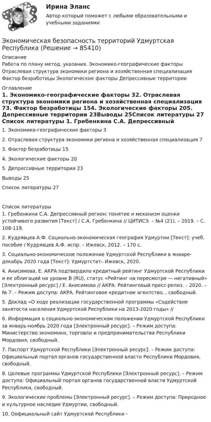     
            Описание
            Работа по плану метод. указания. Экономико-географические факторы	 Отраслевая структура экономики региона и хозяйственная специализация	 Фактор безработицы	 Экологические факторы	Депрессивные территории	 
            Оглавление
            1. Экономико-географические факторы	32. Отраслевая структура экономики региона и хозяйственная специализация	73. Фактор безработицы	154. Экологические факторы	205. Депрессивные территории	23Выводы	25Список литературы	27 
            Список литературы
            1.	Гребенкина С.А. Депрессивный регион: понятие и механизм оценки устойчивого развития [Текст] / С.А. Гребенкина // ЦИТИСЭ. – №4 (21). – 2019. – С. 108-119.2.	Кудрявцев А.Ф. Социально-экономическая география Удмуртии [Текст]: учеб. пособие / Кудрявцев А.Ф. испр. – Ижевск, 2012. – 170 с.3.	Социально-экономическое положение Удмуртской Республики в январе-декабрь 2020 года [Текст]: Удмуртстат– Ижевск, 2020.4.	Анисимова, Е. АКРА подтвердило кредитный рейтинг Удмуртской Республики и ее облигаций на уровне B (RU), статус «Рейтинг на пересмотре — негативный» [Электронный ресурс] / Е. Анисимова // АКРА. Рейтинговый пресс-релиз. – 2020. – № 7. – Режим доступа: АКРА. Рейтинговое кредитное агентство, , свободный. 5.	Доклад «О ходе реализации государственной программы «Содействие занятости населения Удмуртской Республики на 2013-2020 годы» // 6.	Информация о социально-экономическом положении Удмуртской Республики за январь-ноябрь 2020 года [Электронный ресурс]. – Режим доступа: Министерство экономики, торговли и предпринимательства Республики Мордовия, свободный.7.	Паспорт Удмуртской Республики [Электронный ресурс]. – Режим доступа: Официальный портал органов государственной власти Республики Мордовия, свободный.8.	Целевые программы Удмуртской Республики [Электронный ресурс]. – Режим доступа: Официальный портал органов государственной власти Удмуртской Республики, свободный.9.	Экологические проблемы [Электронный ресурс]. – Режим доступа: Природное и культурное наследие Удмуртии, свободный.10.	Оофициальный сайт Удмуртской Республики -  
            
            
            Экономическая безопасность территорий  Республика Саха (Якутия)Экономическая безопасность территорий Удмуртская РеспубликаЭкономическая безопасность тест магистратура 84 баллов (ответы на тест Синергия / МТИ / МОИ / МосАП)Экономическая безопасность.фэ_БАК |итоговый тест|  (тест с ответами Синергия / МТИ / МОИ / МОСАП).💯 Экономическая безопасность.фэ_БАК (ответы на тест Синергия / МОИ / МТИ / МосАП, декабрь 2023)💯 Экономическая безопасность.фэ_БАК (ответы на тест Синергия / МОИ / МТИ / МосАП, ноябрь 2023)💯 Экономическая безопасность.фэ_БАК (ответы на тест Синергия / МОИ / МТИ / МосАП, октябрь 2023)Экономическая безопасность предприятий (организаций) ИТОГОВОЕ ЗАДАНИЕЭкономическая безопасность предприятий (организаций) Итоговый тест Экономическая безопасность предприятий (организаций)ИТОГОВЫЙ ТЕСТ Экономическая безопасность предприятий (организаций) Практическое Экономическая безопасность предприятий (организаций) практическое задание СибУПКЭкономическая безопасность предприятияЭкономическая безопасность Российской Федерации вариант 4