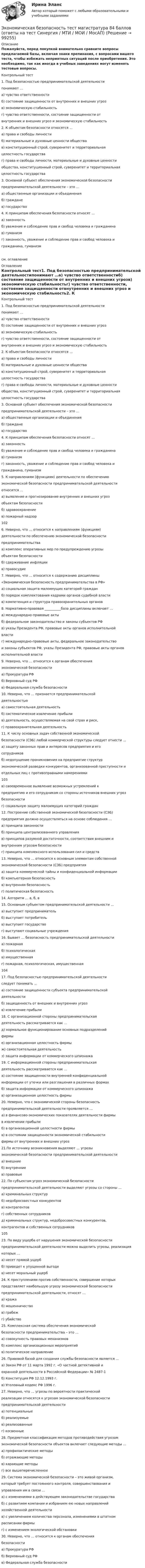    
            Описание
            Пожалуйста, перед покупкой внимательно сравните вопросы предлагаемой базы, включая знаки препинания, с вопросами вашего теста, чтобы избежать неприятных ситуаций после приобретения. Это необходимо, так как иногда в учебных заведениях могут изменять тестовые вопросы. Контрольный тест1. Под безопасностью предпринимательской деятельностипонимают …а) чувство ответственностиб) состояние защищенности от внутренних и внешних угрозв) экономическую стабильностьг) чувство ответственности, состояние защищенности отвнутренних и внешних угроз и экономическую стабильность2. К объектам безопасности относятся …а) права и свободы личностиб) материальные и духовные ценности обществав) конституционный строй, суверенитет и территориальнаяцелостность государстваг) права и свободы личности, материальные и духовные ценностиобщества, конституционный строй, суверенитет и территориальнаяцелостность государства3. Основной субъект обеспечения экономической безопасностипредпринимательской деятельности – это …а) общественные организации и объединенияб) гражданев) государство4. К принципам обеспечения безопасности относят …а) законностьб) уважение и соблюдение прав и свобод человека и гражданинав) гуманизмг) законность, уважение и соблюдение прав и свобод человека игражданина, гуманизмсм. оглавление 
            Оглавление
            Контрольный тест1. Под безопасностью предпринимательской деятельностипонимают …а) чувство ответственностиб) состояние защищенности от внутренних и внешних угрозв) экономическую стабильностьг) чувство ответственности, состояние защищенности отвнутренних и внешних угроз и экономическую стабильность2. К объектам безопасности относятся …а) права и свободы личностиб) материальные и духовные ценности обществав) конституционный строй, суверенитет и территориальнаяцелостность государстваг) права и свободы личности, материальные и духовные ценностиобщества, конституционный строй, суверенитет и территориальнаяцелостность государства3. Основной субъект обеспечения экономической безопасностипредпринимательской деятельности – это …а) общественные организации и объединенияб) гражданев) государство4. К принципам обеспечения безопасности относят …а) законностьб) уважение и соблюдение прав и свобод человека и гражданинав) гуманизмг) законность, уважение и соблюдение прав и свобод человека игражданина, гуманизм5. К направлениям (функциям) деятельности по обеспечениюэкономической безопасности предпринимательской деятельностиотносится …а) выявление и прогнозирование внутренних и внешних угрозобъектам безопасностиб) здравоохранениев) пожарный надзор1026. Неверно, что … относится к направлениям (функциям)деятельности по обеспечению экономической безопасностипредпринимательстваа) комплекс оперативных мер по предупреждению угрозыобъектам безопасностиб) сдерживание инфляциив) правосудие7. Неверно, что … относится к содержанию дисциплины«Экономическая безопасность предпринимательства в РФ»а) социальная защита малоимущих категорий гражданб) порядок комплектования кадрами органов судебной властив) компетенция и структура правоохранительных органов8. Нормативно-правовая __________база дисциплины включает …а) международно-правовые актыб) федеральное законодательство и законы субъектов РФв) указы Президента РФ, правовые акты органов исполнительнойвластиг) международно-правовые акты, федеральное законодательствои законы субъектов РФ, указы Президента РФ, правовые акты органовисполнительной власти9. Неверно, что … относится к органам обеспеченияэкономической безопасностиа) Прокуратура РФб) Верховный суд РФв) Федеральная служба безопасности10. Неверно, что … признается предпринимательскойдеятельностьюа) самостоятельная деятельностьб) систематическое извлечение прибылив) деятельность, осуществляемая на свой страх и риск,г) правоохранительная деятельность11. К числу основных задач собственной экономическойбезопасности (СЭБ) любой коммерческой структуры следует отнести …а) защиту законных прав и интересов предприятия и егосотрудниковб) недопущение проникновения на предприятие структурэкономической разведки конкурентов, организованной преступности иотдельных лиц с противоправными намерениями103в) своевременное выявление возможных устремлений кпредприятию и его сотрудникам со стороны источников внешних угрозбезопасностиг) социальную защиту малоимущих категорий граждан12. Построение собственной экономической безопасности (СЭБ)предприятия должно осуществляться на основе соблюдения …а) принципа законностиб) принципа централизованного управленияв) принципов разумной достаточности, соответствия внешним ивнутренним угрозам безопасностиг) принципа комплексного использования сил и средств13. Неверно, что … относится к основным элементам собственнойэкономической безопасности (СЭБ) предприятияа) защита коммерческой тайны и конфиденциальной информацииб) компьютерная безопасностьв) внутренняя безопасностьг) политическая безопасность14. Алгоритм … а, б, в15. Основным субъектом предпринимательской деятельности …а) выступает предпринимательб) выступает потребительв) выступает государствог) выступают социальные учреждения16. Бывает … безопасность предпринимательской деятельностиа) пожарнаяб) психологическаяв) имущественнаяг) пожарная, психологическая, имущественная10417. Под безопасностью предпринимательской деятельностиследует понимать …а) состояние защищенности субъекта предпринимательскойдеятельностиб) защищенность от внешних и внутренних угрозв) извлечение прибыли18. С организационной стороны предпринимательскаядеятельность рассматривается как …д) нормальное функционирование основных подразделенийфирмые) организационная целостность фирмыж) самостоятельная деятельностьз) защита информации от коммерческого шпионажа19. С информационной стороны предпринимательскаядеятельность рассматривается как …а) состояние защищенности внутренней конфиденциальнойинформации от утечки или разглашения в различных формахб) защита информации от коммерческого шпионажав) организационная целостность фирмы20. Неверно, что с экономической стороны безопасностьпредпринимательской деятельности проявляется …а) в финансово-экономических показателях деятельности фирмыв извлечении прибылиб) в организационной целостности фирмыв) в состоянии защищенности экономической стабильностифирмы от внутренних и внешних угроз21.По источнику возникновения выделяют … угрозыэкономической безопасности предпринимательской деятельностиа) внешниеб) внутренниев) правовые22. По субъектам угроз экономической безопасностипредпринимательской деятельности выделяют угрозы со стороны …а) криминальных структурб) недобросовестных конкурентовв) контрагентовг) собственных сотрудниковд) криминальных структур, недобросовестных конкурентов,контрагентов и собственных сотрудников10523. По виду ущерба от нарушения экономической безопасностипредпринимательской деятельности можно выделить угрозы, реализациякоторых …а) несет прямой ущербб) приведет к упущенной выгодев) несет моральный ущерб24. К преступлениям против собственности, совершение которыхпредставляет наибольшую угрозу экономической безопасностипредпринимательской деятельности, относят …а) кражаб) мошенничествов) грабежг) убийство25. Комплексная система обеспечения экономическойбезопасности предпринимательства – это …а) совокупность правовых механизмовб) комплекс организационных мероприятийв) политическое направление26. Правовой базой для создания службы безопасности является …а) Закон РФ от 11 марта 1992 г. «О частной детективной иохранной деятельности в Российской Федерации» № 2487-1б) Конституция РФ 12.12.1993 г.в) Уголовный кодекс РФ 1996 г.27. Неверно, что … угрозы по вероятности практическойреализации относятся к угрозам экономической безопасностипредпринимательской деятельностиа) потенциальныеб) реализуемыев) реализованныег) косвенные28. Предметная классификация методов противодействия угрозамэкономической безопасности объектов включает следующие методы …а) профилактические методыб) отражающие методыв) карающие методыг) все вышеперечисленное29. Система экономической безопасности – это живой организм,который требует постоянного контроля, совершенствования иуправления им в связи …а) с изменениями в действующем законодательстве государстваб) с развитием компании и избранием ею новых направленийхозяйственной деятельностив) с увеличением количества персонала, изменениями в штатномрасписании фирмыг) с изменением экологической обстановки30. Неверно, что … относится к органам обеспечениябезопасностиа) Прокуратура РФб) Верховный суд РФв) Федеральная служба безопасности  
            
            
            Экономическая безопасность территорий Удмуртская РеспубликаЭкономическая безопасность тест магистратура 84 баллов (ответы на тест Синергия / МТИ / МОИ / МосАП)Экономическая безопасность.фэ_БАК |итоговый тест|  (тест с ответами Синергия / МТИ / МОИ / МОСАП).💯 Экономическая безопасность.фэ_БАК (ответы на тест Синергия / МОИ / МТИ / МосАП, декабрь 2023)💯 Экономическая безопасность.фэ_БАК (ответы на тест Синергия / МОИ / МТИ / МосАП, ноябрь 2023)💯 Экономическая безопасность.фэ_БАК (ответы на тест Синергия / МОИ / МТИ / МосАП, октябрь 2023)💯 Экономическая безопасность.фэ_БАК (правильные ответы на тест Синергия / МОИ / МТИ / МосАП)Экономическая безопасность предприятий (организаций) Итоговый тест Экономическая безопасность предприятий (организаций)ИТОГОВЫЙ ТЕСТ Экономическая безопасность предприятий (организаций) Практическое Экономическая безопасность предприятий (организаций) практическое задание СибУПКЭкономическая безопасность предприятияЭкономическая безопасность Российской Федерации вариант 4Экономическая безопасность территорий